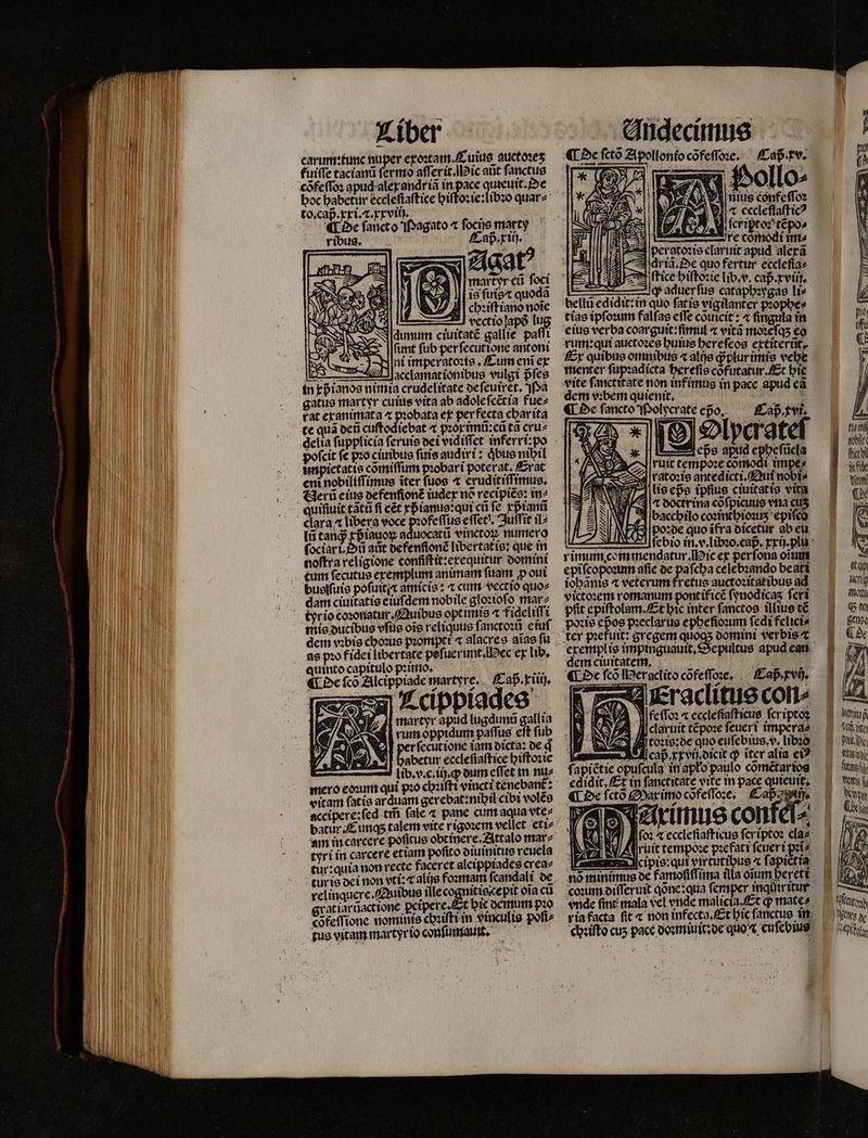 carum: tune nuper exoꝛtam . Cuius auctoꝛeʒ fuiffe tacianũ ſermo aſſerit. Mic atit ſanctus A Oe fancto Magato ^ ſocijs marty ^ . ribus. — Caß . x ij. Feng X xU ESE« z 9 fa Y | martyr cá foci e is ſuis⁊ quodã S fd i chꝛiſtiano noĩe NV AI vectiolapó lu Ildunum ciuitate gallie paſſi ſunt fub per ſecutione antoni Mint imperatoꝛis. Cum eni ex lcs acclamationibus vulgi pfes in xp ianos nimia crudelitate de ſeuirèt. Pa gatus martyr cuius vita ab adoleſcẽtia fue⸗ rat exanimata e ex per fecta char ita te qua deñ cuſtodiebat ⁊ pꝛoximũ:cũ ta cruz pofcit fc pꝛo ciuibus ſuis audiri: qͥbus nibil unpietatis cõmiſſum pꝛobari poterat, Erat enit nobiliſſimus iter fuos t eruditiſſimus. quifiuictatu fi eet xp ianus: qui cũ fe xpᷣianũ lũ tanq; xpᷣiauoꝝ aduocatũ vinctoꝝ numero ſociari.ũ atit defenſionẽ libertatis: que in noftra religione confiſtit:erequitur domini tum ſecutus exemplum animar fuam p oui tyr io coꝛonatur. Quibus optimis « fideliſſi as p» fidet libertate pefi uerunt. ec ex lib. zs cippiades S . E rum oppidum paſſus eſt ſub ſecut ione iam dicta: de g abetur ecclefiaftice hiſtoꝛie lib. v. c. ij. ꝙ oum effet in nu⸗ vitam fatte arduam gerebat:nihil cibi volẽs accipere:ſed t̃ (ale ⁊ pane cum aqua vte⸗ batur. E unq; talem vite rigoꝛem vellet eti⸗ am in carcere poſſtus obtinere.Attalo mar⸗ tyri in carcere etiam pofito diuinitus reuela tur:quia non recte faceret alcippiades crea⸗ relinquere. QAuibus ille cognitis ce pit oĩa ci gratiarũactione ꝑcipere. t hie demum pꝛo tus vitam martyr io conſumaut. ¶ De ſctõ Apollonio cõfeſſoꝛe. Caß. xv. Vollo⸗ $4 nite confeſſoꝛ 5 „ ſcriptoꝛ tẽpo⸗ l Dre cine ins | per atoꝛis clariuit apud alexã . qr iã. Oe quo fertur eccleſia⸗ A ttice hiſtoꝛie lib. v. cap. xviij. — ÀJ aduerfus cataphꝛygas li⸗ bellũ edidit:in quo ſatis vigilanter pꝛophe⸗ tiae ipſoꝛum falſas effe cõuicit: 4 fingula in eius verba coarguit:ſimul ⁊ vitã moꝛeſqʒ co rum: qui auctozee huius hereſeos extiterũt. Ex quibus omnibus «albe ꝙᷓplur imis vehe Uy ped 8 0 ce Efi hie : non infimus m à dem vibem quienit, in pacc apud ea ¶ De ſancto Polycrate epo. Caß . x vi. l lpcatel : eps apud cpbefücla 88 ruit tempoꝛe cõmodi impe⸗ es | rato:fe antedicti. Qui nobi⸗ lis epᷣs ipſius ciuitatis vita r doctrina cõſpicuus ena cus 51 |baccbilo coꝛinthiouꝛʒ epifco poꝛde quo ifra dicetur ab eu rimum commendatur. ic ex perfona oium epiſcopoꝛum aſie de paſcha celebꝛando beati iohãnis ⁊ veterum fretus auctoꝛitat ibus ad victoꝛem romanum pontifice ſynodicaʒ fcri pfit epiſtolam. Et bic inter ſanctos illius t€ zie epos pꝛeclarus ephe ſioꝛum fedi felicis exemplis impinguauit dem ciuitatem. FILS MP AES ¶ De fco IPeraclito cõfeſſoꝛe. Caß . xv. epultus apud ean Wictfo: « eccleſiaſticus ſcr iptoꝛ 92 Jlclavuit tcpoze feuert imperae toꝛis:de quo euſebius. v. libꝛo cap xxvij dicit ꝙ iter alia ei? fapictie opufculg in apło paulo cõmẽtar ios cdidit, Et in fanctitate vite in pace quieuit. ¶ De ſctõ Mar imo cõfeſſoꝛe. Caß ij. | 79, : 4 F arimus conkel⸗ AI Mifoz ⁊ eccleſiaſticus ſer iptoꝛ cla⸗ Aruit tempoꝛe pꝛefati ſeueri pꝛi⸗ 2 ſruit tempose p gio Ecccipis: qui virtutibus ^ fapictía nó minimus de famofiffima illa oium berett coꝛum diſſeruit done:qua ſemper imqütritur p 60. ire Pit xc Amide