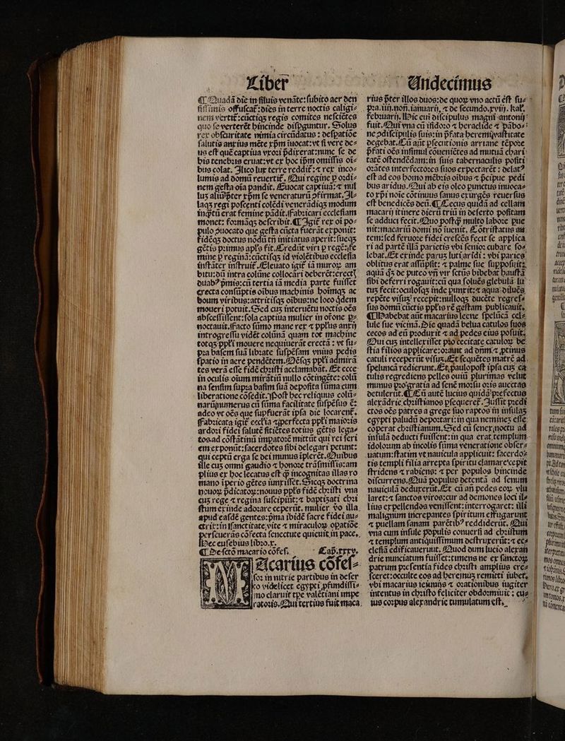 nem vertit:cũctiqʒ regio comites neſciẽtes rex obſcur itate nimia circũdatus: oefpatíoe falutis ant ius mẽte rpm tuiocat:vt fi vere de⸗ us eft quẽ captiua vxoꝛi pᷣdixerat:nunc fe de bis tenebꝛis eruat:vt ex boc ipm omiſſis oi bus colat. Jlico lux terre reddit᷑:⁊ rex inco⸗ lumis ad dõmũ reuerti£. Qui regine p oꝛdi⸗ nem gefta oĩa pandit. Euocat capt iuã:⁊ mul lus ali? pter rpm fe veneraturü firmat. JU laqʒ regt poſcenti colédi venerãdiqʒ modum ingtü erat femine pãdit. f abꝛicari ecclefiam monet: foꝛmãqʒ deſer ibit. ¶ Igit᷑ rex oi po⸗ uto guocato que geſta cũcta fuerat ex ponit: idẽqʒ doctus nõdũ tri init iatus aperit:ſueqʒ gẽ̃tis pꝛimus apłs fit Credũt vir i p regẽ:fe mine p reginã:cñctiſqʒ id violẽtibus ecclefia inſtãter inſtruit᷑.Eleuato igit᷑ ia muroꝝ am bitu:dũ intra colũne collocari deberẽt:erectꝭ duabꝰ pᷣmis:cũ tertia iã media parte fuiffet erecta conſũptis oibus machinis hoĩmqʒ ac bourn vir ibus:attritiſqʒ oĩbus:ne loco jdem moueri potuit. Sed cuʒ interuẽtu noctis oẽs abſceſſiſſent: ſola captiua mulier in or̃one pz noctauit. facto fümo mane rex ⁊ ppłus anxij introgreſſu vidẽt colũnã quam tot machine totqʒ ppłi mouere nequiuerãt erectã: vt ſu⸗ pꝛa baſem ſuã libꝛate ſuſpẽſam vnius pedis fpatio in aere pendẽtem. Oẽſqʒ ppłi admirã tes vera effe fidẽ chꝛiſti acclamabãt. Et ccce in oculis oĩum mirãtiũ nullo cõt ingẽte: colũ na fenfim ſupꝛa baſim ſuã depoſita ſũůma cum liberatione cõſedit. Poſt hec reliquus colũ⸗ narũmumerus ct ſũma facilitate ſuſpẽſus c: adeo vt oẽs que ſupfuerãt ipſa die locarent᷑. Fabꝛicata igit᷑ eeckia aperfecta ppłi maioꝛis ardoꝛi fidei falute fitiẽtes totius gẽtis lega⸗ tos ad cõſtãtinũ imꝑatoꝛẽ mittũt qui rei ſeri qui ceptũ erga fe dei munus ĩplerẽt. unbus ille cuz omni gaudio ⁊ honoꝛe trãſmiſſis:am plius ex hoc lecatus eft dj incognitas illas ro mano ĩper io gẽtes iunxiſſet.Sicqʒ doctr ina nouoꝝ pᷣdicatoꝝ:nouus ppłs fide cheiſti vena cuz rege c regina ſuſcipiũt: ⁊ baptisati chꝛi ſtum ex inde adoꝛare ceperüt, mulier vo illa. apud cafdé gentes:pᷣma ibidẽ ſacre fidei au⸗ ckrit᷑: in iſanctitate vite ⁊ miraculoꝝ oꝑatide ec euſebius libꝛo.x. z ¶ De ſctõ macar io cõfeſ. Cad. xxx. ſoꝛ in nitrie partibus in ocfer Pꝛa.iiij. non. ianuarij. de ſecundo.xviij. Rab. febꝛuarij. Mic eui diſcipulus magni antonij fuit. Qui vna cu iſidoꝛo ⁊ heraclide ⁊ pabo»: ne ↄdiſcipulis ſuis:in pfata heremixaſtitate degebat. Cũ arit ꝑſecutionis arriane tẽpoꝛe pᷣfati oco inſimul cõueniẽtes ad mutuã chari oꝛãtes inter fectoꝛes ſuos expectarẽt: delatꝰ eft ad eos homo mẽbꝛis oibus ⁊ pᷣcipue pedi to xpᷣi noĩe cõtinuus ſanus exurgẽs reuerfus macarij itinere dierũ triũ in ocferto pofitam fe adduct fecit. Quo poft? multo laboꝛe pue nit:macar iũ domi no tuenit, Cõtriſtatus au tem:ſed feruoꝛe fidei creſcẽs fecit fe applica ri ad parte illã parietis vbi ſenioꝛ cubare ſo⸗ lebat. Et ex inde parus luti ar idi: br par ies oblitus erat aſſũpſit: ⁊ palme fue ſuppoſuit: aquã d3 de puteo vn vir ſctũs bibcbar auff tuʒ fecit: oculoſqʒ inde punxit:⁊ aqua diluẽs repete vifus recepit:nulloqʒ ducẽte regrefa fue domũ cůctis ppkis ré geſtam publicauit. ¶ Habebat aũt macar ius leene ſpelũcã cele lule fue vicinã. ie quadã belua catulos fuos cecos ad eũ pꝛoduxit ⁊ ad pedcs eius pofuit. Qui cuz intellex iſſet pꝛo cecitate catuloꝝ be ftia filios applicare:oꝛauit ad dm ꝓtinus catuli receperũt viſuʒ. Et ſequẽtes matr ad detulerůt. ¶ Eũ aute lucius quida pꝛefectus alexãdrie chꝛiſt ianos ꝑſequeret᷑. Juſſit pꝛedi ctos oée patres a grege ſuo raptos in infulas egypti paludũ depoꝛtari:in qua nemineʒ efle. coperat chꝛiſtianum. Sed cu ſenexmoctu ad idoloꝛum ab incolis ſũma veneratione obſer⸗ uatum:ſtatim vt nauicula applicuit: facerdos tie templi filia arrepta fpiritu clamare cepit ſtridens « rabiens: ⁊ per populos hincinde nauiculã deduxerũt. Et cian pedes eoꝝ vlu laret:⁊ ſanctos viros:cur ad demones loci ils [ius expellendos veniſſent: interrogaret: illi « puellam fanam parétib? reddiderũt. Qui cleſiã edificaueruut, Quod dum lucio alexa drie nunciatum fuiſſet:timens ne ex ſanctoꝝ atrum pꝛeſentia fides chꝛiſti amplius cre⸗ Dr fu ter taté dic Wt T rin dU) di try At mu |. urat lat gant BB tuf B cni H tales ll attin, umme. Qd ta Nec ac Wisin tf, fli cfr Mitten NC fer efi bs him lrpren noh my; à fiii U Herget iy