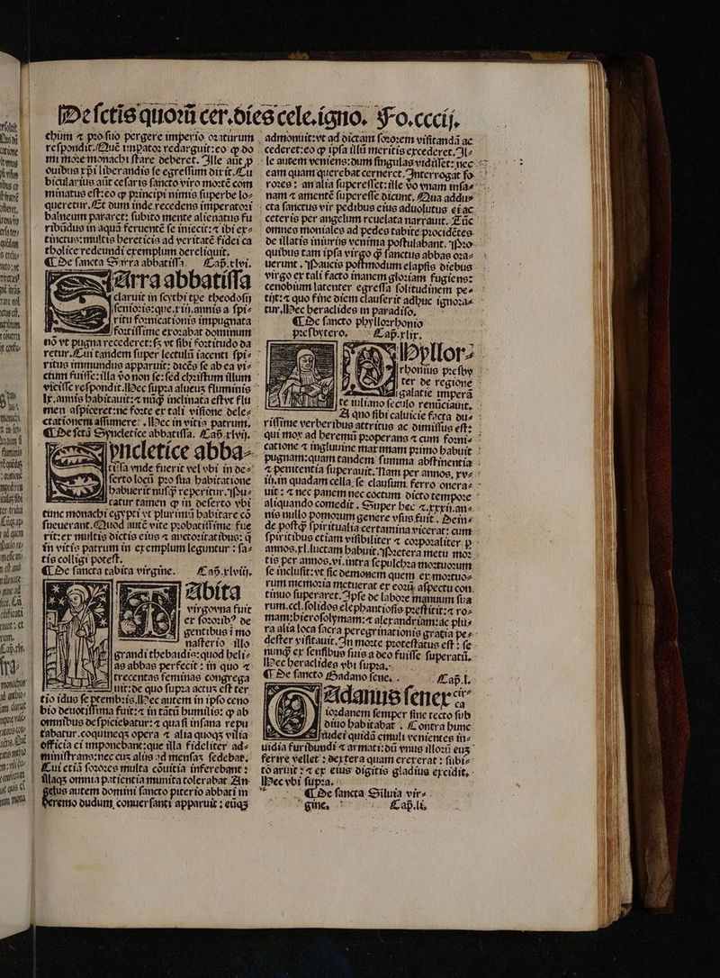 Tfi Lali t tis Rue oo tn Nt, rau efte quidag ety o gt ae N (cust, nm | 9^ Wt tton | tik | if flumini | (qid | Len weden n cr f Kügay tad qam Heſem⸗ ef be a ad TEN cficatt- aus et T ty. sonic y ato ) d auia vine L qi | Ti | y quem n male | I | l re ſpondit . Quẽ impatoꝛ redarguit:eo ꝙ do mi moꝛe monachi ſtare oeberet. Ille ant ꝓ ouibua xpᷣi liberandis fe egreſſum dix it. Cu bicular ius aũt ceſar is ſancto viro moꝛtẽ com minatus eſt:eo qr pꝛincipi nimis ſuperbe lo⸗ queretur. Et dum inde recedens imperatoꝛi balneum pararet: fubito mente alienatus fu ribũdus in aquã feruentẽ fe iniecit:⁊ ibi ex⸗ tinctus:multis hereticis ad veritatẽ fidei ca tholice redeundi exemplum dereliquit. ¶ De fancta Sra abbatiſſa Cap cler. Ara abbatiſſa Caß xlviij. Abita virgovna fuit ex ſoꝛoꝛibꝰ de $| gentibus i mo N d — naſterio illo irj 2 . grandi thebaidia:quod heli⸗ 39 abbas perfecit: in quo ⁊ĩ trecentas feminas congrega A uit: de quo ſupꝛa actus eft ter tio idus fe ptembꝛis. ec autem in ipſo ceno bio deuotiſſuna fuit:⁊ in tãtũ humilis: q ab — *3 1 tabatur.coqutneqs opera ⁊ alia quoqs vilia miniſtrans:nec cus alijs ad menſas ſedebat. Cui cti ſoꝛoꝛes multa cõuitia inferebant : illaqʒ omnia pat ientia munita tolerabat An eius autem domini ſancto piter io abbati in remo dudum conuer ſanti apparuit ; eũqʒ aqmonuit: vt ad dictam ſoꝛoꝛem viſitandã ac cederet:eo ꝙ ipfa illũ meritis excederet.Il⸗ omnes moniales ad pedes tabite pꝛocidẽtes quibus tam tpfa virgo d ſanctus abbas oꝛa⸗ uerunt . Paucis poſtmodum elapfis diebus virgo ex tali facto inanem gloꝛiam fugiens: cenobium latenter egreſſa folitudinem pe» tit: quo fine diem clauferit adbuc ignoꝛa⸗ tur, Hec heraclides in paradiſo. ¶ De ſancto phylloꝛrhonio zeſbytero. Cap xlix. uj LIA | rms l galatie impera te iulian nie nullo pomounm genere vfus fuit. Dein de poſtqᷓ ſpir itualia certamina vicerat: cum ſpiritibus etiam vrfibiliter ⁊ co: tis per annos.vi.intra ſepulchꝛa moꝛtuoꝛimn fc incluſit: vt fic demonem quem ex moꝛtuo⸗ rum memoꝛia metuerat er eoꝛi afpectu con tinuo ſuperaret. Apſe oc labdꝛe namnnn ſua rum cel ſolidos elephant ioſis pꝛeftitit:⁊ voz mam: bieroſolymam:æ qlexandr iam: ac plu⸗ nung ex fenfibue fure a oco fuiffe ſuperati. Hec heraclideg vbi fi upꝛa. | ; tet 125 De fancto Sadano fene. Cap . l. Adanus ſenex a ioꝛdanem ſemper ſine tecto ſub dino habitabat. Contra hime * tõ aruit:⁊ ex eius digitis gladiua excidit. IHec vbi ſupꝛa. 5 De ſancta Siluia vir gie. Caß. li.