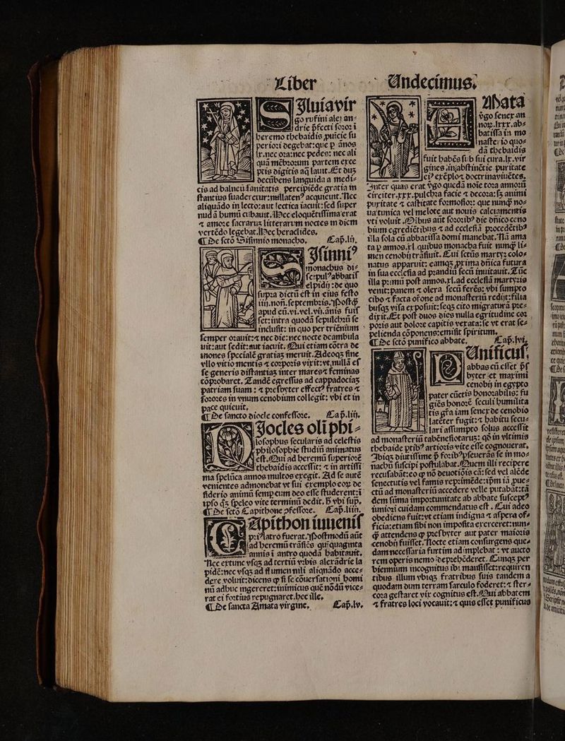pris digitis aq lauit. Et duʒ cis ad balneu ſanitatis percipiẽde gratia in ſtantius ſuadercrur:millatenꝰ acquieuit. Nec aliquãdo in lecto:aut lectica iacuit:ſed ſuper nudã humũ cubauit. ec eloquẽtiſſima erat ⁊ amoꝛe facrarus litterarum noctes in diem vertẽdo legebat. Mec heraclides. ¶ De ſctõ Siſinnio monacho. Caß . li. | b incluſit: in quo per tr iẽnium femper oꝛauit:⁊ nec die:nec nocte deambula uit:aut fedit:sut iacuit. Qui et iam cõtra de inones ſpecĩalẽ gratias meruit.Zideoqs fine vllo vitio mentis 4 coꝛpoꝛis vixit: vt nullã eſ cõpꝛobaret. Zandẽ egreſſus ad 9 patriam ſuam: ⁊ pꝛeſpyter effectꝰ fratres ⁊ pace quieuit. ö 7 ¶ De ſancto diocle confeſſoꝛe. Caß . liij. PAN Jocles oliphi⸗ ma ſpelũca annos multos eregit. Ad fe autẽ ipſo ds ſpeleo vite terminũ ocdit. B vbi fup, De ſctõ Capithone ofeffone. — Cap. liin. pꝛiꝰlatro fuerat. Poſtmodũ aũt lad heremũtrãſiẽs quiquagimta E 8 nec extunc vſqʒ ad tertiũ vobi aleradríe la pidẽ: nec vſqʒ ad lumen nili aliqnãdo acce⸗ dere voluit:dicens qfi fc couerfationt bomi nũ adbuc ingereret:inimicus qué nodu vice⸗ rat ei foꝛtius repugnarct.bec ille, 3 ¶ De fancta Amata virgine. Caß . lv. E, ſoſophus fecularis ad celeſtis UJ Kpbilofopbie ſtudiñ animatus ENLA X cft Qui ad beremũ fi uperioꝛẽ 3 tbebaidie acceſſit: ⁊ in artifft | a inaftcito quo⸗ da tbebaidis I fuit habẽs fib fui cura. x. vir sines in abſt inẽt ie puritate : cP exẽploa ooctrinaviuctes, Inter quae erat 989 quedã noie toꝛa annoꝛũ circiter. xxx. pulcbza facie a decoꝛa:ſʒ animi puritate ^ caſtitate foꝛmoſioꝛ: que nunqᷓ no⸗ ua tunica vel melete aut nouis calciameneis vti voluit (fibus aũt ſoꝛoꝛibꝰ die dñico ceno bim egrediẽt ibus ⁊ ad eccleſiã pꝛocedẽtib⸗ illa fola cũ abbatiſſa domi mane bat. ã ama men cenobij trafiuit. Eui ſctũs marty: colo» natus apparuit: eamqʒ prima onica futura in fua eccleſia ad p:anditi ſecũ inuitauit. Tũc illa pꝛimũ poft annos. xl. ad eccleſiã martyꝛis venit: panem ⁊ olera. ſecũ ferẽs: vbi ſumpto cibo 4 facta ofone ad monaſteriũ rediſt:filia bufas vifa ex poſuit:ſeqʒ cito migratura pꝛe⸗ pelienda cõponens:emiſit ſpiritum ¶ De ſctõ punifico abbate. frcnf. f YT Anificuſ. AE abbas cũ cflct pf. VASA - 12 byter et marimi 77 | cenobij in egypto pater cũctis bonozabilte: fu giẽs honoꝛẽ ſeculi humilita tis gra iam ſenex de cenobio latẽter fugit:⁊ babitu ſecu⸗ Y fart aſſumpto folus acceffit — em e — W imioꝛi cuidam commendatus eſt. Cu obediens fuit: vt etiam indigna æ afpera of» ficia:etiam fibi non impofita exerceret:nun⸗ «enobn fuiffet. biennium incognitus ib: manſiſſet:requiren quodam oum terram ſarculo foderet:⁊ fter» j| ] [777 22 . — — UT ELT - Emm — ER f d du tan) (rit fft audi ¶ de fct mi vigo tn f thon tioni ce qui dir 2