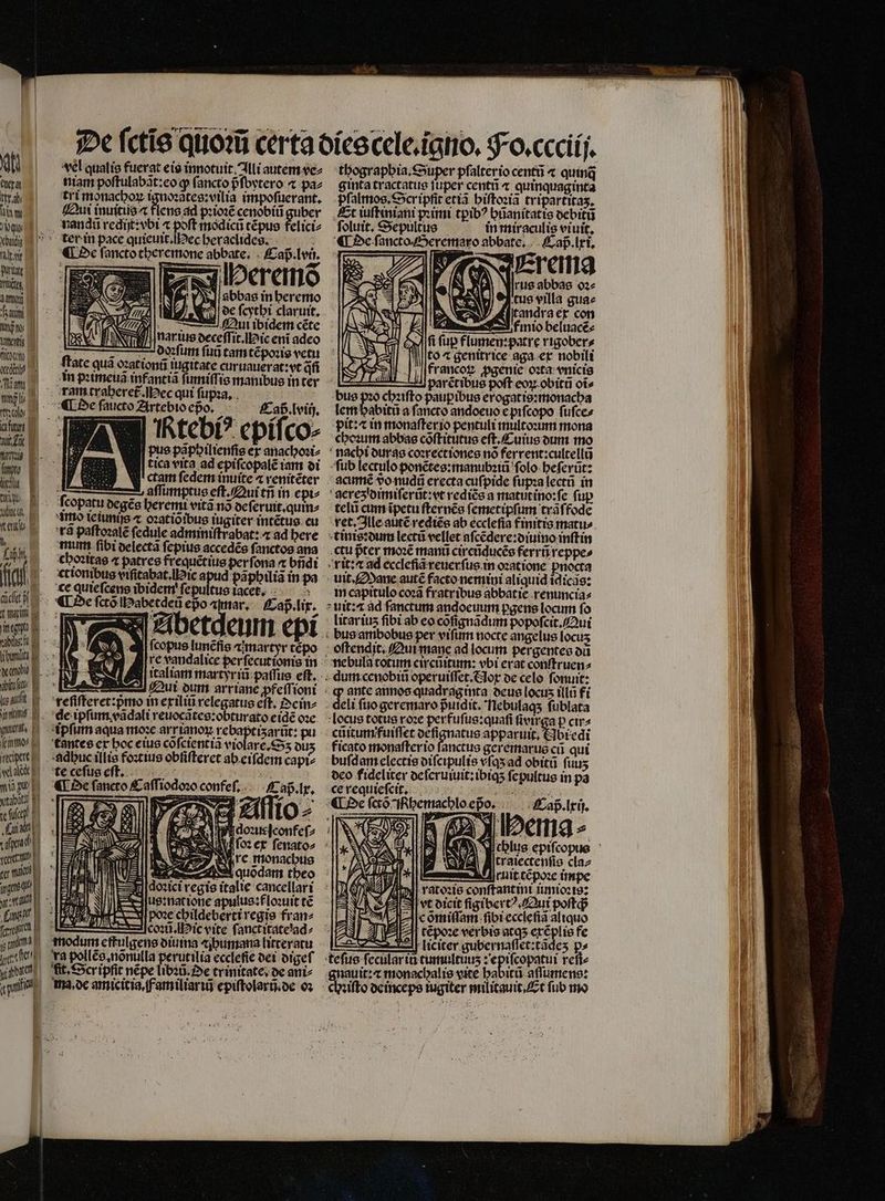 qti ta niam poſtulabãt:eo ꝙ ſancto pfoytero ⁊ paz 1 tri monachoꝝ ignoꝛãtes:vilia impoſuerant. hi Qui inuitiis flens ad pꝛioꝛẽ cenobii guber buy nangũ rediſt:vbi « poft modicũ tẽpus felici⸗ cba ter in pace quieuit. Nec heraclides. n ¶ De ſancto theremone abbate. aß. lui paul Est Tr i | wütet 775 N Heremõ umi A abbas in heremo a i) oe ſcytbi claruit, jw) Qu ibidem cete W ü nar ius deceſſit. ic enĩ adeo 7 5 N doꝛſum fud tam tẽpoꝛis vetu gel ate qua oꝛationũ iuigitate curuauerat:vt qi 7 dim | m eimeua infantiã ſumiſſis manibus in ter 5 ram traheret᷑. ec qui ſupꝛa. ies 1 E ¶ De faucto Artebio epo. 73 ECaß. lviij. zm Ktebi? epiſco⸗ imi a. MI pue papbiltenfie er anachoꝛi⸗ 0 J| tica vita ad epiſcopalẽ iam di n N cctam ſedem inuite ⁊ renitẽter 4 affumptue eſt. Qui tñ in epi⸗ 987 copatu degẽs heremi vitã no de ſeruit. quin⸗ Ge MEO tCluntjs « ozatioibus iugiter intẽtus cu ui rã paſtoꝛalẽ ſedule adminiſtrabat: ⁊ ad here a wum ſibi delectã ſepius accedẽs ſanctog ana choꝛitas ⁊ patres frequẽtius perfona ⁊ bndi (fa c xttonibus viſitabat. ic A papbilia in pa p.n. €equiefceneibiden ſepultus iacet. 7 De ſctõ Habetdeũ epo amar. Caß . lix. CIN Abetqeum epi abe ld ſcopus lunẽfis «martyr tẽpo ibm EE re vandalice per ſecutionis in dee italiam martyr iũ paſſus eft. T1 ME Qui dum arriane ꝓfeſſioni bft reſiſteret:pᷣmo in exiliũ relegatus eft, Oein⸗ ul ele ipſum vãdali reuocãtes:obturato eidẽ oꝛe piti ipſum aqua moꝛe Anon dee pu ne cantes ex boc eius cofcientia violare. S ous (ipt E. adhuc illis foꝛtius obſiſteret ab eiſdem capiz «MEE te ceſus eſt. 5 ds : wp ffiodozo confeſ. aß. lx. tabat E - — SE. dut ce if d d 97 IO ⸗ „La : | doꝛueſconfeſ⸗ eu, oꝛ ex ſenato⸗ fe, P re monachus 1e m, F quodam theo ,, JB . alie cancellari seran e us: nat ione apulus:floꝛuit t€ e bars cbildebertiregis fran^ feum d c coꝛũ. ic vite fanctitáte'ad^ pmi c modum effulgens diuina bumana litteratu itio. va pollée nõnulla perutilia ecclefie dei digeſ yate) fit. Scripfit nẽpe libꝛũ. Oe trinitate. de ani⸗ api vel qualis fuerat eis innotuit. Illi autem vez ma, de amicicia familiari epiſtolarũ.de oꝛ thographia. Super pſalter io centũ ⁊ quinq ginta tractatus ſuper centũ ⁊ quinquaginta pſalmos. Scr ipſit etiã hiſtoꝛiã tripartitaʒ. Et iuſtiniani pꝛimi tꝑibꝰ hũanitatis debitũ ſoluit. Sepultus in miraculis viuit, ¶ De ſancto Seremaro abbate. Caß . lxi. Erema 2 | ^ |rus abbas oꝛ⸗ tus villa gua⸗ NN tandra ex con 2 moo beluacẽ⸗ fi fup flumen:patre rigober⸗ to ⁊ genitrice aga ex nobili francoꝝ ꝓgenieè oꝛta vnicis Aparẽtibus poft eoꝝ obitũ ot» bus pꝛo chꝛiſto paupꝑibus erogatis:monacha lem habitũ a ſancto andoeuo è piſcopo ſuſce⸗ pit:æ in monaſterio pentuli multooum mona choꝛum abbas cõſtitutus eſt.Cuius dum mo nachi duras coꝛrectiones nó ferrent:cultellũ ſub lectulo ponẽtes:manubꝛiũ folo beferüt: acumẽ vdo nudũ erecta cufpide ſupꝛa lectũ in gerezidimiſerũt: vt rediẽs a matutino:fe fup telũ cum ĩpetu ſternẽs ſemetipſum trãſfode ret. Ille autẽ rediẽs ab ecclefia finitis mati» tinis:dum lectũ vellet aſcẽdere:diuino inſtin ctu pter moꝛẽ manti circũducẽs ferr reppe⸗ rit: ad ecclefia reuerſus in oꝛatione pnocta uit. Mane autẽ facto nemini aliquid idicas: in capitulo coꝛã fratribus abbatie renuncia⸗ uit:⁊ ad fanctum andoeuum pgens locum fo litar iuʒ fibi ab eo cõſignãdum popoſcit. Qui bus ambobus per vifum nocte angelus locus ; oftendit, Qui mane ad locum pergentes od * nebula totum circũitum: vbi erat conſtruen⸗ ; $ ante annos quadrag mta deus Locus itla fi deli fuo geremaro pᷣuidit. Tlebulags ſublata locus totus roꝛe perfuſus:quaſi ſivirga p cir⸗ cũitumffuiſſet deſignatus apparuit, &amp;Jbredi ficato monaſter io ſanctus geremarus cũ qui buſd am electis diſcipulis vſqʒ ad obitũ fuus deo fideliter deſeruiuit:ibiqʒ ſepultus in pa ce requieſcit. - «€ De co Ichemachlo epo. 0 Caß. lxij. J ima - tratectenfio claz U Aruit tẽpoꝛe impe Gall ratoꝛis conſtantini iunioꝛis: vt dieit ſigibertꝰ. Qui poſtq; cõmiſſam ſibi eccleſiã aliquo tẽpoꝛe verbis atqʒ exẽplis fe : 2-1] liciter gubernaſſet:tãdeʒ f. teſus ſecular i tumultuuʒ: epiſcopatui reñ⸗ gnauit:⁊ monachalis vite habitũ aſſumens: chꝛiſto de inceps iugiter militauit. Et fub mo
