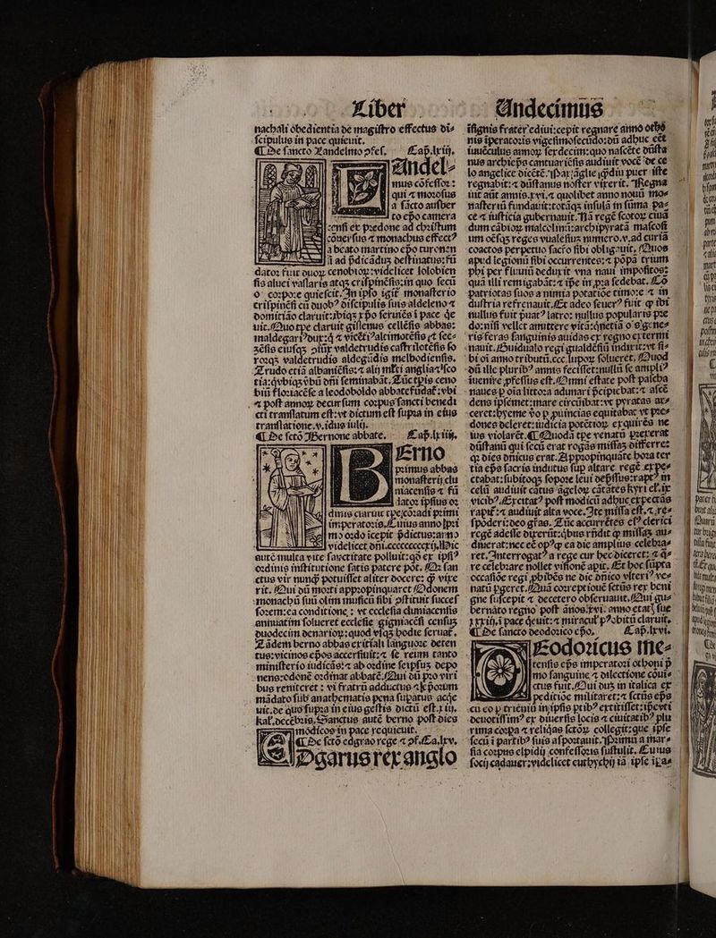 nachali obedientia de magiftro effectus di⸗ ſcipulus in pace quieuit.  ¶ De fancto Landelmo ↄfeſ. Caß . lx ij.  E i * | À i 2f Andel⸗ 2 mus cöfeſſoꝛ: R39 W| qui ⁊ moꝛoſus n | 3 ficto aufber — e renſi ex pꝛedone ad chꝛiſtum cöõner ſus a monachus effectꝰ a beato martino epo turonen ad pdicãduz oettinatue:fü dato: fuit duoꝝ „ lolobien ſis aluei vaſlaris atqʒ criſpinẽſis:in quo ſecũ o coꝛpote quiefcit. In ipfo igit monaſter io criſpinẽñ cũ duobꝰ diſcipulis ſuis aldeleno a domitião claruit:ibiqʒ ea ſeruiẽs i pace qe ) s cellẽſis abbas: maldegariꝰdux:qͥ ⁊ vicẽtiꝰaltimotẽſis (t ſec⸗ zẽſis eiuſqʒ ↄiũx valdetrudis caſtr ilotẽſis fo ros valdetrudis aldegũdis melbodienſis. tia:qͥvbiqʒ obi dñi ſeminabãt. Zũc tpis ceno biti floꝛiacẽſe a leodoboldo abbatefũdat᷑:vbi ctt tranſlatum eſt:vt dictum eft ſupꝛa in eius tranſlatiene.v.idus iuli ). . ¶ De ſctõ Bernone abbate. Caß lx iin. emo pꝛimus abbas monaſterij clu amis ciaruit cpe;cozadt pꝛimi imperatoꝛis. Cuius anno ſpꝛi md oꝛdo ĩcepit pᷣdictus:arno  ia. autc mulca ewe ſauctitate polluit: gà ex tpfi? zdinie inſtitutione fatis patere pot. O (an rit. Qui dũ moꝛti appꝛopinquaret /2donem ſoꝛem:ea conditione: vt eccleſia cluniacenſis annuatim ſolueret ecclefie gigniacẽſi cenfus duodecim denar ioꝝ:quod vſqʒ hodie ſeruat᷑. Zãdem berno abbas exitiali languoꝛe deten bus renitcret: vi fratrũ adductus a pᷣoꝛum mãdato ſub anathematis pena ſupatus acie kal. decebꝛig. Sanctus autẽ berno poſt dies S modicos in poe requieuit. De ſctõ edg Dgarus rex anglo iuuẽculus amo ferdecim:quo naſcẽte dũſta nus archiepᷣs cantuar iẽſis audiuit vocẽ de ce lo angelice oicéte Pax ſãglie diu puer iſte regnabit: důſtanus noffer vier it. Regna uit aũt annis.xvi.⁊ quolibet anno nou mo⸗ naſter iũ fundauit:totãqʒ inſulã in ſũma pa⸗ ce « iuſticia gubernauit. Nã regẽ ſcotoꝝ ciu dum cãbioꝝ malcolinũ:archipyratã mafcoft Adi legionũ fibi occurrentes:⁊ popa trium pbi per fluuiũ dedux it vna naui impoſitos: quã tlli remigabãt:⁊ ipe in pꝛa ſedebat.Cõ duftria refręnauit. Et adeo ſeuerꝰ ftiit ꝙ ibi nullus fuit puat? latro: nullus popular is pꝛe ^^ duͤſtanů qui ſecũ erat rogãs miſſaʒ differre: tia epe facrie indutus fup altare rege E — I3 B udo 3 als ig ; erf 4 buit ali uri A ur big | ila ful tra bir ET (Ceres — — p 4 — — -— SDS — — . zx — — —