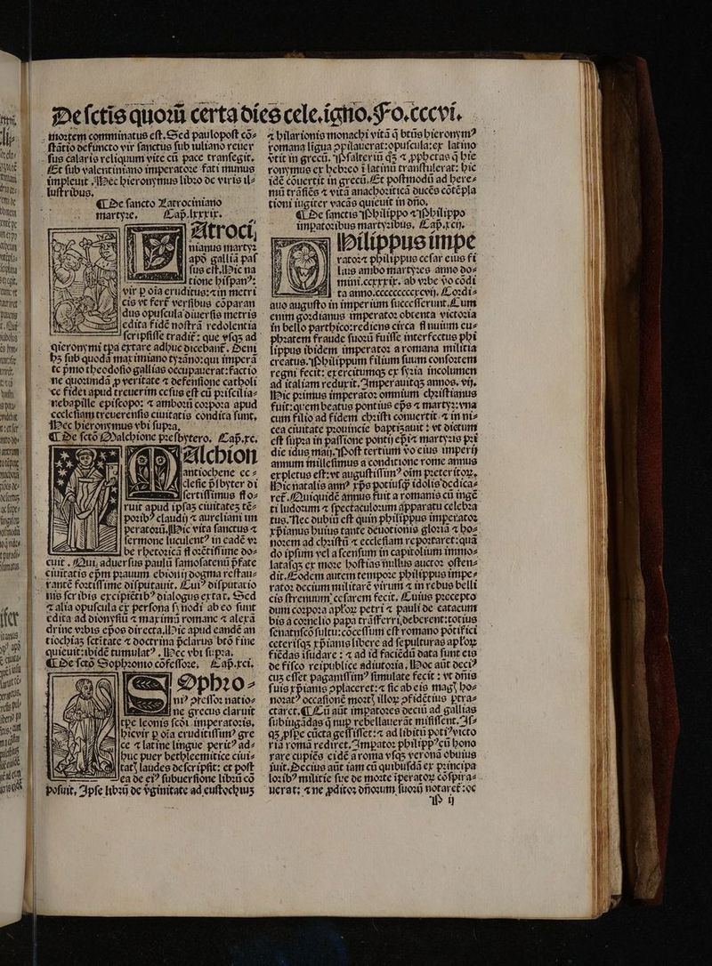 105 lie. ido NC nta dry; ye bogen ere e heal i lt aegt. Cw aur Bdlcitg Lui abd 9 ny Kalis tiri, «61 hy 9 Mache o do⸗ DRE You new afit fing qnd yino tparadb mms fe vio nig: i moꝛtem comminatus eſt. Sed paulopoſt coz impleuit Mec hieronymus libꝛo de viris il⸗ ¶ De ſancto Latrociniano martyꝛe. Caßlxxxir. Atroci aps gallia paf J| fue eff lie na dus opuſcula diuerſis metris edita fidẽ noſtrã redolentia e 2 Hi . N21 x 110 antiochene ec⸗ defie pfbyter di uum 3 (crciffimuse fſo⸗ ruit 9 ipfas ciuitateʒ tẽ⸗ poꝛibꝰ claudi) ⁊ aureliani im peratoꝛũ. Hic vita ſanctus ⁊ ſermone luculentꝰ in eadẽ vꝛ —.— be rhetoꝛicã ff oꝛẽtiſſime do⸗ cuit. Qui aduerfus paulũ ſamoſatenũ pᷣ fate 2 ⁊ alia opuſcula er perfona ſj nodi ab eo funt cdita ad dionyſiũ ⁊ max imũ romanc ⁊ alexã drine vꝛbis epos directa. Mie apud eandẽ an tiocbias fctitate ⁊ doctrina pᷣclarus btõ f ine quieuit:ibidẽ tumulat? , ec vbi ſupꝛa. r Ophꝛo⸗ lub ofeſſoꝛ natio- gane grecus claruit J/Altpc leonis fct. imperatoꝛis. hicvir p ofa eruditiſſimꝰ gre ce ⁊ lat ine lingue perit? ad⸗ buc puer bethleemitice ciui⸗ y catt laudes ocfcripfit: et pott ui ea de ei? fübuerfione libꝛũ co pofuit, Ipſe libꝛij de vginitate ad euſtochiuʒ romana ligua ↄpilauerat:opuſcula: ex latio vtit in greci. P ſalter iũ d5 t ꝓphetas q hie ronymus ex hebꝛeo ĩ latin tranſtulerat: hic 1dé cõuertit in grecũ . Et poſtmodũ ad bere; mi trãſiẽs ⁊ vitã anacboziticà ducẽs cõtẽpla tioni iugiter vacãs quieuit in ono, ¶ De ſanctis M hilippo I hilippo impatoꝛibus mar tyꝛibus. Caß.xch. Hilippus impe ratoꝛæ philippus ceſar eius fi j uus ambo martyꝛes anno do⸗ Ae mini ccxxxix. ab vꝛbe do cõdi — ta anno. ccceccccercvij. Coꝛdi⸗ auo auguſto in imperium ſucceſſerunt. Cum enim go:dianus imperatoꝛ obtenta victoꝛia in bello parthico:rediens circa fl nuium cue phꝛatem fraude ſuoꝛũ fuiſſe interfectus phi lippus ibidem imperatoꝛ a romana militia creatus. Nhilippum filium fuum conſoꝛtem regni fecit: ex ercitumq; ex ſyꝛia incolumen ad italiam reduxit. Amper auitqʒ annos. ij. Hic pꝛimus imperatoꝛ omnium chꝛiſtianus fuit:quem beatus pontius epe ⁊ martyꝛ:vna cum filio ad fidem chꝛiſti conuertit ⁊ in ni⸗ cea ciuitate pꝛouincie baptiauit: vt dietum eft ſupꝛa in paſſione pontij epic martyꝛis pꝛi die idus maij . oſt tertium do eius imperij annum inilleſimus a conditione rome annus expletus eſt:vt auguſtiſſimꝰ oĩm pꝛeter itoꝝ. Hic natalis anm? rpe pot iuſq; idolis dedica⸗ ti ludoꝛum ⁊ ſpectaculoꝛum dpparatu celebꝛa tus. Nec dubi cft quin philippus imperatoꝛ noꝛem ad chꝛiſtũ ⁊ ecclefiam repoꝛtaret:quã do ipfum vel a ſcenſum in capitolium immo⸗ lataſqʒ et moꝛe hoſtias nullus guctoꝛ oſten⸗ dit. Eodem autem tempoꝛe philippus impe⸗ rato: decium militare virum ⁊ in rebus belli cis ſtremmm ce ſarem fecit. Cuius pꝛecepto dum coꝛpoꝛa apłoꝝ petri ⁊ pauli de catacum bis a coꝛnelio papa trãſferrideberent:totius ſenatnſcõ ſultu:cõceſſum eft romano põt if ici ceteriſqʒ rpiante libere ad ſepulturas apłoꝝ fiẽdas ifudarc : ⁊ ad id faciẽdũ data funt eis de fiſco reipublice adiutoꝛia. Hoc aũt occi? cuz eſſet paganiſſimꝰ fimulate fecit: vt onis fuis xpᷣianis 2placeret:« fic ab eis magꝭ ho⸗ noꝛatꝰ occaſionẽ moꝛtꝭ illoꝝ ↄf idẽtius ptra⸗ ctaret. ¶ Cũ aüt impatoꝛes deciũ ad gallias ſubiugadgs j nup rebellauerãt miſiſſent.Aſ⸗ Q5 ꝓſpe cũcta geſſiſſet:⁊ ad libitũ potiꝰvicto ria roma rediret, Impatoꝛ phil ippꝰcũ bono rare cupiẽs eidẽ ã roma vſqʒ verona obuius juit. Pecius aũt iam cũ quibufda ex pꝛincipa U