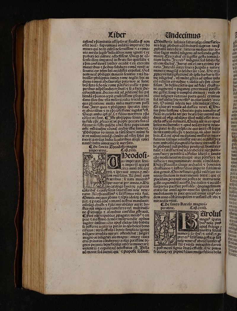 Alber eaſionẽ rpianitatie aſſũpſerat:ſuadẽs q; non efTet decẽ : fup romanã militia imperare: ho mines qui deoꝝ cultũ deſeruiſſent:⁊ a roma⸗ pꝛobati dei culture adheſiſſent.Sicqʒ de cõ⸗ ſenſu illon impatoꝛẽ in ftratu fuo quieſcẽte ⁊ rpin conf itentẽ latẽter occidit ⁊ cu. exercitu muneribus « pᷣcibus ſubducto roma venit:ac dum necẽ philippi maioꝛis ſenatus ratã ha⸗ buiſſet:philippus iunioꝛ rome degẽs: hoc au diens timuit:theſauroſqʒ paternos ac ſuos: btó fitto ſcdᷣo tũc rome põtif ici:eccłie ⁊ pau⸗ peribus diſpẽſanduz tr ibuit:⁊ fc a facte ez ciyoccultauit.Oecius aüt ad dit ionẽ fua pal liendã rpianos cepit crudeliſſime ꝑſequi:mã dans illos fine vlla miſericoꝛdia trucidari: in qua pfecuttone multa milia martyrum paſſi funt. Inter quoa « pbilippus iperatoz ium Sicqʒ ambo ipfi pt᷑.ſ.⁊ filius martyres rpo cõſecrati ſunt. ¶ Iſte philippus ſenioꝛ adeo in fide xpᷣi ꝓfecerat:vt pꝛõpte peccata fua có erii młtitudine cõiouẽ euchar iſtie ſumeret. Philippus vo junioꝛ in tatu ſeueri animi fu tuerit:patrẽqʒ ludis ſecular ibus aliqñ conci nantẽ:vultu annotauer it auer ſato. ¶ De ſancto Theodoſio magno imperatoꝛee. apre. 3s eser i⸗ 4 e] us imperato: ſeni⸗ 8 d imper iũ accepit ES circa annũ dñi. cecc 5 A xxij.⁊ iperauit annos.x.mẽ⸗ N fem vnu ſolus. Nã pᷣmů cum 12 fratribus: ſe natu maioꝛibꝰ TET NT iperauerat per annos.v. ic lin catalogo fanctoꝝ a grecia cõſcribit᷑ ⁊ confeſſoꝛis fancaffimi noie venez ratur. Tlà xpᷣianiſſimꝰ ⁊ fcriffimus vita fuit. Omnia antiqua phana ⁊ tẽpla idoloꝝ deſtru git: æ p totũ oꝛbẽ romanũ deſtrui mandauit: eultũqʒ chꝛiſti « fidei mirabiliter aux it: ho⸗ N ne ꝙ ie ſunijs ⁊ ot onibus confifue ꝓſtrauit. Une iwie ꝓpagatoꝛ moꝛibꝰ « coꝛ 2€ ^ aio fimul clemẽs:miſericoꝛdie opibus tugiter intẽtus:cõis apud cũctos folo babitu fe differre aceterig putas in oce hoĩes bono rificus: veru effufis 1 bonis ſimplicia ĩgenia diligere:erudita mirari oſtendebat: largiri magno ac diligenti aĩo magna: amare ciues Oiniſter ia laſciuia faltaríafas cõmeſſatio⸗ nes lege ꝓhibuit:cõſobꝛinarũ nuptias tanq; ctus ſagat multũ diligens ad noſcenda geſta tium ſupba. Jra rebꝰ indignis:ſed fubito fle cti emolliebat᷑. Inerat eni ei cura ex imie pie tatis. Interdũ autes ſeuera pᷣcipiẽs a nature munere:magiſq; a deliberãte rone. ic etiã ꝓptervirtutũ pfectionc ab ipſis bar bar is ſũ⸗ me diligebat . vri multe gẽtes ad ipſius indu «tu relictis exroꝛibus ⁊ idolis ad xpᷣm cõuer fi ſunt. In bellis cũct is que ad fidet chꝛiſtia⸗ ne augmentũ « paganoꝝ exterminiũ potiſſi⸗ me geffit: femp criumpbi obtinuit: vnde ob eius 977 15 victoꝛias poeta quida ex imius fcd inf idelis: his verſibꝰ in eius laudeʒ ceci⸗ nit. O nimiũ dilecte deo tibi militat ether. Et cõiurati veniũt ad claſſica venti. ¶ Hu⸗ ius pria fuafione ⁊ hoꝛtatu papa damaſus of ficiũ in ecclefia dei per beatũ hieronymũ mà dauit:cũ vſqʒ ad tẽpus illud nullũ effet in ec⸗ cle ſia off iciũ oꝛdinatũ.Quãta atit in eo apud hoĩes mãſuetudo:æ apud deũ extiter it deuo⸗ in vita ambꝛoſij cpi a doctoꝛis.vij idus decẽ⸗ bꝛis. Cũ ent apud megiolanũ miſſaruʒ inter⸗ futurus ſolẽnis voluiſſet intrare ecelẽſiã bea bi ꝓhibentẽ:niñ publice peniterct:bumnliter- tulit: at fatiffactionc no erubeſcẽs:nee publi- cam facere penitétia cofufue ĩdictũ a fancto epo modũ deuotus excepit atqʒ põtificeʒ de iuſticia ⁊ magnanimitate animi. cõmẽdauit. Hiciexif laccilla cõiuge archadiũ ⁊ honoꝛiuʒ chꝛiſtianos ⁊ iuſtos f ilios imper io ſubliman dos genuit. Qua de functa galla vaiẽt iani iu⸗ nioꝛis ſoꝛoꝛem in matr imoniũ dux it: que ct placidam ꝓcreauit:cui poftca de matris noĩe galle cognomẽtũ acceſſit.hic oꝛiẽtis « occidẽ⸗ tis partes pacifice poſſidẽs: qͥnquageſimum etatis fue annũ agens anno fut iperij.xi.apð mediolanum in pace quieuit:cuius coꝛpꝰ eo⸗ dem anno cõſt ãt inopol im tranſlatũ eſt:vbi ⁊ ^ De ſancto arolo magno peratoꝛee. Cap,. xciiij. Li I magn? ipatoz bub nois pm A apud frãcige⸗ ieget nas ĩtra fcto:ü numerũ ſcribit᷑:⁊ colit᷑:⁊ d cti l de PEZ numeri fc 18 LAS pter ci? fctiffima go E Eg noĩe veneret᷑ ab ecck ia colera l na viues miraculis claruit ⁊ poft moꝛtẽ ſignis vᷣtutũ effulſit. ic prius foco (mt rii gum wied Uf z rati EB di aut hum bono tobior elatis] li in Piofe a paa Leterg defen Micra vga see nanu aed, g Cm as ai MC penis an bol tag a fito PONE: rt cee N cla Se — ——-— £x [—