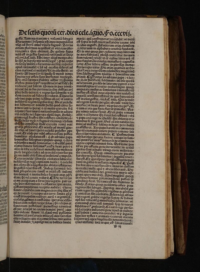 eſſri, ler xo⸗ pelt NUT ift me pe ne Dicet aria rs uei nt c chte pif miro E (mus d ist ititber, Qu gef nini ftt p | uy | dim B UM em. * tits de tat, oos E ubl e t iq B ume B stu amm M 1 50 H qu ev B de B 1 ott 1791 ew 125 11 [pic gms e dil B E E - EE * *X. — geſlit · am aquitaniam æ vaſconiã ſubegit DSaracenos i hiſpania xpᷣianos depopulãtes eoꝛum pluirmas acquiſiuit:et victoꝛias plu⸗ rũ.x vi. kat. ĩulij. Abi inter aliud memoꝛabi⸗ le illð de karolo miraculũ legit᷑: ꝙ dũ copo ra ſctòꝝ militñ a ſaracenis occifoy redreret apud rũciauallẽ:⁊ fol ad occafus tẽderet:ad eius oꝛationẽ et mãdatũ (ol in celo ſtetit: et ſanctus rer om̃es fuos iterfectos recolegit. Hie etiã ſaxones ifideles adbuc :« xp ianis ĩfeſtos pꝛius ſepiꝰ requiſitos: vt ad fidẽ rbi terent:dũ in ſua pertinacia eẽnt obſt ĩgti:tri plici bello deuicit:⁊ regno fuo ſubmiſſt:æ tà dem coactos ad fides rpi reduxit. Z ẽpoꝛe vo adrian pape pꝛimi reqͥfitus ab eo: vt contra deſideriũ regem lõgobardoꝝ: fibi et ecclefie dei ſubuemret: dimiñt:bellũ quod cõtra ſa⸗ xones iam iceperat:« cũ multo exercitu frã coxuma finitimarũ nat ionũveniẽs in adiuto rii eceleſie dei:ſuperato alpiũ tgo. Deſide⸗ rium regẽ fruftra fibi reſiſtere conãtem:cõ⸗ miſſa bello vicit: fugauit:ticenoqʒ ĩcluſum obſegit:dimiſſoqʒ ibid erercitu romã voti 999915 ꝓfiſcicitur. Et venite ad monté gau⸗ t rauit. Et eũdo per vꝛbẽ om̃es eccłiaꝝ po es humiliter oſculatus eſt: à ab adriano papa vꝛbisvltra modu bonozatue: « ab eiſdẽ patri ciatus honoꝛe ſublimatꝰ:ecck ie beati petri ⁊ alis in vbe eccleſijs et monaſterijs multa co pioſe e tades ad exercitũ reuer ſus:pa piam dudũ obſe ſſam ad deditionẽ compulit, eteras deĩde lõbardie ciuitates ſubijciẽs: deſideriũqʒ regẽ captiuum ducẽs: ⁊ ecclefie dei cũcta ipᷣi a logobardis ablata reſtituens: in galliã reuerſus eſt. Indeqʒ ſaxonicũ belz lum ꝓſequẽs:eos tandẽ vt dictũ cft: indomi tos domuit:⁊ inuincibiles ſupauit:atqʒ adfi dem rpi vel coacte reduxit. ¶ ic terrã fan ct am occupatam a faracenissegatie patriar che hieroſolymitam ⁊ cõſtantini ĩperatoꝛis. cõſtant inopolitani receptis audiẽs: terre fancte cõpatiẽs: cum magno erercitu, illuc vſ qʒ peruenit: ⁊ recuperata terra ſancta cũ p cioſaſq;gẽmas a conſtãtino ĩiperatoꝛe exhi⸗ bitas: cum nollet recipe: ſolas rpi rcliqae et ſanctoꝛum poſtulauit: pꝛemiſſoq;ʒ ie iunioet Mone: recepit de coꝛona domini partẽ: que Ípfo vidente flouuit: et clauũ vni paſſionis domint: et parc crucis dñice cũ alijs facrofan ctia reliquis: que oĩa comitatibus miraculis ſecuʒ detulit:⁊ aquiſgrani in baſilica ſancte eft ſupꝛa in hiſt oꝛia tranflatióio coꝛone dni de auro fabꝛicatã pluſqᷓ centũ libꝛe turonen pus fundatiõis cuiuſqʒ monaſterij cognoſce epatꝰ:vicz treuerẽſem:coloniẽſeʒ:magũtinẽ pliauit. ¶ Moꝛtuo vᷣo adriano papa: ⁊ leo⸗ ne. ii. in põtifiei ſublimato: on die queda. ad letaniam ꝓcedẽs de laterano pgeret a ro⸗ manis captus et eruti : amputata:nudus ac ſemiuiuus i monaſteriũ miſſus eſt. Sed deus oĩpotẽs miraculoſe ei loquelã acviſum reſtituit:de quo ſupꝛa dictũ eft in eius geſtis. iiij. kak. iulij. Qui de inde ad regem Karolũ pergẽs: ab eodẽ valde bos. noꝛif ice: vt beati petri vicarius ercepr? eftz ^ cum ei oia que facta fueratitimaffet.fRer : ze nimio ooloze fleuit. Et cũ papa romam adijt:⁊ cũ honoꝛe ips i loca fu reſtituit: vbi ^ papa coza rege de qͥbuſdã fibi obiectis cri⸗ minibus fe pin gauit. Sed c die natalis do⸗ mini ad miſſarũ ſolẽnia in beati petri baſili ca aſſiſteret. Leo papa karolũ in romanoꝛuʒ A coʒonauit:cuncto populo romano lau des ciaperiales.acclamate. «T P oſtmodum aũt karolus tperatoz factus: eos qui in ſum⸗ imu pontifice man? iniecerãt de crimine con uictos capitali dãnauit ſnia. Sed leone pon tif ice pio affectu ꝓeis iteruenicte:in exiliũ ppctuo funt dqnat᷑i: vitags eis de miſericoꝛ⸗ dia conceſſa. Sicqʒ omnibus recte pacatis karolus in ĩꝑiũ ſublimatus: ingallià reuer⸗ ſus eſt. Ex quo tẽpoꝛe iperiti cõſtantinopoli tant in gallia cranflatus dignoſcit᷑. ¶ oft. hec karolus rcuerfue cotra mauros claſfem in coꝛiſicd miſit: qua « ab eis liberauit, ic 2 . gran opcre mirabili, Apud magütià quoqʒ in rbeno flumine potemotcétoza paffuü lo gitudinis fecit. fla tanta eſt ibi fluminis la titudo. Zot ius quoq occidentis om̃es pene regioes fibt ſubegit. Z3uritqs mirabilit glo riam regni ſui:quibuſdã regibus ac gẽtibus p amicitiaz fibi cõciliatis. Zi deo nãqʒ alfon⸗ tius regem galitie regeſqʒ ſcotoꝝ fic babuit po fua volucaté p munif icẽtiã ĩclinatos: vt eum nunq; aliter nifi dominũ: feas ſeruos et rũg excepta indiatotu pene tenebat oꝛiẽtez: talc babuit t amicitia coco:dia: vt P legatos ſuos iter veſtes ⁊ aromata « ceteras oꝛienta ⁊ ſacratiſſimij locu in quo eft ſaluat oꝛis nr i 100