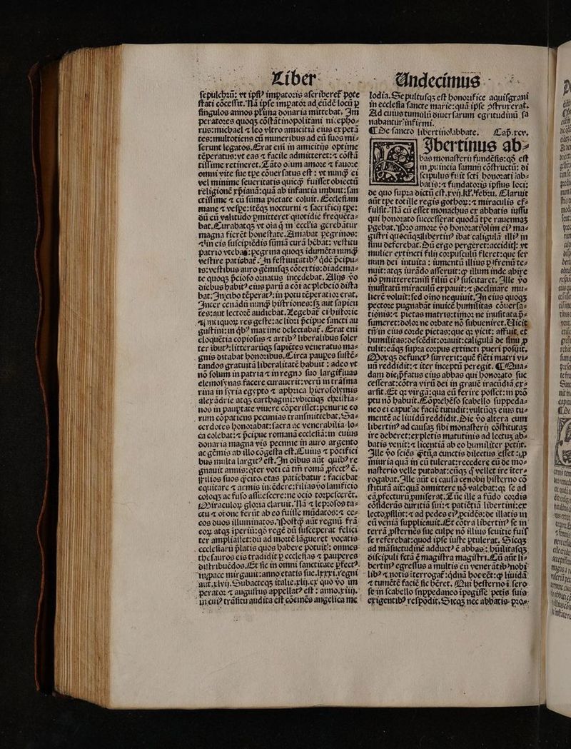 ſepulchꝛũ: vt tpfi impatoꝛis aſer iberet᷑ pote ſtati cõceſſit. là n e impatoꝛ ad eũdẽ locũ p fingulos annos pkuna donar ia mittebat. Im per atoꝛes quogs cõſtãt inopolitani nic epho⸗ rus:michael ⁊ leo eltro amicicia eius ex petã tes:multotiens cũ muneribus ad eũ ſuos mi⸗ ferunt legatos Erat enit in amicitijs optime téperatue:vt eas 4 facile admitteret:⁊ cõſtã tiſſime retineret. Tãto oium amoꝛe 4 fauoꝛe omni vite ſue tpe cõuer ſatus eſt: vt minqꝙᷓ ei vel minime ſeueritatis quicqᷓ fuiſſet obiectũ religionẽ xpᷣianã:quã ab infantia imbuit:ſan Kiffe 4 cũ ſũma pietate coluit. Eccleſiam mane ⁊ veſpe:itẽqʒ nocturni ⁊ ſacrificij tpe: oU eũ valitudo ꝑmitteret quotidie frequeta⸗ bat. Curabatqʒ vt oĩa d in eccłia gerebãtur Ain eis ſuſcipiẽdis ſũmã curã hẽbat: veſtitu patrio vtebaꝭ:pegr ina quoqʒ idumẽta nunq; veſtire pat iobat᷑. In feſt iuutstibꝰ qͥdẽ pᷣcipu⸗ te quoqʒ pᷣciofo oꝛnatus incedebat, Alijs vo diebus habit eius parti a cot ac plebeio diſta bat: In cibo tẽperatꝰ:in potu tẽperatioꝛ erat. Inter cenãdũ nung biftrionee:fs aut ſapieu tes:aut lectoꝛẽ audiebat.Aegebãt᷑ ci hiſtoꝛie guſt int: in db? max ime delectabat᷑. Erat eni eloquẽtia copioſus ⁊ artib? liberalibus foler guis ditabat honoꝛibus. Circa paupes ſuſtẽ⸗ no folum in patria ⁊ inregno fuo largifiuas elemoſynas facere curaueritzverti in trafma rina in ſyr ia egypto ⁊ aphꝛica bierofolymis alex ãdr ie atas carthagini:vbicũqʒ clxiſtia⸗ cerdotes honoꝛabat: ſacra ac venerabilia lo⸗ ca colebat: ⁊ pᷣcipue romana eccleſia: in cuius donar ia magna vis pecnnie in auro argento ac gẽmis ab illo cõgeſta eſt.Cuius ⁊ pocifici bus multa largit? eſt. In oibus aũt quib? re gnauit annis:qter voti ca tr romã prece? 6, equitare 4 armis intẽdere:filias vo lanit̃icio coloq; ac fuſo aſſueſcere: ne octo toꝛpeſceret. Miraculoꝝ gloꝛia claruit, Nã ⁊ lepꝛoſos taz cos duos illuminatos. oft? aat regni. fra: aul. xlvij. Subacteq; italie.xli) . ex quo vo im lodia. Se pultufas cft honoꝛifice aquiſgrani in ecclefia ſancte mar ie:quũ ipfe ↄſtruxerat. Ad cuius tumulũ diuer ſarum egritudinũ ſa mabant firmi. i. ¶ De ſancto libertinolabbate. /Cap.rcv. p)0nm k E . j Fbertinus ab⸗ bas monaſteri fundẽſis:qð cft m pu incia famnü cõſtructũ: di ſcipulus fuit ſctĩ honoꝛati ũab⸗ bat is: fundatoꝛis ipfius loci: de quo ſupꝛa dictũ eſt.xvij.Kł. febꝛu. Claruit aũt tpe tot ille regis gothoꝝ:⁊ miraculis ef⸗ fulſit. Nã cũ effet monachus er abbatis iuſſu qui honoꝛato ſucceſſęrat quoda tpe rauennaʒ pgebat. Pꝛo amoꝛe vᷣo honoꝛati olim eiꝰ ma⸗ giſtri quocñqʒilibertinꝰ ibat caligulã illiꝰ in finu deferebat. Dũ ergo pergeret:accidit]: vt mulier ext incti filij coꝛpuſculũ fleret: que fer um dei intuita: iumenta illius ꝑifrenũ te⸗ nuit: atqʒ iurãdo aſſeruit:ꝙ illum mde abire no pmitteret:niſi f iliũ eiꝰ ſuſcitaret. Ille yo imufitatu miraculo expauit:⁊ declinare mus lierẽ voluit: fed oino nequiuit. In eius quoqʒ pectoꝛe pugnabãt inuicẽ humiſitas cõuerſa⸗ tisnis:⁊ pietas matris:timoꝛ ne inuſitata pe ſumeret:doloꝛ ne oꝛbate no ſubueniret. Nicit tñ in eius coꝛde pietas:que q vicit: affuit. et humilitas:de ſcẽdit:oꝛauit:caligulã de ſinu p tulit:eãq; ſupꝛa coꝛpus extincti pueri poſuit. Moxqʒ defunctꝰ ſurrexit:quẽ ficti matri vt» uii reddidit:⁊ iter inceptũ peregit. € Qua⸗ dam diem fatus eius abbas qui honoꝛato fuc ceſſerat:cõtra virũ dei in grauẽ iracũdiã er? arfit Et q virgã: qua eũ ferire poſſet:in Les ptu nõ habuit. Cõpꝛehẽſo ſcabello ſuppeda⸗ neo ei caput ac faciẽ tutudit:vultũqʒ eius tu⸗ mente ac liuidũ reddidit iie do altera cum ire deberet: ex pletis matutinis ad lectus ab⸗ batte venit: licentiã ab eo humiliter petijt. Ille o ſciẽs ꝙᷓtũa cunctis dileetus effet zip iniuria qua in eũ tulerat:recedere eũ de mo⸗ naſterio velle putabat:eũqʒ d vellet. ire ĩter⸗ ſticutã ai: quã dimittere nó valebat:qꝛ fe ad eqꝓfecturũꝓmiſerat. Tuc ille a fũdo coꝛdis cófiderae dur itiã fii:« patiẽtiã libertini:ex lecto pfilijt:⁊ ad pedes e? ꝓcidẽs:de illatis in eti venia ſupplicauit. Et cotra libertinꝰ fe in terrà ꝓſternẽs fue culpe nó illius ſeuitie fuif fe referebat:quod ipfe iuſte ptulerat.Sicqʒ diſcipuli fetã € magiſtra magiſtri.Eũ aũt li⸗ libꝰ ⁊ not is iterrogat᷑:qͥdnã hoc eẽt:ꝙ liuidã fein fcabello ſnppedaneo ĩpegiſſe petis ſuis  chic c. tibus Lell. 1 gu tcbit fint pn te ffu C nit in. cabin rte tem Notefted ft quta TM fita Wists is bium terc CIle crede Apis üg, N Mer, 10 et VN cj illi isch