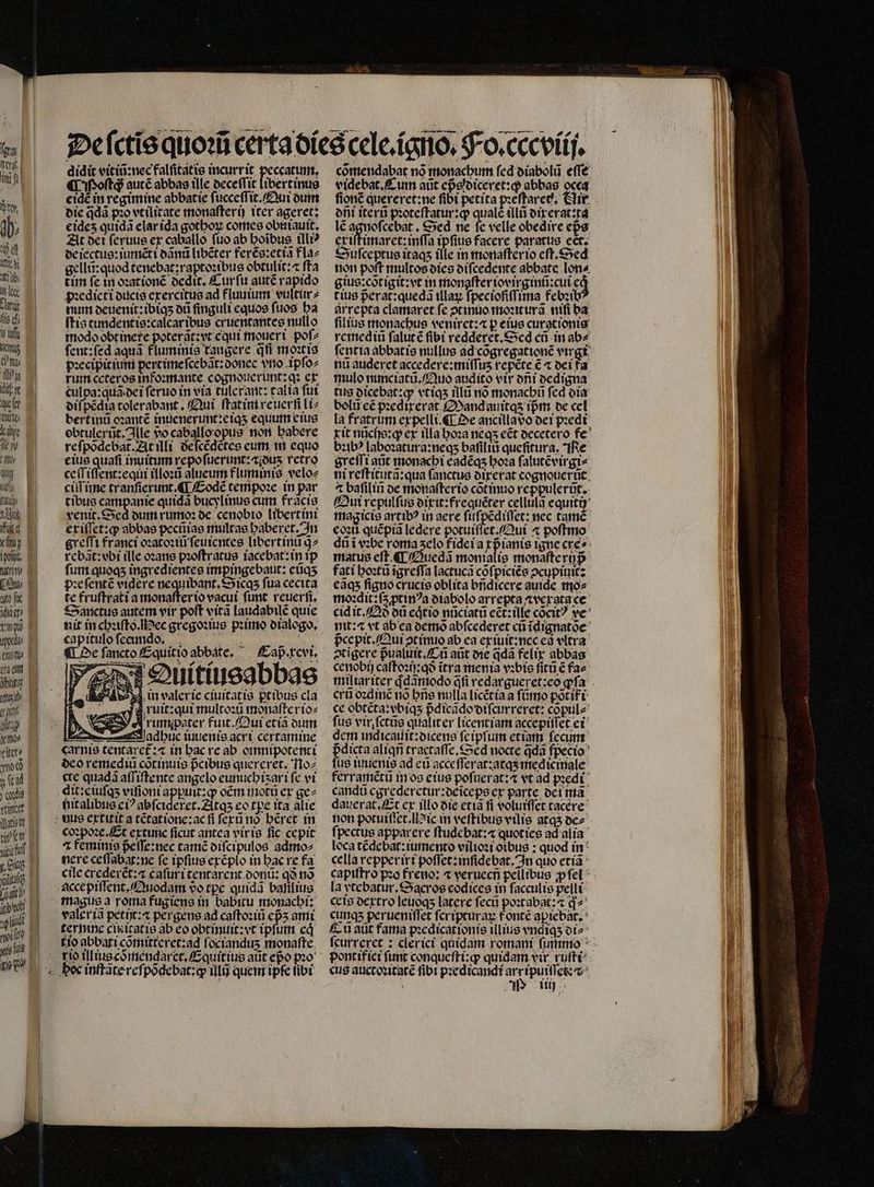 00 Ken inj fi à Tr,  PT itu ib; ie lee Ln lis f te dfi Metis f Pit RT c quer Cut lb 47) 1 qw dy uz t ig Ipo, (ui inis yy [2 erg eM iu qud fun (iig ym iter, qo 0 yical y xdi tier Quat ti fcm y, Cit (ait | | ] | | | noit yj didit vitiũ:nec falſitatis incurrit peccatum, ¶ Poſtq autẽ abbas ille deceſſit libertinus eidẽ in regimine abbatie ſucceſſit. Qui dum die q̃dã pꝛo vtilitate monaſterij iter ageret; eideʒ quidã elar ida gothoꝝ comes obuiauit. At dei ſeruus ex caballo fuo ab hoĩbus illiꝰ de iectus:iumẽti dãnũ libẽter ferẽs:etiã fla⸗ gellũ:quod tenebat:raptoꝛibus obtulit:⁊ fta tim ſe in oꝛationẽ dedit. Curſu autẽ rapido pꝛedicti ducis exercitus ad fluuium vultur⸗ num deuenit: ibiqʒ od finguli equos fuos ha [tis tundentis:calcar ibus cruentantes nullo feut:fed aqua. fluminis tangere qfi moꝛtis pꝛecipitium pertime ſcebãt:donec vro ipſo⸗ rum ccteros infoꝛmante cognouerunt:qꝛ ex culpa: quã dei ſeruo in via tilerant: calla ſui diſpẽdia tolerabant. Qui ſtatim reucrfi Li bert inũ oꝛantẽ inuenerunt:eiqʒ equum eius obtulerũt. lle vᷣo caballo opus non babere re ſpõdebat. At illi deſcẽdẽtes eum in equo eius quafi inuitum repoſuerunt:æiduʒ retro ceſſiſſent: equi illoꝛũ alueum fluminis veloz ciſſ ime tranſierunt. ¶ Eodẽ tempoꝛe in par tibus campanie quidã bucylinus cum frãcis venit. Sed dum rumoꝛ de cenobio libertini ex iſſet: q abbas pecũias multas haberet. In greſſi franci oꝛatoꝛiũ ſeuientes libertinũ g2 rebãt: obi ille oꝛans pꝛoſtratus iacebat: in ip ſum quoqʒ ingredientes impingebaut: eũqʒ pꝛe ſentẽ videre nequibant.Sicqʒ fua cecita te fruſtrati a monaſter io vacui funt reuerſi. Sanctus autem vir poft vitã laudabilẽ quie nit in chꝛiſto. ec gregoꝛius pꝛimo dialogo. capitulo ſecundoʒ . ¶ De ſancto Equit io abbate. Caß . xcvi. 2 — „ bb 5 a jT Se uitiueabbae 534 in valerie ciuitatis ꝑtibus cla : Ja ruit:qui multoꝛũ monafterioz 5 d rumijpater fuit. Qui etiã dum abu iuuenis acri certamine carnis tentaret᷑:⁊ in hac re ab oinnipotenti deo remediũ cõtinuis pᷣcibus quereret. No⸗ «te quadà aſſiſtente angelo eunuchiʒ avi fe vi dit:e iuſqʒ viſioni appuit:ꝙ om mot ex ge⸗ hitalibus ci? abſcideret.Atqʒ eo tpe ita alie 4 feminis peffe:uec tamẽ diſcipulos admo⸗ nere ceſſabat:ne fe ipſius exẽplo in hac re fa cile crederet: caſuri tentarent donũ: qð no valer iã petijt:⁊ pergens ad caſtoꝛiũ eps ami tio abbati cõmitteret:ad ſocianduʒ monaſte cõmendabat nó monacbu fed diabolũ effe videbat, A um aũt cpsloiceret:q abbas occa ſionẽ quereret:ne fibi petita pꝛeſtaret. Hir oni iterũ pꝛoteſtatur:ꝙ; qualc illt dix erat: ta lẽ 60 Sed ne fe velle obedire eps eriitimarct:inffa ipſius facere paratus cct. Duſceptus itaqʒ flle in monaſterio cft, Sed non poſt multos dies diſcedente abbate lon⸗ gius:cõtigit:vt in monaſter iovixginũ: cui có t ius pᷣerat:quedã illaꝝ fpeciofiffima febꝛibꝰ arrepta clamaret fe ↄtinuo moꝛiturã niſi ba filius monachus veniret:⁊ p eius curgtionis remediũ ſalut ẽ fibi redderet.Sed cũ in ab⸗ ſentia abbatie nullus ad cõgregationẽ virgi nu auderet accedere:miſſuʒ repẽte € « dei fa mulo nunciatũ. Quo audito vir oni dedigna tus dicebat:ꝙ vt iqʒ illũ no monacbi fed dia belii c pꝛedixerat Mandauitqʒ ipm de cel la fratrum expelli.¶ De ancilla do dei pꝛedi rit nũcijs:ꝙ ex tla hoꝛa neq; e&amp;t decetero fe bꝛibꝰ laboꝛatura:neqʒ baſiliũ queſitura. IRe greſſi aũt monachi eadẽqʒ hoꝛa ſalutẽvirgi⸗ ni reſtitutã:qua ſanctus dixerat cognouerũt 7t baſiliñ de monaſter io cõtinuo reppulerũt. Qui repulſus dixit:frequẽter cellula equiti magicis artibꝰ in aere ſuſpẽdiſſet: nec tamẽ dũ i vꝛbe roma ʒelo fidei a rpianis igne cre» matus eft ¶ Auedã monialis monaſte rijpᷣ fati hoꝛtũ ĩgreſſa lactuca cõſpiciẽs ↄcupiuit: eãqʒ ſigno crucis oblita bñdicere auide mo⸗ moꝛdit:ſa ptin?a diabolo arrepta ⁊vexsta ce cid it. Qð oti eqͥtio nũciatũ eẽt:ille cont? ve vit: a vt ab ea demõ abfcederet c ĩdignatõe pᷣce pit. Qui ↄtinuo ab ea exiuit:nec ed vltra ↄtigere pᷣualuit. C aũt die q̃dã felix abbas cenobij caſtoꝛij:qð ĩtra menia vꝛbis fitt € fae cru oꝛdinẽ nó hñs nulla licẽtia a ſũmo põtifi ce obtẽta:vbiqʒ pᷣdicãdo diſcurreret: cõpul⸗ fus vir ſctũs qualiter licentiam accepiſſet ei dem indicauit:dicens feipfum etiam fccum dicta aliqñ tractaſſe. Sed nocte qdà ſpecio fug iuuenis ad eu acce ſſerat:atqʒ medicinale ferramẽtũ in os eius poſuerat:⁊ vt ad pꝛedi candu cgrederctur:oeicepeer parte dei mã dauerat. Et ex illo die etiã fi voluiſſet tacere ſpectus apparere ftudcbat:« quot ies ad alia loca tẽdebat:iumento vilioꝛi oibus : quod in cella repperixi poſſet:inſidebat. In quo etiã la ytebatur. Sacros codices in ſacculis pelli cete dextro leuoqʒ latere ſecũ poꝛtabat:⁊ q- Cũ atit fama pꝛedicationis illius vndiqʒ di cus auctoꝛitatẽ fibt pꝛedicandi T ipuiſſet z^ . Cd ug.