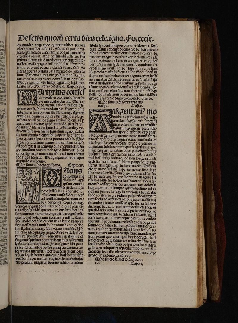 S4 | | dr jw | Deal lend vwd itio fai b. E q fato city ings E tcm que fach cent oret UM | ilo rw cnftà min UL ME spa. p ce fecit fs abba I aia f vix 1 ale, | per d S 1 (ilt || l I gu fon, contundi: at45 inde quantumlibet parum olei exiens fibt deferri. Quod in paruo va⸗ egreſſus oꝛauit: atqʒ poſtmodũ adſcitis fra tribus oleum illud modicum per cuncta mos naſterij vafa ex igue infundi iuſſit. Que pꝛo⸗ tinus:vt erant vacua: claudi fecit. Oie vᷣo altera aperta omnia vaſa plena oleo reperta ſunt. Sanctus autes vir poft laudabilia mul tarum virtutum opera doꝛmiuit in domino. ec gregoꝛius vbi ſupꝛa capitulo feptimo. ¶ De ſctõ Martyr io cõfeſſoꝛe. Cap. xcviij. Ad (02 in valere pꝛouincia, ſanctita . te ⁊ miraculis claruit, Qui ta⸗ le de virtutis fuc teſtimonio ſi⸗ gnum dedit. Dum quadam ote fratres eius ſubciner icium panem feciſſent:eiqʒ fignum crucis impꝛimere obliti eſſent:ſicut i ipſa ꝓ⸗ uincia erudi panes ligno ſignar i ſolent:vt p deantur. Idem dei famulis affuit:eiſqʒ re⸗ ferentibus non fuiffe ſignatum agnomt . Tũ Q5 iam pꝛunis « ciner ibus opertus effet: fi giu crucis digito cotra puras cdidit, Quo lignante pꝛot inus panie immenſum crepi⸗ tũ dedit:ac fi in ignibus olla crepuiſſet.Aui poſtmodum coctus: ab igne ſubtractus: ea eruce ſignatus inuentus eſt: quà non tactus fed fides fecerat. ec gregoꝛius vbi ſupꝛa capitulo vndecimo. ¶ De ſancto Da Cap . xcix. Acius epiſcopus me diolaneñ. apó ipſam ciuita⸗ — Hte claruit té poꝛe iuſtiniani i peratoꝛis. Jui dumm caufa fidei exact ^ FS ad conſtãt inoꝑolitanam vꝛ⸗ 1 bez pergeret: coꝛinthumqʒ veniẽs largam domuin pzo fe ⁊ eius comiti⸗ ua ad hoſpitãdũ quereret:⁊ erp ĩueniret: vi ſam eminus dominn congruẽtis magnitudi⸗ nis ſibi ad hoſpitium pꝛeparari iuſſit. Cum do incole loci ei dicerent in ea hunc manere non poſſe:quia mult is iam annie eam diabo lus io Mars ideo vacua remãſit. Nir fanctue ideo magie in eadebere velle hoſpi⸗ tari reſpondit:vt (ut aduentum malignus ef fugatus fpiritus domum hominibus iterum. babitandam dimittat. In ea igitur fibi para ri fecit: ſecuruſq; hoſtis ant iq certamina tes leraturus intrauit; Noctis autem ſilentio on vir dei quie ſeeret: antiquus hoſtis immẽſis vecibus cepit imitari rugitus leonum:bala⸗ | i2 cum. Cum repente dacius tot beſtiarum vo⸗ cibus excitatus:ſurrexit iratus:⁊ contra. de monem magnis vocibus cepit clamare: erdé qʒ expꝛobꝛare:qꝙ bene ei cõtigiſſet:vt qui di xerat.ſonam ſedem meam ab aquilone: ⁊ ero ſimilis aitiſſimo. per ſuperbiaʒ eius fimt digne imitari voluerat:vt dignus erat: beſti as imitabat᷑. Ad quávocem ac de iectionẽ fpi ritus malignns adeo erubuit:qpꝛotinus con ticuit:atqʒ eandem domũ ad exhibenda mõ⸗ ftra conſueta vlter ius non intrauit. Sicqʒ poſtmodũ fidelium babitaculus facta ẽ. Hec gregoꝛiugtertio dialogo capitulo quarto, 1 ¶ De fancto Argentar io mo nacho. 1 aß. c . — — kgentariꝰ mo | NI: litacbus apud ciuitaté aureli⸗ W Em claruit. Qui vir ſanctiſſi | mus vita ⁊ miracłis effulſit: ſhabitumqʒ quem pꝛetende⸗ bat ſpecie: 1502107 explebat. Hie ab argentario monte a quo nomẽ ſoꝛti⸗ tus eft apoftolozü Limina rome reuiſenda an nis ſingulis venire cofücuerat : ⁊ veniẽs ad quendam ſubd iacomun quadrageſimum no⸗ hoſpitalitatis gratia declmabat.Eũ autẽ fe mel hoſpitiuʒ huius quod non longe erat ab eccleſia intraſſet:cuiuſdam paupercule mu⸗ lier is maritus iuxta defunctus eft. (Que cili cio ex moꝛe indutũ:ſuperueniente fero fepe lire nequiuerũt. Cum ergo vidua mulier iu⸗ xta defujcti coꝛpꝰ nocte ſederet:⁊ magnis fle tibue « lamẽtis doloꝛi fatifraceret : nec a la⸗ mentio ceſſaret:vir dei argentar ius doloꝛi il cleſiam perrerit:feqs in oꝛationeʒ dedit. Oe inde ab altaris crepidine puluerẽ collegit: cum ſocio ad defuncti coꝛpus acceſſit. Et cus ibi ambo diutius oꝛaſſent ipfe furrerit:bene dictione dedit:æ reuelatam de functi faciem que ſudar io opta fucrat: aſpiciente vxoꝛe ac mirate:puluere qu? detulerat fricauit, Aui dũ fricaretur:aĩam recepit:oſcitauit: ociſlos aperuit: ſeqʒ eleuans reſedit: ac fi de graui ſomno excitatus fuiſſet. Quod mulier cer⸗ nens cepit ex gaudiomagis flere: fed vir do mim ean: vt taceret compeſcuit:mandansvt fi quis eam quereret:qualiter hoc factũ fuif et: diceret:quia dominus ie ſus chꝛiſtus hoc feciſſet. Et cotinuo ab hoſpitio exijt:quadra. geſimum reliquit:⁊ tẽpoꝛalem honoꝛem fue giens: in [oco illo vitra non comparuit. [j?ec Fregoꝛiꝰ.iij. dialog, capᷣxvij. Dc ſaucto Halet io pꝛeſbyte⸗ G Cap. ci.