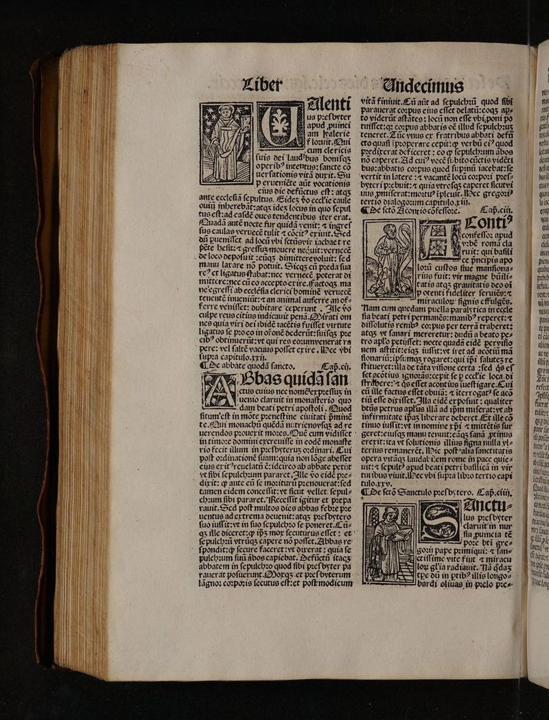 Alenti ii us pꝛeſbeter B apud puinci am Palerie Hou ſuis dei laudibus boniſq⸗ oper ibꝰ intentus: ſancte co uerſationis vitã duxit. Su P erueniẽte aũt vocationis Eee uus die defũctus cff: atqʒ ante ecclefia ſepultus. Eideʒ do eccłie caute eui mberebat:atas ideʒ locus in quo ſepul tus eſt: ad eaſdẽ oues tendentibus iter crat. Quadã autẽ nocte fur quid venit: ⁊ ingreſ fus caulas veruecẽ᷑ tulit ⁊ cocit? ex iuit. Sed on puemiſſct ad locũ vbi ſctũsvir iacbaet re manu laxare nõ potuit, Sicqʒ cü pꝛeda fua rc? ct ligatus ſtabat: nec vernecé poterat di mittere:nec cũ eo accepto ex ire.ſf aetoqʒ ma ne egreſſi ab ecclefia clerici hominẽ veruecẽ tenentẽ imieniũt:æ an animal auferre an of⸗ ferre veniſſet: dubitare ceperunt . Ille vo culpe reus citius indicauit penã. Mirati om nes quia viri dei ibidẽ iacẽtis fuiffet virtute Itgatus fe pꝛoco in oroné dederũt:ſuiſqʒ pꝛe cibꝰ obtinuerũt: vt qui res eoꝛumvenerat ra pere: vel ſaltẽ vacuus poffet exire. ec vᷣbi ſupꝛa capitulo. xi). a ¶ De abbate quodã ſancto. Caß . cij. «bae quidã ſan d uento claruit in monaſter io quo dam beati petri apoſtoli. Quod ſitum eſt in mote pꝛeneſt ine ciuitati pᷣminẽ te. Qui monachũ quéda nutriensvſqʒ ad re uerendos pꝛouexit moꝛes. OQuẽ cum vidiſſet poſt oꝛdinationẽ ſuam:quia non lõge abeſſet eius erit?rcuelatn ẽ:idcirco ab abbate petit vt fibt ſepulchꝛum pararet. Ille vo eidè pꝛe⸗ tamen eidem conceſſit:vt ficut vellet ſepul⸗ chꝛum fibt pararet. eceſſit igitur et pꝛepa rauit.Scd poft multos dies abbas febꝛe pꝛe uentus ad extrema deuenit:atqʒ pꝛeſbytero ſuo iuſſit:vt in fuo ſepulchꝛo ſe poneret . Cũ⸗ ſe pulchꝛũ vtrũqʒ capere nó poſſet. Abbas re pulchꝛum ſuũ ãbos capiebat.Oefũctũ ítacs abbatem in ſepulchꝛo quod fibi pꝛeſ byter pa rauerat pofi u pꝛeſbyterum lãgnoꝛ coꝛpoꝛis fecutus eſt:et poſt modicum Andecimus vità finiuit.Cũ aũt ad ſe pulchꝛũ quod fibi parauerat coꝛpus eius effet delatũ:eoqʒ aps to viqerũt aſtates: locũ non effe vbiponi po tuiſſet:qꝛ coꝛpus abbat is oẽ illud ſepulchꝛuʒ teneret. Zũc vnus ex fratribus abbati defũ cto quafi ĩpꝛoperare cepit:q; verbü ci? quod pꝛedixerat deficeret: co ꝙ ſepulchꝛum ãbos nõ caperet. Ad cui? vocẽ ſubitocũctis vidẽti bus:abbatis coꝛpus quod ſupinũ iacebat:ſe tertio dialogoꝛum capitulo.x ij. Tu Nd ¶ De fcto Acont io cõfeſſoꝛe. E £ er Conti 25 Nicenfeffo: apud vꝛbẽ roma cla à V ruit: qui bali ce pncipis a e loti cuftos fue. 1 1 dw] rite furit: vir magne hũili⸗ D M 65 tatio atq5 grauitatis deo oí CES ED otenti fideliter ſeruiẽs:æ — — miraculoꝝ fignis effulgẽs. nam cum quedam puella paralstica in eccle fia beati petri permanẽs:manibꝰ reperet:æ⁊ diſſolutis renib? coꝛpus per terrà traheret: 8tq5 vt ſanari mereretur: dudũ a beato pe» tro apto petijſſet: nocte quada eidẽ pervifio nem aſtitit:eiqʒ iuſſit: vt iret ad acotiü ma fionariũ:ipſumq;ʒ rogaret:qui ipi ſaluteʒ re fet acõtius ignoꝛãs:cepit fe p eccł ie loca di ſtrabere: a qͥs eſſet acont ius ĩueſtigare. Cui cti tlle factue effet obuia: ⁊ ĩterrogatꝰ fe aco titi effe dix iſſet. lla eidẽ ex poſuit: qualiter btũs petrus apłus illã ad ipᷣm miſerat:vt ab infirmitate ipas liberare deberet. Et ille cõ tinuo iuſſit:vt in nomine xpᷣi ⁊ mittẽtis fur geret:eiuſqʒ manu tenuit:eãqʒ fana ꝓt inus erexit: ita vt ſolutionis illius ſigna nulla vl⸗ terius remanerẽt. ic poſt alia fanctitatis opera vitãqʒ laudał i em rome in pace quie⸗ uit: ⁊ ſepultꝰ apud beati petri baſilicã in vir tut ibus viuit. ec vbi ſupꝛa libꝛo tertio capi tulo.xxv. 5 i N ¶ De fcco Sanctulo pꝛeſbytero. Cap̃:.ciiij. Anctu⸗ lus pꝛeſbyter : 1 nur fla ꝓuincia t€ po: bti gre⸗ P — — HE iat IH [ EXE zl n 1 y 1 r Jh j M Soi pape poitmiqui; « fans z : m ctiffi ime vite fiuc ⁊ mixacu | 10 on gliia radiauit. na qdaʒ — — bardi ol iuas in pꝛelo pies | Lidl wl nt [70 gu td «a («tat eut Diele EMT PEU qu lik eny qn eu eut dei dica piat | qui gH puo M fut, ss | w del ese W pmi (pr ti ci glien ctt DIT, n Luc! fefcc Je |. ferar alli: Spo ] fca ce nz ] rdi J bestehe a Atri | iili aes ce n ache Pri fang | UU pfe 4 fitt) | ii: s Wipfe 1 AUT? elo