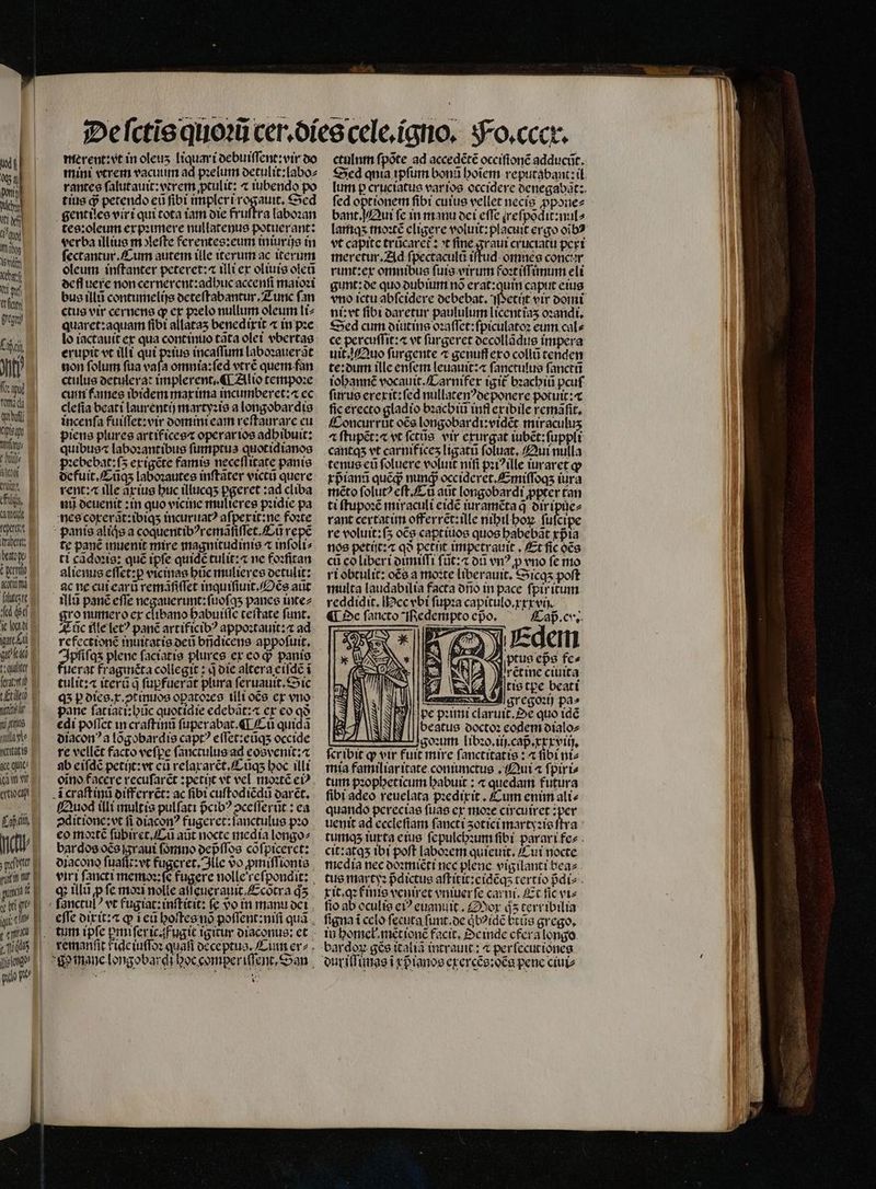 Its erg Xe fa guy Laa 4 Jut Xipisay Mf 10 % muet E dis. E at fert abet. bratopo Epio Aümz faltas fed di ie lxi gar beg! far, feat! gi L£tillto 1 Ks la dl ritatis «c que an vt eod ab el gti ur e uiia € e ? ie LA n nah merent:vt in oleuʒ liquari debuiſſent:vir do mini vtrem vacuum ad pꝛelum detulit:labo⸗ rantes ſalutauit:vtrem ptulit: ⁊ iubendo po tins jj petendo eu fibi impleri rogauit. Sed gentiles virt qui tota iam die fruſtra laboꝛan tes:oleum expꝛimere nullatenus potuerant: verba illius m eſte ferentes:eum iniurijs in ſectantur. Cum autem ille iterum ac iterum oleum. inſtanter peteret:⁊ ili ex oliuis ote ecfluere non cernerent: adhuc accenſi maioꝛi bus illt contumelijs deteſtabantur. Zunc fan ctus vir cernens qp ex pꝛelo nullum oleum li⸗ quaret:aquam fibt allatas benedixit ⁊ in pꝛe lo iactauit ex qua continuo cata olet vbertas erupit vt illi qui pꝛius incaſſum laboꝛauerãt non ſolum fua vafa omnia:ſed vtrẽ quem fan ctulus detulerat implerent. ¶ Alio tempoꝛe curi fames ibidem max ima incumberct: cc cleſia beati laurentij martyꝛis a longobardis incenſa fuiſſet: vir domini eam reſtaurare eu piens plures artifices operar ios adhibuit: quibus laboꝛantibus ſumptus quotidianos ꝛebebat:ſõ exigẽte famis neceſſitate panis defuit. Cũq; laboꝛautes inſtãter victũ quere rent: ille ãxius buc illucqʒ pgeret:ad cliba nũ deuenit: in quo vicine mulieres pꝛidie pa nes coxerãt:ibiqʒ incuruatꝰ aſpexit: ne foꝛte panis aliqͥs a coquentibꝰremãſiſſet.Cũ repe te panẽ inuenit mire magnitudinis « inſoli⸗ ti cãdoꝛis: qué tpfe quide tulit:⁊ ne foꝛſitan alienus eſſet:ꝑ vicinas hũc mulieres detulit: ac ne cui earũ remãſiſſet inquiſiuit. Oẽs aut illũ panẽ effe negauerunt:ſuoſqʒ panes inte⸗ ro numero ex clibano habuiſſe teſtate ſunt. AEüc ille letꝰ panẽ artificibꝰ appoꝛtauit: ⁊ ad Fiete plene ſaciatis plures ex coq? panis erat fragincta collegit: q die altera eiſdẽ i tulit: itera q ſupfuerãt plura ſeruauit.Sic qʒ p dies.x.ↄtinuos opatozes illi oẽs ex vno pane fatiacizbüc quotidie edebãt:⁊ ex eo qà edi poſſet in craſtinũ ſuperabat.¶ Cu quida diacon ꝰ a lõgobardis captꝰ eſſet:eũqʒ occide re vellẽt facto vefpe ſanctulus ad eosvenit:æ ab eiſdẽ petijt:vt eũ relaxarẽt.Cũqʒ hoc illi oĩno facere recuſarẽt:petijt vt vel moꝛtẽ eiꝰ craſt inũ differrẽt: ac fibi cuſtodiẽdũ darẽt. fuod illi multis pulſati pᷣcibꝰ ↄceſſerũt: ea ↄditione:vt fi diaconꝰ fugeret:ſanctulus pꝛo eo moꝛtẽ ſubiret.Cũ aũt nocte media longo⸗ bardos oce graui forno depᷣſſos cõſpiceret: diacono ſuaſſt:vt fugeret. lle vo ꝓmiſſionis vir i fancti memos (e fugere nolle reſpondit: q; illũ ꝓ fe moꝛi nolle aſſęeuerauit. Ecõtra qͥʒ effe dixit: a q ĩ eũ hoſtes nõ poſſent:niſi quã tum ipfe ꝑmiſeric.fugit igitur diaconus: et remanſit ide iuſſoꝛ quafi deceptus. Cinn er *gomane longobardi boc comper iſſent, San * ctulnm ſpõte ad accedẽtẽ occifionc adducit. ſed optionem ſibi cuius vellet necis ꝓpone⸗ bant. Qui fe in manu dei cffe re ſpõdit:nul⸗ lamqʒ moꝛtẽ cligere voluit:placuit ergo oĩbꝰ vt capitc trũcaret᷑: t fine graui cruciatu pert meretur. Ad fpectacula iſtud omnes concor runt:ex omnibus ſuis virum foꝛtiſſimum eli gunt: de quo dubium nõ erat:quin caput eius ni: vt fibi daretur paululum licent iaʒ oꝛandi. Sed cum diutins oꝛaſſet:ſpiculatoꝛ eum cal⸗ ce percuſſit:a vt ſurgeret decollãdus impera uit. Quo ſurgente ⁊ genuff exo collũ tenden te:dum illc enſem leuauit:⁊ ſanctulus ſanctũ iohannẽ vocauit.Carnifex igit᷑ bꝛachiũ pcuſ ſurus erexit: fed nullatenꝰ de ponere potuit: lic erecto gladio bꝛachiũ infi ex ibile remãſit. Concurrũt oẽs longobardi:vidẽt miraculuʒ a ſtupẽt:⁊ vt ſctũs vir exurgat iubẽt:ſuppli tenus eũ ſoluere voluit nifi pꝛiꝰ ille iuraret ꝙ xpᷣianũ quẽq; nunj occideret.Emiſſoqʒ iura mẽto ſolutꝰ eſt. Cũ atit longobardi ꝓpter tan ti ſtupoꝛẽ miraculi eidẽ iuramẽta q̃ Oi ipte rant certat im offerrẽt:ille nihil hoꝝ fufct re voluit:ſʒ oce captiuos quos babebat xpᷣia nos petijt:⁊ qð petit impetrauit. Et ſic oẽs ci co liberi dimiſſi ſũt:æ on vn? p vno fe mo ri obtulit: oẽs a moꝛte liberauit, Sicqʒ poft multa laudabilia facta dño in pace fpiritum reddidit. ec vbt ſupꝛa capitulo.xxxvij. ¶ De ſancto iRedempto epo. Caß. cu. Fi ptus eps fc» lo! Bu Wrcuneciuita tis tpe beati — TS Yn LA gregoꝛij pa» pe pꝛimi claruit. Oe quo idẽ beatus doctoꝛ eodem dialo⸗ A goꝛum libꝛo.iij.capᷣ.xxxviij. feribit q; vir fuit mire ſanctitatis: ⁊ ſibi ni⸗ tum pꝛopheticum habuit: ⁊ quedam futura ſibi adeo reuelata pꝛedixit. Cum eniti alie quando perecias ſuas ex moꝛe circuiret: per uenit ad ecclefiam fancti ʒotici martyꝛis ſtra tumqʒ iuxta eius ſepulchꝛum fibi parari fe cit:atqʒ ibi poft laboꝛem quieuit. Cui nocte media nec doꝛmiẽti ncc plene vigilanti bea⸗ tus martyꝛ pdictue aſtitit:cidẽqʒ tertio pᷣdi⸗ xit.qꝛ f inis veniret vniuer ſe carmi Et fic vi⸗ fio ab oculis eiꝰ euanuit. Mor ds terribilia in homel . met ionẽ facit. Se inde cfera longo bardox ge italiã intrauit: ⁊ per ſecut iones