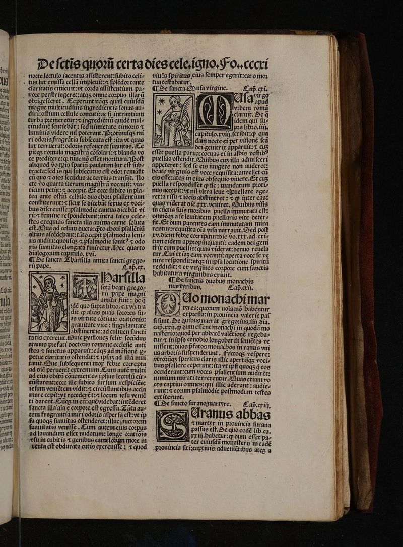 lio KCl du Wi Wi. Kd Wüte alf, £i VR ps itg] l'an (ftis Tt foliq Aff oho dbíccgi fui ina E r 5 viti X Aut vend, Go: ur deut fi ccd dime unser. Tn xen fei ad ele TTA ecttes xia yit quati pat frat ditti d dca ipfi pane; ut ec ta elbe itti ym — tus lux emiſſa cellã impleuit:⁊ ſplẽdoꝛ tante clar itat is emicuit: vt coꝛda aſſiſtentium pa⸗ obꝛigeſceret . Ceperunt nãqʒ quafi cuiuſdã diri oftium cellule concuti:ac fi intrantium pitqʒ romula magiſtrã cõſolari:⁊ blanda vo ce pꝛedicęere:qꝛ tunc nõ eſſet moꝛitura. Poſt cte vo quarta iterum magiſtrã vocauit: via⸗ tea ante oſtiũ cellule duo choꝛi pſallentium p. cx. ſctã bcati grego⸗ a. at LLL amica fuit: de d ſidẽ quo ſupꝛa líboo; c. xvij.tra dit q alias duas ſoꝛoꝛes fuz las virtute cõtiuue oꝛationis: NJ A grauitate vite: ſingularitate : Abftinentíe:ad culmen ſancti tatis excreuit.uic perfioncs felix ſecũdus tauus pꝛefati doctoꝛis romane eccleſie anti ſtes « ſanctus apparuit:eãqʒ ad mãſſonẽ p^ petue claritatis offendit? ipſaʒ ad illã inui tauit Que ſubſequenti mox febꝛe coꝛrepta ad diẽ peruenit extremum Cum autẽ multi ad eius obitũ cõuenientes ipſius lectulũ cir⸗ cũſtarent:ecce ille fubito furfum reſpiciẽs: ie ſum veniẽt em vidit:⁊ circũſtantibus accla mare cepit: vt recederẽt:⁊ locum ieſu veniẽ ti darent.Cũqʒ tn eũ:quẽvidebat: intẽderet ſancta illa aĩa e coꝛpoꝛe eft egreſſa. Zãta au⸗ tem fragrantia mix i odoꝛis aſper ſa eſt:vt ip ſuauitatis veniſſe. Cum autem eius coꝛpus viuẽg fpiritus eius ſemper egerit:caro moꝛ i eſgvirso zl T qus ; vꝛbem romã 77 elaruit. De q̃ 10 idem qui ſu⸗ kl a (020, (iij. F 3 capitulo.rviü.fcribit:q qua dam nocte ei per viſionẽ fca —.— dei genitr ix apparuit:⁊ Cus effet puella parua:coeuas ei in albis veſtibꝰ puellas oſtendit. Quibus cus illa admiſceri beate virginis eff voce requifica:anvellet cũ eis eſſe:acqʒ in eius ob ſequio viuere. Et cus puella reſpondiſſet q ſie: mandatum pꝛoti⸗ nus accepit:vt nil vlcera leue ⁊ſpuellare age⸗ ret:a riſu ⁊ iocis abftinétet : ⁊ ꝙ inter eas: in cñctis fuis moꝛibus puella immutata eſt: omnẽqʒ a fe leuitatem puellaris vite deter⸗ rentur:requiſita oia vifa narrauit. Sed poft tum eidem appꝛopinquanti: cadem dei gent trix cum puellis:quas viderat:denuo reuela tur. Cui et iaʒ eam vocanti:aperta voce fe ve nire reſpondit:atqʒ in tpfa locutione ſpiritũ reddidit:4 ex virgineo coꝛpoꝛe cum fanctis habitatura virgimbus exiuit. : ¶ De ſanctis duobus monachis martyribus, Cap. cxij. i teres. quoꝛum noia ino habentur e ex pꝛeſſa: in prouincia valerie paf ſi funt. De quibus narrat gregoꝛius, iii dia. naſter io: quod per abbatẽ valétioné regeba⸗ niſſent:duos pfatos monachos in ramie eni us arboꝛis ſuſpenderunt, factoq; veſpere: vtroꝛũqʒ fpiritus claris illic apertifas voci⸗ bus pſallere ceperunt:ita vt (pfi quoqʒ d eos occiderant:cum voces. pſallentium audiret: nimium mirati terrerentur. Quas etiam vo runt: eoꝛum pſalmodie poftmodum teſtes ext iterunt. 8 ¶ De ſancto ſurano martyre. Cap. cxih. Aranus abbas A t martyr in pꝛouincia ſur ana I paſſus cft. Oe quo eodẽ lib. ca. j| rritj.babetur:q dum effet paz ter cuiuſdã monaſterij in eade Hʒouincia ſiti:captiuis aduenict ibus atqs a