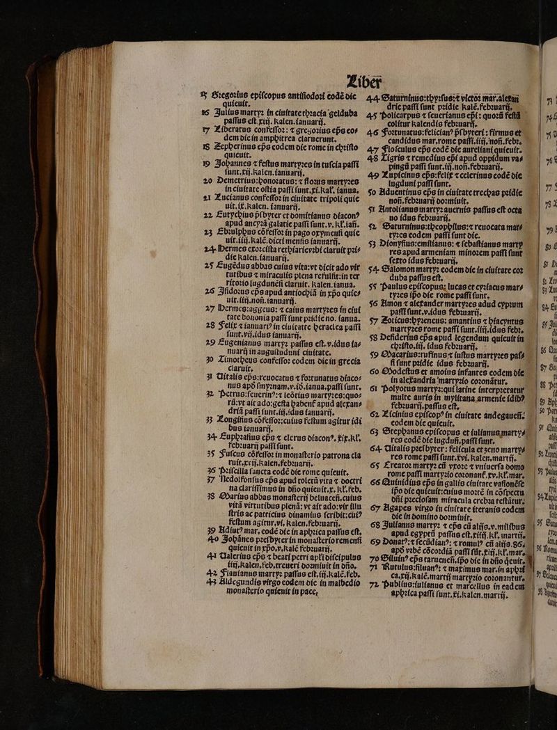 15 Gꝛegoꝛius epifcopus antiſiodoꝛi eodẽ die quieuit 16 Julius martyꝛ in ciuſtate thꝛacia geiduba paſſus eſt xiij. Ralen.ianuariji. rz Ziberatus confeſſoꝛ: ⁊ gregoꝛius eps eo⸗ dem die in amphitrea claruerunt. I$ Zepberínus eps codem die rome in chꝛiſto quieuit. Johannes ⁊ feſtus martyꝛes in tuſcia paſſi ſunt.xij. Kalen.ianuarij. 20 Demetrius:honoꝛatus: « floꝛus martyꝛes in ciuitate oftía paſſi ſunt.xi.Rał. (anna. 21 Zucianus confeſſoꝛ in ciuitate tripoli quie uit. ix. Ralen. ianuarij. 22 Eutychius pᷣſbyter et domitianus diaconꝰ apud ancyꝛã galatie paſſi ſunt.v.Kł.lañ. 23 Ebꝛulppus cõ feſſoꝛ in pago orymenfi quie uit.iiij. Kalẽ.dicti mentis ianuarij. z Hermes exoꝛciſta rethiarieyꝛbi claruit pꝛi⸗ die kalen.ianuarij. 25 Eugẽdus abbas cuſus vita:vt dicit ado vir tutibus ⁊ miraculis plena refulſit: in ter ritoꝛio lugdunẽſi claruit. Kalen.ianua. 26 Iſidoꝛus epᷣs apud antiochiã in tpo quie⸗ uit.iiij.noñ.ianuarij. 27 Hermes:aggeus: ⁊ caius martyꝛes in ciui tate bononia paſſi funt pꝛidie no. (anna. 28 Fellx ⁊ ianuariꝰ in cluitatte peraclea paſfi ſunt.viſ.idus ianuarij. 29 Eugenianus martyꝛ paſſus eſt. v. idus (a nuarij in auguſtuduni ciuitate. 30 Timotheus confeſſoꝛ codem die in grecia claruit. 31 Nitalis epᷣs:reuocatus ⁊ foꝛtunatus diaco⸗ nus apo ſmyꝛnam.v.ið.ianua.paſſi funt. 2 Petrus: ſeuerinꝰ:⁊ leõtius martyꝛes:quo⸗ rũ: yt ait ado:geſta baben£ apud alexan⸗ driã paffi ſunt.iij.idus tauuariſ. 3 Éougitius cõfeſſoꝛ:cuius feſtum agitur (di us ianuarij. 34. Euphꝛafius cps ⁊ clerus diaconꝰ. ix. kł. febꝛuarij paſſi ſunt. 35 Fuſcus cõfeſſoꝛ in monaſterio patrona cla ruit.xxij.Ralen.febꝛuarij. 36 Pꝛiſcilla ſancta eodẽ die rome quieuit. 37 Nedolfonſus eps apud toletũ vita ⁊ doctri na clariſſimus in dſio quieuit.x. IT. Feb. 38 Marius abbas monaſterij beluaceñ.cuius vitã virtutibus plenã: vt ait ado:vir (ll ſtris ac patricius dinamius ſcribit:cuiꝰ feftum agitur.vi. kalen. febꝛuarij. 39 Hdíut? mar, eodẽ die in aphꝛica paiſus eft. quieuit in xpᷣo.v.kalẽ febꝛuarij. ^H Valerius epo ⁊ beati petri apłi diſ. cipulus liij.kalen.feb.treueri doꝛmiuit in dño. 42 Flaulanus marty: paſſus eſt. ij. kalẽ.feb. 43 Aldegundis vírgo eodem die in malbedio monaſterio quieuit in pace, 44 Saturninus:thyꝛſus:c victos mar alexa drie paſſi ſunt pꝛidie kalẽ.febꝛuarij. 45 Policarpus t ſeuerianus epᷣi: quoꝛũ feft colitur kalendis febꝛuarij. 46 Foꝛtunatus:feliclanꝰ pᷣſbyteri: firmus et candidus mar.rome paſſi.iiij.noñ.febꝛ. 47 Flo ſculus epe eodẽ die aureliani quieuit. 48 Tigris ⁊ remedius epi apud oppidum va⸗ pingũ paſſi ſunt.iij.noñ.febꝛuariſ. 49 Lupicinus ep̃s:felit ⁊ celerinus eodẽ die lugduni paſſi ſunt. f $o Aduentinus eps in ciuitate trecxas pꝛidie noñ.febꝛuarij doꝛmiuit. f $1 Antolianus martyꝛ auernis paſſus eft octa no idus febꝛuarij. 52 Saturninus:theophilus:⁊ reuocata mar⸗ tyꝛes codem paſſi (unt die. 53 Dionyfius:emilianus: « ſebaſtianus marty res apud armeníam minoꝛem paffi funt ferto idus febꝛuarij. 54 Salomon marty: eodem die in ciuitate coz duba paſſus eſt. $5 Paulus epiſcopus: lucas et cyꝛiacus mar⸗ tyꝛes ípo die rome paſſi funt. $6 Amon ⁊ aletander martyꝛes adud cypꝛum paſſi ſunt.v.idus febꝛuarij. $7 Zoticus:pyꝛeneus: amantius ⁊ hiacyntus martpꝛes rome paſſi ſunt.ilij.idus febꝛ. $8 Defiderius eps apud legendum quieuit in $9 Oacarius:rufinus t iuſtus martyꝛes paſ⸗ ſi ſunt pꝛidie (duo febꝛuarij. : 60 Oodeſtus et amoius infantes eodem die in alerandria io coꝛonãtur. 61 Polyotus martyꝛ:qui latine interpꝛetatur multe auris in mylitana armenie (dib? febꝛuarij.paſſus eft, eodem die quieuit. res eodẽ die lugduñ.paſſi funt, 6 Clítalís pꝛeſbytet᷑: felícula et ʒeno marty⸗ res rome paſſi ſunt.vi.Kalen.martij. 65 Creatoꝛ martyꝛ ci vxoꝛe t vniuerſa domo rome paſſi martpꝛio coꝛonant᷑. xv. ł.mar. 66 Quinidius eps in gallis ciuitate vafionéfe ipo die quieuit:cuius mote in cõſpectu offi pꝛecloſam miracula crebꝛa teſtãtur. 67 Agapes virgo in ciuitate iteranis codem die in domino doꝛmiuit. 68 Julianus martyꝛ ⁊ eps cũ aliſs.v.milibus apud egyptũ paſſus eſt.xiſij.Rł. martis 69 Donatꝰ:⁊ ſecũdianꝰ: ⁊ romulꝰ cũ alis. 86. ca.xiſ.kalẽ.martiſ martpꝛio coꝛonantur. 4 Publlus:lullanus et marcellus in ead em aphꝛlca paſſi funr, xi. alen. martij. | | |,