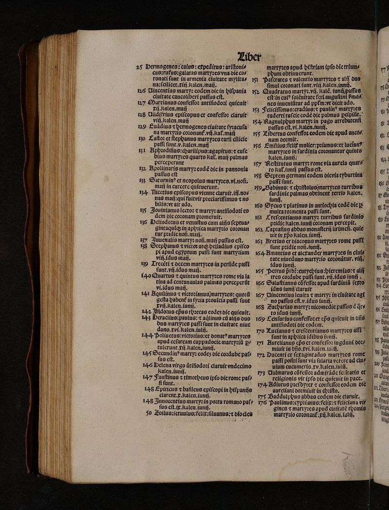 WT Liber m 25 Hermogenes: caius: expeditus: ariſtoni⸗ martyꝛes apud hiſtriam (pfo die trium⸗ cus:rufus:galatas marryꝛes vna die co⸗ phum obtinuerunt. 9 rouati funt in armenia ciuitate mylita⸗ 151 fsafcrateo ⁊ valentío martyꝛes t alij duo na: ſcilicet.xiij.Ralen.maij. 5 fimul coꝛonati ſunt.viij. alen. innij. 1,6 Uincentius martyꝛ codem die in hiſpania 152, Quadratus martypꝛ.viſ. Ralẽ. iunij paſſus ciuitate caucoliberi paſſus eſt. eſt in cui? ſolẽnitate fcri auguſtini mo⸗ 17 Martianus confeſſoꝛ antífiodozí quieuit nes inueniũtur ad ppłm:vt dicit ado. rij. Kalen.maij z Feliciſſimus:eradius:⁊ paulinꝰ martyꝛes 28 Ulidifrius epifcopus et confeſſoꝛ claruit tuderti tuſcie code die palmas pcipiũt. viij. alen. maij J Ragnulphus marty: in pago atrebatenſi 9 Euãdius ⁊ hermogenes ciuitate ſyꝛacuſa paſſus eſt.vi.Ralen.iunij. N na martyꝛio coꝛonant᷑.vij.Kał.maij 155 Libertus confeſſoꝛ codem die apud anco⸗ Bo Caſtoꝛ et ftepbanus martyꝛes tarſi cilicie nam doꝛmit. n paſſi ſunt.v.Ralen.maij mS Emilius:felix mulier:pꝛiamus:et luctan? 31 Aphꝛodifius:charilipus:agapitus:⁊ euſe martyꝛes in ſardinia coꝛonantur quinto bius martyꝛes quarto kat, maij palmas Kalen.iuniſ. m m perceperunt 157 Reſtitutus marty: rome via aurela quat? 52 Apollinaris marryꝛ eodẽ die in pannonia to kal. iunij paſſus eſt. 1 paſſus eft 58 Septem germani codem dievia tyburtina B3 Saturninꝰ ct neopolus martyꝛes.vi.noñ. paſſi ſunt. 2 8 maiſ in carcere quieuerunt. 159,Dabínus: ⁊ chꝛiſtolus martyꝛes turribus iz Hicetius epiſcopus vienne claruit.iij.no⸗ ſardinie palmas obtinent tertio kalen. nas maiſ:qui fuitvir pꝛeclariſſimus ⁊ no iunij. (pr Ua bílío:vt ait ado, 160 Spcus ⁊ platinus in antiochia code die p 55. Jouinianus lectoꝛ ⁊ martyꝛ antiſiodoꝛi eo multa toꝛmenta paſſi ſunt. 2 dem die coꝛonam pꝛomeruit. 161 Freſcentianus martyꝛ turribus ſardinio 56 Peliodoꝛus et venuſtus cum alijs ſeptua⸗ pꝛidie Kalen.iunij coꝛonam percepit. gintaquĩq; in aphꝛica martyꝛio coꝛonan 162 CLapꝛafius abbas monaſterij lirimen. qule tur pꝛidie nofi. mai. uit in £po kalen.iunij. 8 Stephanus « victoꝛ atq; helladius epiſco ſunt pꝛidie noñ.iunij. , pi apud egyptum paſſi funt martyꝛium 164 Amantius et alexander martyꝛes ín ciui⸗ viiſ.idus maij. | tate niueduno martyꝛio coꝛonãtur. vtt 589 Trecẽti ⁊ decem martyꝛes in perfide paſſi idus iunij. * ſunt.vij.idus maij. 165 Petrus pᷣſbĩ:eutychius:hieremias:⁊ alij (4-0 Quartus « quintus martyꝛes rome via lsa tres coꝛdube paſſi ſunt.vij.idus (und » tina ad centunaulas palmas perceperüt 166 Saluſtianus cõ feſſoꝛ apud fardiniã ſexto vi. idus maij. 0 idus iunij claruit a j 141 Aquilinus « victoꝛianus martyꝛes: quoꝛũ 167 Uincentius leuita ⁊ martyr in cluitate agi geſta babent in ſyꝛia pꝛouĩcia paſſi fuut no paſſus eſt.v.idus iunij. d vij.Kalen.iunij. : 168 Zacbarías marty nicomedie paſſus ẽ qr4 142 3fidows epus thꝛecas eodeʒ die quieuit. to idus iunij. „ c. 143 Peraclius:paulus: ⁊ aqͥlinus cũ alijs duo 169 Cenſurius confeffozet epᷣs quieuit in dño bus mart pꝛes paſſi ſunt in ciuitate niue antiſiodoꝛi die eodem. i dumno.tví. kalen.(nláj. yo Zucíanus « creſcentianus martpzeo aſſi 14-4- Poliuetus:victoꝛius:et donatꝰ martyꝛes funt in aphꝛica id ibus iunij. cr tulerunt.xij.Ralen.iunij. miuit in do. xvi. kalen. iu. 145 Secundinꝰ marty: eodeʒ die coꝛdube paf? 172, Ducenti et fetagintaduo martyꝛes rome ſus eſt. paſſi poſiti ſunt vía ſalaria vetere ad cui 14-6 Helena vírgo ãtiſiodoꝛi claruit vndecimo uíum cucumerio. xv. Kalen.iuiij. Kalen.iuniſ. rz; Uulmarus cõ feſſoꝛ admirãde ſciĩtatis et 14-7 Fauſtinus « timotheus (pfo die rome paſ⸗ religionis vir (pfo die quieuit in pace. fi funt. 174- Adiutus pꝛeſbyter ⁊ confeſſoꝛ eodem die 14 Epiticus « bafileus epiſcopi in hiſpanijs aureliani doꝛmiuit in chꝛiſto. 3 clarent. . Kalen.iuntj. ; 175 -Daddulpbus abbas codem die claruit. 148 Innocentius marty: in poꝛtu romano paf? 176 Paulinus:cypꝛianus:felix:⁊ feliciana vit ſus eſt. ix. kalen. iuniſ . V gines ⁊ martyꝛes apud ciuítatc tbomts 90 Sollus:ſeruulus:felix:ſiluanus:⁊ diocles martyꝛio coꝛonant᷑.xij. Ralen.iuliſ. Lo Nf | 30 Pam end 1t Octo tat zu ben Jena 5 yn gl