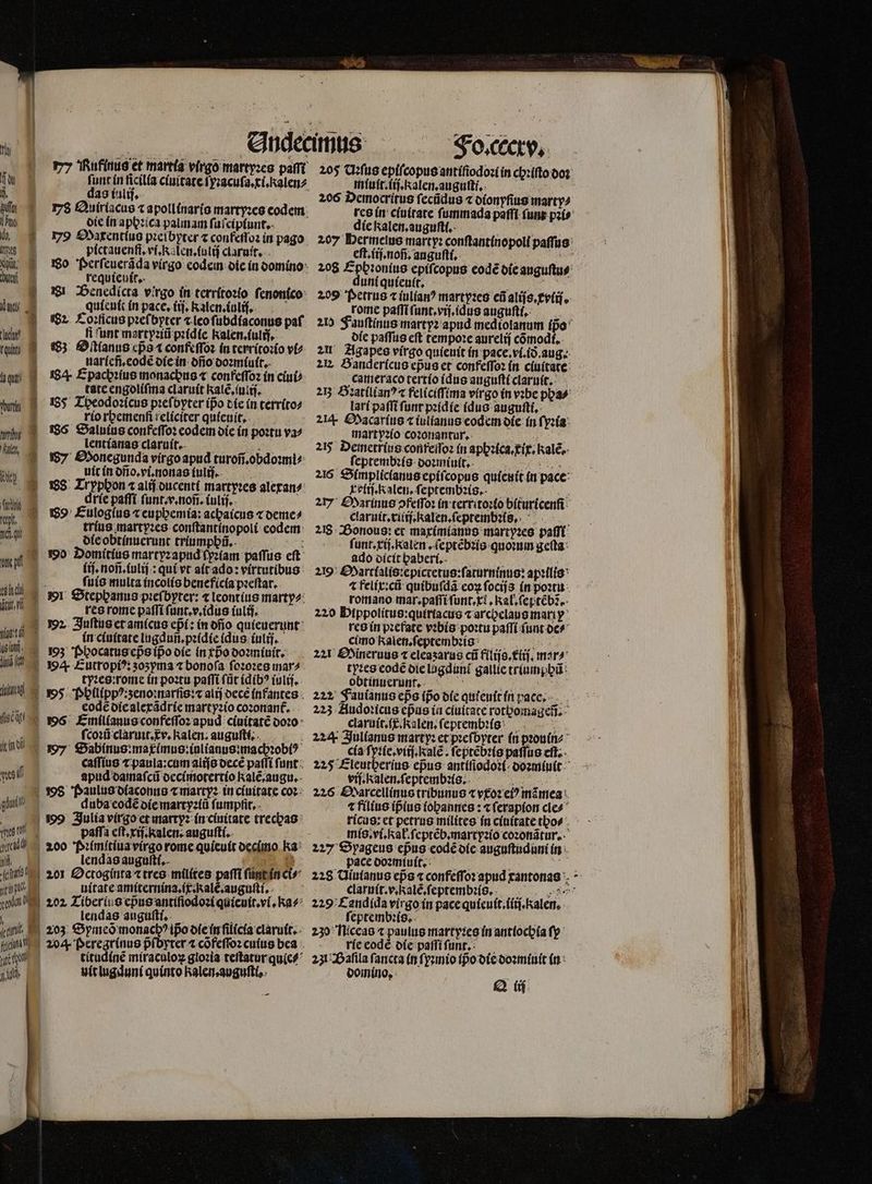 Odedmus ^— ^ joa, T LM arr nolo t y Rufinus et martía virgo martyꝛes paſſt 205 Uꝛſus epiſcopus antiſiodoꝛi in chꝛiſto doꝛ u funt in ficilía ciuitate ſyꝛacuſa.ci.kalen⸗ miuit.iiſ. alen. auguſti. jl das (alij, 206 Democritus ſecũdus ⁊ dionyſius marty⸗ IT 78 Quiriacus ⁊ apollinaris martyꝛes codem. tes in ciuitate ſummada paffi ſunt pꝛi⸗ ine die in aphꝛica palmam ſuſciplunt. die kalen. auguſt. ö ö Y Oaxentius pꝛelbyter ⁊ coufeſſoꝛ in pago 207 Hermelus marty: conſtantinopoli paſſus | s píctauenfi, ví, Is Len. futij claruit. eft. iij. nofi, auguſti. : ENT Wü Wo Perſeuerãda virgo eodein die in domino 208 Ephꝛonius epifcopus eode die auguſtu⸗ e requieuic. 5 uni quieuit. ; AU i Benedlcta virgo in territoꝛio ſenonico 209 Petrus c iulían? martyꝛes cũ aliſs.xyiiſ. dag quieuit in pace, (ij, Kalen.iuliſ. rome paſſi ſunt.vij.idus auguſti. ö 2 Coꝛlicus pꝛeſbyter r leo ſubdiaconus paf 200 Fauſtinus martyꝛ apud mediolanum Ipo ue fi 'bnt martyꝛiũ pꝛidie kalen.iulij. die paſſus cft tempoꝛe aurelij cõmodi. ru 83 Oſtlanus epᷣs t confeſſoꝛ in territoꝛio vi⸗ | uarſeñ.eodẽ die in dño doꝛmiuit. A 84 Epachꝛius monachus « confeſſoꝛ in ciui⸗ | tate engoliſma claruit kate, (uis. n 85 Theodoꝛicus pꝛeſbyter ipo die in territo⸗ rio rbemenfi relíciter quieuit. n 28 Saluius confeſſoꝛ eodei die in poꝛtu va^ 21 Agapes virgo quieuit in pace. vi.ið. aug. 2E. Bandericus epus et confeſſoꝛ in ciuitate cameraco tertio idus auguſti claruit. 25 Bꝛatilianꝰ ⁊ feliciſſima vírgo in vꝛbe pya⸗ lari paſſi fut pꝛidie idus auguſti. 214- Macarius ⁊ iulianus codcm die in ſyꝛia mart yꝛio coꝛonantur. ln: d lentianas claruit. XE TU. 25 Demetrius conreſſoꝛ (n aphꝛica.xix.Kalẽ. / Monegunda virgo apud turoñ. obdoꝛmi⸗ ſeptembꝛis doꝛmiuit. „„ T uit in dfio. vi, nonas tulij.. 216 Simplicianus epiſcopus quienit in pace 188 Lrypbon ⁊ alij ducenti martyꝛes alexan⸗ olij. Kalen. ſeptembꝛis. GU PUR qu dríe paſſi funt.v.tnofz. iulij. 27 Marinus pfeſſoꝛ in territoꝛio bituricenſi t. 89 Éulogíus ⁊ euppemia: achaicus ⁊ deme⸗ claruit.xiiij. Ralen.ſeptembꝛis. 10 1 trius martyꝛes conftantínopoli codem: 218 Bonous: et maximianus martyꝛes paſſi 04 ofeobtínucrunt triumphũ. 82 ſunt.xij. kalen. ſeptẽbꝛis quoꝛum geſta -— 190: Domítíus martyzapud ſyꝛiam paffus eft ado dicit haberi. (if. nofi.fulij.: aul pt alt do: virtutibus 219 Hartlalis: epictetus: ſaturninus: apꝛilis W ſuis multa incolis beneficia pꝛeſtar. ⁊ felix:cũ quibuſdã eoꝝ ſocijs in poꝛtu 17 | mr Stephanus pꝛeſbyter: ⁊ leontius marty⸗ romano mar.paſſi ſunt. xl. kal.ſeptẽbẽ. res rome paſſi ſunt.v.idus iulij. 220 Pippolitus:quiriacus ⁊ archelaus mari y % Juſtus et amicus eßi: in dño quieuerunt res in pꝛefate vꝛbis poꝛtu paſſi funt de⸗ Wd in ciuitate lugdun.pꝛidie idus iulij. cimo Kkalen.ſeptembꝛis ö , z Phocatus cps ipᷣo die in xbᷣo doꝛmiuit. 221 Sineruus x eleaʒzarus cii filijs.lij. mar⸗ dé ft n D Eutropiꝰ: sosyma t bonoſa ſoꝛoꝛes mar⸗ tyꝛes codé die lagduni gallie triumpũ m tyꝛes:rome in poꝛtu paſſi (üt idibꝰ iulij. obtinuerunnt. diii] M vos Ppllippꝰ:zeno:narſis:⁊ alij oece infantes 222 Fauianus eps (po die qutentt in pace. eode die alexãdrie martyꝛio coꝛonant᷑. i m 223 Audoꝛicus cpas in ciuitate rotbomageti. fi gs Emilianus confeſſoꝛ apud ciuitatẽ doꝛo claruit. Ralen.ſeptembꝛis ; ] coꝛũ claruit. tv. Kalen. auguſti. . 224 Julſanus marty: et pꝛeſbyter in pꝛouin⸗ end so7- Sabinus:matimus:inlianus machꝛobiꝰ inus: cia ſyꝛie.viiſ. ale . ſeptẽbꝛis paſſus eft. . caſſius ⁊ paula: cum alijs decẽ paſſi ſunt 225 Eleutberíus epus antiſiodoꝛi: doꝛmiuit nil apud damaſcũ decimotertio kalẽ.augu. viſ. kalen. ſeptembꝛis. f v Paulus diaconus ⁊ martyꝛ in ciuitate coꝛ 226 Marcellinus tribunus ⁊ vxoꝛ ei) mẽmea gau duba eodẽ die martyꝛiũ fumphit. - 2 filius ipius fobanties : cfi erapion cies 199 Julia virgo et martyꝛ in ciuitate trechas ricus: et petrus milites in ciuitate tho⸗ ne tl paffa eft rij. kalen. auguftí.. mis. vi.kał.ſeptẽb.martyꝛio coꝛonãtur. g 200 Pꝛimſtiua virgo rome quieuit decimo ka 227 Spyageus epus eodẽ die auguftudüni in .. lendas auguſti. NT pace doꝛmiuit. e à cue 201 Octoginta ⁊ tres milítes paſſi ſunt in ci 228 Uiuianus eps « confeſſoꝛ apud cantonas pc uitate amiternina.ix.Ralẽ.auguſti. clatuit.v. Kale, ſeptembꝛis. n^ i 202, Tiberius cpusantifiodozí quicuit.vi. xa 229 Candida virgo in pace quieuit.iiij. kalen. Uh l, 203 Oymes monacb? ipo ofefirfilícía claruit. 230 Hiceas ⁊ paulus martyꝛes in antiochia fy à (no 204. peregrinus pᷣſbyter ⁊ cõfeſſoꝛ cuius bea rie eodè die paſſiſunt. ; 0 rto titudinẽ míracolox gloꝛia teſtatur quie 2312Dafila ſancta (n fyzmio (po die doꝛmiuit in Di a uit lugduni quínto halemaugufti,. domino, Q i fll —