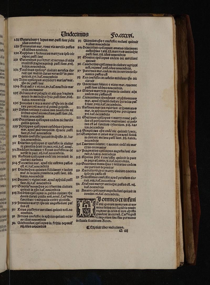 288 Baturuinus t lupus mar.paſſi ſunt pdíe W idus octobꝛis 28289 Foꝛtunatus mar. rome via aurelia paſſus e eft idibus octobꝛis. 290 Zuphilus ⁊ foꝛtunatus martyꝛes (pfo die % capue paſſi ſunt 85 22091 Saturninus pꝛei byter: et nereus cũ alijs ity trecẽtiſſecagintaquinq; paſſi funt. xvi. | Kalen. nouembꝛis. 202 Floꝛẽtinus epiſcopꝰ ciuitate aurafica cla⸗ le, ruit:qui multis clarus virtutibꝰ in pace but quieuſt, xri. kal. nouembis 2293 Ulctoꝛ epiſcopus:alexãder⁊ marianꝰmar. ux 3 ipo die patfi tunt TE tyꝛſo coꝛonantur P ' Ab 2595 Beronicus et pelagía:et alij quadraginta o tioues in antíocbia ſyꝛie patfi ſunt.xiiij. wi ] kalen.nouembzis 77 7% why 2 Pꝛoculus « nicea mater eiꝰipo die in ciut 11 60 tate putcolí martyꝛij palma ꝑcipiũt. 209 Daſius: zoticus: ⁊ caius cum duodecim mi T5 M litibus apud nicomedlam paſſi ſunt. ij. „ Kalen.noucmbzís h cs Seuerianus epiſcopus codem die burdi⸗ 6 gallis quieuit. a, 299 Philippus epiſcopus:euſebius ⁊ hermes m mar, apiid andronopolím tb:acíc paſſi deg. ſunt.xi. al. nouembꝛis e zoo Qitalis confeſſoꝛ quieuit in chꝛiſto.ix. ka⸗ ML len. nouembꝛis. Hi 301 Hilarius epiſcopus et confeſſoꝛ ín ciuita⸗ e te gauallis qͥeuit in pace.viij. Kal. noue. fü, 302 Amaqus:luctanus:⁊ floꝛus confeſſoꝛes de Mü, iuerfüt in pace. viſ. Kal. nonembꝛis. 303 Ruſticus epiſcopus code die doꝛmiuit in fal“ enftarenarbona tU zo 4. S'Lozentíus mar. apud tile caſtrum paſſus | eſt. vi. Kal. nouembꝛis as zoß Placpntbus:quintus: feliclanus:⁊ lucius mar. in lucania pꝛouincia paſſi (unt. iiij. queat Ekalen. nouembꝛis is ilo o zos Duccnti « viginti mar. apud apbzícá paſſi funrí.kalnmouemnb:s ——— : Ali. 307 Seuerin?monacbus de tyburtina c(uitate quieuit in xpᷣo kal.nouembz(o ch 308 Amãtius epiſcopns in gallijs ciuitate rhe donis claruit pꝛidie noñ.nouẽ. Cuiꝰvita with ſanctitate ⁊ miraculis extitit gioꝛioſa. Mr 309 bros marty: ipᷣo die auguſtuduni paf | us e 5 | N 7 . ^ -— nsi 30 Z etus pzefbyter aureliani quieuit noñ.no | uembꝛis. | iini 3 Articus confeſſoꝛ in aphꝛica quieuit octa⸗ atm uo (dus nouembꝛis A Uilebꝛoꝛdus epiſcopus in frixia deponif iii d rij. idus nonembꝛis Tn Fo. cccxvi. 33 Uictoꝛius epo confeſſoꝛ vndunt quieuit v. idus nouembꝛis d 34. Demetrius epifcopus: amatus diaconus: euftocbius ⁊ alij.xx.martyꝛes antiochie paſſi ſunt.iiij.idus nouembꝛis 355 Sonitoꝛ epiſcopus eodem die aureliani quieuit 35 Cunebertus epiſcopus in ciuitate agrippi nefi.deponit pꝛid.idus nouembꝛis. 3177 Paternus mar. eodem die in territoꝛio ſe⸗ nonico paſſus eft 8 318 ne 1 keſſoꝛ in caſtello miliduno ipo die claruit 39 Ualentinus:ſolutoꝛ t victoꝛ mar.rauenne paſſi funt (dibus nauembꝛis. 320 Mitrus martyzín pꝛouincia ciuitate ads. codem die paſſus eft 34 Tlementinus:theodoꝛus: et philomenus mar. apud thꝛaciã ciuitate beraclea paf i ſunt.xviij. Ral.decembꝛis. 322, Rufinus: marcus: valerius: et honoꝛatus mar, in aphꝛica triumphmu percipiunt tvi.kał.decembꝛis 323 Maximus epiſcopus ⁊ martyꝛ rome paſ⸗ fus eſt perſecutione maximianſ: et poſi⸗ tus cft ad ſanctum tyburt(um, rii], Ra⸗ len. decembꝛis N 324 Simplicius eps code die quieuit i pace. 325 Mampelus et caius martyꝛes apud ſiciliã in ciuitate meſana paſſi funt, trj. ale, decembꝛis 316 Taurinus:ſolutoꝛ: ⁊ auentoꝛ eodẽ die mar tyꝛio coꝛonantur 327 Pꝛagmatius epiſcopus auguſtudunt cla⸗ ruit. x. Ralen. decembꝛis 228 Rhodon pfo? ⁊ confeſſoꝛ quieuit in pace in pago aſpanio.ix.Kał.decembꝛis. 329 Seuerinus monachus « ſolitarius codem die pariſius deponſtut 330 Lucretia virgo et martyꝛ ciuitate emerita ipſo die paſſa eft 33 Feliciſſimus confeſſoꝛ apud perufium cla⸗ ruit.viij.Kał.decembꝛis kak. decembꝛis 33 Amatoꝛ epiſcopus auguſtuduni quieuit in domino. vi. Kal.decembꝛis. Jomneset in fini ti alij:quoꝛum numerum et no⸗ A mina ſolius dei ſapiẽtia nouit: regnant in celis et cum chꝛiſto eu saudent in eternũ.Cuiꝰregnũ i imperium Gne fine permanet in fecula ſeculoꝛum Amen. - &amp;KXErplícit liber vndecimus. CTexp J