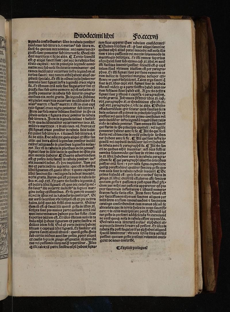 CHA dr) au ti del deti unh fatale A nt Yn inj hem in firent Id 12 vore 77 D UT iM bind uf death TNT an titu entity ton vet oft toy tint ti nid fett mien 1 1115 ein pie 4n tb ih ert ert orit eei legenda confaribuntur: (deo in tabula ponitur diodoꝛus ſub littera o, t marianꝰ fub litera m. ſocij $o quoꝛum nec nomina: nec numerus ex⸗ doꝛi martyꝛes:⁊ ſic de alijs. ¶ Tertio ſciendũ eft:q aliqui ſancti ſunt: qui nec ín rubꝛica fiuc titulo capituli: nec in pꝛincipio legende nomi⸗ natim:nec ſub noĩe ſocietatis nominantur: qui tamen incidenter occurrunt infra legendam al terius ſancti: nec tamen alibi babent aliqð ca⸗ pitulũ ſpeciale.Et iſti in oibus locis huius vo? lum inis (unt ſignati infra legendã cruce nigra fic, Et iſtoꝛum etiã note ſiue ſingulariter fint ex pꝛeſſa:ſiue fub certo numero: nó tñ noĩatim:ex pꝛeſſa ponuntur in tabula ſub litteris congrue entibus eis.verbi gratia. In legenda Bibiane virginis⁊ martyꝛis occurrunt incidẽtaliter fla uianꝰ martyꝛ ⁊ fauſtꝰ martpꝛ:⁊ iſti in eius capi tulo ſignati cruce nigra ponuntur ſub littera f. Item oarfofa mater bibiane ſuniliter in ipo ca pítulo notata ⁊ fignata cruce ponitur in tabula ſub littera d. Item ín legenda iuliani ⁊ bafiliſ⸗ milites martyꝛes: ⁊ in alio loco.vij.fratres:et íftí ſignati cruce ponũtur in tabula ſuis locis: ſcʒ pꝛimi fub littera v. ⁊ ſecundi ſub littera 8. ⁊ ic de alijs. Hoc adiecto:quia aliqui ex iſtis fan ctis: qui intra alioꝛũ legendas ponũtur incidẽ taliter:aliquando in pluribus legendis noĩan⸗ tur. nec tñ in tabula in pluribus locis ponant: figuatí funt in illis locis in quibus de ipᷣis ple nio: mentio babetur. €T Quarto aduertendum eſt:qꝙ; pofito noĩe ſancti in tabula ponitur: loc? vbi inueniri debet. Et hoc dupliciter. Nam pꝛi mo ex parte det᷑tra legentis: que eft in finiſtra libꝛi ſignatum eft quoto libꝛo: t quoto capítulo libꝛi ſanctus ílle : vel legenda debeat inueniri. verbi gratia. Aaron qui eſt pꝛimus in tabula li⸗ bꝛo.vi.capᷣ xxx. Ex parte »o ſiniſtra legentis:q̃ eſt dextra libꝛi ſignatũ eſt:quo die:cuiuſq; mẽ⸗ fis fanct? (lle occurrit:indicibꝰ in ſupioꝛi mar⸗ gine deſuꝑ exiſtentibus. Et fic poterit inueni? ri:vel in libꝛo:vel in kalendario conſcriptꝰ. Si Kalen, iulij:quo die feſtũ eius occurrit. Scien⸗ dum tñ eſt:qꝙ; ſancti illi quoꝛũ geſta in libꝛo.xi. fcripta ſunt pꝛo maioꝛe parte nullum certi diẽ anni determinatum babent pꝛo furo fefto : ficut ſuperius oíctum cft. £t (dco iſtoꝛum noia in ta bula níbíl babent fignatim ex parte finiftra; vi delícet diem feftí Sed ex parte dextra babent libꝛum ⁊ capitulũ libꝛi ſignatũ.Et ſimiliter alij plures fanctí alioꝛũ libꝛoꝛũ: quoꝛũ gefta quis ſub certis diebus anni ſint poſita ꝓpter aliquã ex caufis ſupꝛa in ꝓlogo aſſignatis: tñ dies obi tus vel paſſionis i x nuſq; reperiũtur. Ideo «p iſti tales ex parte finiftra nibil babent figna⸗ Fo. cccxvij tum ficuc apparet (pam tabulam conſideranti ¶ Quinto ſciẽdum eft: ꝙ (unt aliqui ſancti de martylogio deſcripta. Et iſti omnes ſuperius cõpꝛehenſi funt ſub vltimo cap̃.xi.libꝛi.vt aute iſti facilius inueniri poffint: ſciendũ eſt p capi tulum illud vltimum diuiſum eſt per paragra⸗ phos. Et iſti ſignati funt per ſuos numeros co rum indice in ſuperioꝛi margine deſuper exi⸗ ſtente:vt patet inſpicienti. Tales ergo ſancti q funt in xi.libꝛo capi.vlti.ſignati ſunt in tabula ífto mõ: videlʒ qꝛa parte ſiniſtra habẽt dies co» rum feſtiuos:ſicut babét alij. A pte vᷣo detra fignati funt p libꝛos:⁊ capitła ⁊ paragraphos. verbi gratria. Johannes pfbyter libꝛo . xi.capᷣ. vlti.paragrapho.xl.et theedoꝛicus eps lib.xi. cap.viti.paragrapbo.c.1 fic de aliſs. ¶ Sexto eſt aduertẽdum:ꝙvt ſciatur quis ſanctus in ta bula noiatus eft pꝛimus in pꝛincipio legẽde ex pꝛeſſus:vel quis fcós:aut pꝛimo coniũctus:vel quis incidẽter infra legendã requirẽdus:talis oꝛdo in tabula ponetur. Nam omnes illi ſanctt qui ſtatim in (po pꝛincipio capituli : vel legẽde ponuntur babent ante fe ſic.¶ Illi Xo qui ſecũ dario:vel cõiunctim in eodẽ pꝛincipio ſcribun tur:babent ante fe fic. ¶ Illi qui ſunt infra le⸗ gendã:vel capitulũ incidenter inſerti habebũt in tabula ante fe paragraphũ fic, ¶ Illi vo ſan cti de quibus nibil inuenſtur: nifi dies feſti et nomina ſolummodo:qui ſunt in vltimo capitu⸗ lo. xi.libꝛi.habebunt ante ſe in tabula paragra⸗ phum ſic.¶ m paragrapbí ofuerfis colozibus poſſent etiã fieri: ⁊ per talia figna cognofcere quiſq; poteſt:vbivel qualiter ſanctoꝝ geſta quo rum noía (imt in tabula debeãt inueniri ¶ Se ptimo ſcſẽndũ eft : quía ficut continet᷑ ſupꝛa in ꝓlogo.xi.libꝛi: credẽdũ eft plures cffe ſanctos quoꝛum gefta ⁊ paſſiones poft opus iſtud pfes pter ſanctoꝛum infinſtatem ⁊ libꝛoꝛũ numeros ſitatem facile ſatis eſſet. Item foꝛte futurũ eſt per ſucceſſiones tẽpoꝛum fanctos aliquos per militãtem eccłiam canoniʒandos:⁊ ſanctoꝛum catalogo conſcribendos:cum manus ofií nó fit abzeuíata:que in terrí botes de nouo ſanctifi⸗ care: ín celis multiplicare poteft. Si taliũ igi tur gefta in pꝛeſenti addiſcienda foꝛentvolumĩ ne eoꝛũ quoq; noia in tabula effent apponẽda. Sed talía noĩa litterarũ oꝛdinẽ alpbabetí ex⸗ cepta pꝛĩa littera fermare nó poſſent. Et ideo in tabula iſta poft fingulas lr̃as alphabeti aliguod ſpaciũ dimittetur: vbi noĩa ſctõꝝ illoꝝ addijci poſſint: quoꝛum gefta pꝛeſenti volumini conti geret de nouo conſcribt . ¶ Explicit pꝛologus: *