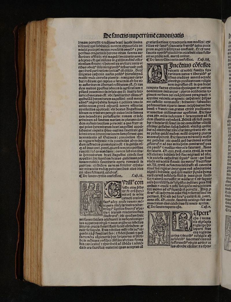 lymam perrexit:⁊ rediens beati ſacobi limina viſitauit:qui ſubitaneã moꝛtem expaueſcẽs do minici pꝛecepti memoꝛ:venditis omnibꝰ « pau peribus erogatis in heremo vitam ſumma au⸗ ſteritate affſixit: vbt magnũ ſanctitatis nomẽ adeptus eſt:qui videns in gallijs oꝛdinẽ ciſter tienſium ſtoꝛere:⁊ heremitaꝝ areſcere:totis vi ribus obnixꝰ illis in regionibꝰ inſtaurauit:poſt que iterũ pari ratione loꝛicatꝰ cũ cilicio. Decẽ illigatus catbenís nudis pedibꝰ pieroſolymã reuifit: vnde coꝛroſis plantis: remigans cura⸗ bat reditum:qui captus a ſaracenis ob fue vi⸗ tc auſteritatem libertati reſtitutum eſt.Et tan dem multos ꝑpeſſus laboꝛes in agrũ tuſcum ⁊ tarie cõmoꝛatus eſt: vbi familiariter cõiunctꝰ quibuſdã heremitarum auguſtini: eoꝛũ moꝛes edoctꝰ:nigro habitu ſumpto ⁊ pellicea ʒona lo cellis eoꝛum p totã ethꝛuriã denote viſitatis: centũcellas applicuit: vbi beatus Auguſtinus libꝛum de trinitate peregit:cuius locis ſumma cum iucunditate perluſtratis: romam et inde ariminum ad ſanctam mariam de platano eiuſ⸗ dem oꝛdinis locellum peruenit: a quo fratres: qui pꝛius heremitarum beati auguſtini appel⸗ labantur:cognita ipᷣius maxima ſanctitate gui lelmitarum denominationem ſumpſerunt:que denominatio ad SGaxones: pꝛouinciam rbes nitregnum bohemie:⁊ in pꝛouincias ab eo du⸗ dum inſtructas promulgata eft: ⁊ in gallijs vſ⸗ q; ad innocenti.ponti.quartũ tempoꝛa perſeue lo heremitarum beati Auguſtini exinde funt appellati:hic ſiquidem beatus guilelmus poft innumerabilia ſanctitatis opera remeauit in patriam: et ibidem an im am feliciter exhala⸗ uit:miraculis vndiq; pullulantibus: eius dies iiij idus febꝛuarij.celebꝛat᷑. ¶ De fancco cyꝛiilo confeſſoꝛe. £ap.tti. He za Vell con PRU leſoꝛ olim pfby er: fratrũ here⸗ mitarũ in mote a carmeli conſoꝛs fact? adco coꝛde deuoto:mẽ⸗ te pura cõtẽplationivacabat: vt fepi? ãgelico foneret aſpe⸗ icti t otuínis reuelationibus 11 miſſarum ſolẽnia celebꝛanti in nubecula ange⸗ lus apparens virgã:⁊ duas argẽteas tabellas litteris grecis futuri ſtatũ ſeculi cõtinẽtes: at tulit fic loquẽs. has tabellas miſit tibi oc? oi potẽs:tãq; familiari fuo: ⁊ fideli pᷣconi:⁊ quü be in mẽbꝛana: poft bec cõflãs tabellas: foꝛma bis cas ĩcalicẽ t thuribulũ ad libãda ⁊ adolẽ⸗ da in ara ſacrificij matutini:quas acceptas cũ gratiarũactione ⁊ reuerentia non mod(ca » ey⸗ rillus vir ſanctꝰ cõuocatis fratribꝰ iuxta pꝛece ptum angeli trãſcriptas conflauít, Et ex tunc ſanctis operibꝰexcellẽtioꝛ occubuit:eius feſti⸗ uitas pꝛidie nofi. martij colitur. 5 ¶ De ſancto Uincentio confeſſoꝛe. Cap. (ij, I Incẽtius cofeſſoꝛ „ Ea valentíe ex nobili familia fer» A rarioꝛum natus t liberalibꝰ ar 7 Witibus eruditus annoꝛũ octode cimvirgo pꝛedicatoꝛum religio nem ingreſſus eſt: in qua bꝛeui tempoꝛe factus eximius theologus:vt patrem dominicum imitaretur: plures occidentis re⸗ giones:verbum dei euãgelizans peragrauit: t appꝛime valentie:aragonie: cathalonſe:giſpa⸗ nte:caftelle: noꝛmandie: bꝛitannie: ſabaudie: pedimontium:riparie:ianue: oelpbínatus:boz bonij: t francie tam gratus extitit pꝛedicatoꝛ: vt nouellus exiſtimaretur apoftolus . Hic ſan⸗ ctus.xxv.milia iudeoꝛum ⁊ ſaracenoꝛum ad fi dem cóuertít oꝛthodot᷑ã. Bibliã tm̃ ſecñ poꝛta bat t bꝛeuiariũ:ſemel in die comedebat:ciliciũ cótínue geſtabat:ſuũq; ghabitũ: vbicũq; quiſce bat:nõ omittebat:tãte erat integritatis vir: vt ne pedes quidẽ nudos: nedü coꝛpus ꝑ plures annos aſpexerit. Hic ſanctus miraculis mati? me pollebat: die quadã quũ barcinonã verſus ꝓficeret᷑:⁊ ad duo milia hoĩm comitarent᷑:pau cis panibꝰ « modico vino oẽs ſaturauit. Anno vo ſalutis. S. cccc.cviij.etatis.xxviij.in vene 1 in ecclefia cathedrali ſepultꝰ iacet: qui ficut viuẽs miraculis floꝛuit: (ta moꝛtuꝰ fructifica⸗ uit. Nã.xxviij.defunctos ſuſcitaſſe ati canoniʒa tione ſuã reꝑitur:inter quos vnũ admiratione dignũ i bꝛitãnia: quũ q̃ͥdã mulier pᷣgnãs huma narũ carniũ defiderio filiũ in duas ꝑtes ſeuiſ⸗ ſet:⁊ alterã toꝛruiſſet: vt mãdaret:⁊᷑ vir ſuꝑue⸗ niẽs hoꝛrẽdũ facinꝰcõꝑiſſet:indilate pres filij ambas:⁊ crudã ⁊ coſtẽ ſuſcipiẽs:miraculoꝛum fcti memoꝛ ad ei? ſepulchꝛũ perretit. Ibiq; ꝙꝓ ſtratꝰ cii lachꝛymis oꝛãs:filij reſurrectionẽ im petrauit. Mic aiit dei feru? p calixtũ.iij. ponti. anno dñi. O. cccclv. fanctox catalogo fuit an? numeratus eius celebꝛitas fit nonis apꝛilis. ¶ De ſancto ruperto epo. Caß . v. A apt eps i voꝛma ) Wicía et ꝓſapia i regia tpe hi⸗ C ox regis do 2 ectrina x ðᷣtutibꝰ refulgẽs ab E À infidelibꝰ ſanctitatẽ eius nõ ſufferentibꝰ virgis acriter ce —7 fue ab vibe eiſcitur:t a theo⸗