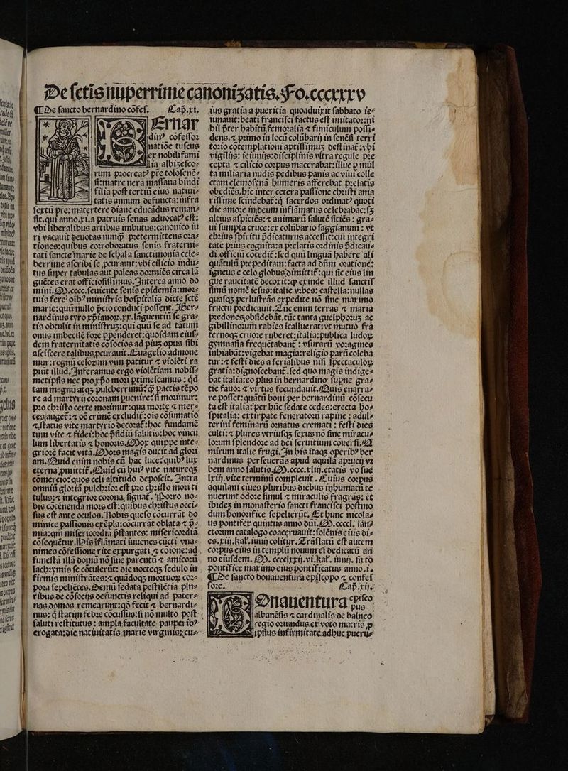 [7m l'tdofl lake fler Ma a 3 da 8 dy nid trong: VC fico tiegpud dellbeg TTA ret a utu qu TET titt 163p ua (9 M. n vta tatio eit tt gt aitfay nud 7 jit vrítate yov 1 puli maru: | Dicet gal eb vit gu aita TU) 10 fag 1 Caß . xi. rnar dinꝰ cofe(Toz ¶ de fancto bernardino cõfeſ. Ü E : N — 22 Jer nobilifami — ia a bizeſco⸗ rum pꝛocreatꝰ prc toloſenẽ⸗ „ fimatre nera maffana bindi | 2 filia poft tertiũ eius nat iui⸗ —— tatis annum defuncta:infra ſextũ pre:matertere diane cducãqus reman⸗ it. qui anno. xi.a patruis ſenas aduocatꝰ cft: tbi liberalibus artibus imbutus:canonico iu tiones:quibus coꝛroboꝛatus ſenis fraterni⸗ berrime afcribi fe ꝓcurauit:vbi cilicio indu⸗ tus ſuper tabulas aut paleas doꝛmiẽs circa lã guẽtes erat off icioſiſſunus. Inter ea anno do mini. M. cecc. ſeuiente ſenis epidemia:moꝛ⸗ ture fere oibꝰminiſtris hoſpitalis oicte ſctẽ onus imbecilẽ foꝛe ꝑpenderet:quoſdam eiuf? dem fraternitatis cõſocios ad pius opus fibi aſciſcere talibus ꝓcurauit.Euãgelio admone piũt illud, Inferamus crgo violẽtiam nobiſ⸗ metipſis nec pꝛoxpᷣo moa ꝑtime ſcamus :4d tam magnũ atq5 pulcherrimu: ꝙᷓ pactte tepo pꝛo chꝛiſto certe moꝛimur:qua moꝛte ^ mer cegauget̃: o€ crimẽ excludit: ois cõſumatio æiſtatus eite martyrio decoꝛat᷑:hoc fundamẽ tum vite ⁊ fidei:hoc pᷣfidiũ ſalutis:hoc vincu grioꝛẽ facit vitã.Moꝛs magis ducit ad gloꝛi eterna pmittif Quid cũ hui vite natureqʒ cõmercio: quoe celi altitudo depoſcit. Intra omniũ gloꝛiã pulchꝛioꝛ eft pꝛo chꝛiſto moꝛiti tulus:⁊ integr ioꝛ coꝛona ſignat᷑. N oꝛro no⸗ bis cocénenda moꝛs cft: quibus chꝛiſtus occi⸗ fie cft ante oculos. Nobis que ſo cocurrat do minice paſſionis excpla:cõcurrãt oblata B2. lachꝛymis fe cõtulerũt: die nocteqs fedulo in Aus gratia a pueritia quoaduixit ſabbato ie⸗ iunauit:beati franciſci factus eft imitatoꝛ:ni bil pter habitũ femoꝛalia ⁊ funiculum poſſi⸗ dens. ⁊ pꝛimo in locũ colũbarij in ſenẽſi terri toꝛio cõtemplat ioni aptiſſimuʒ deſtinat᷑:vbi vigilijs: ie imijs:diſciplinis vltra regule pꝛe cepta « cilicio coꝛpus macer abat:illuc p mul ta miliaria nudis pedibus panis ac viui colle ctam elemoſynã humer is afferebat pꝛelatis obediẽs.hic inter cetera paſſione chꝛiſti ama riſſime fcindebat:d facerdos oꝛdinatꝰ quoti die amoꝛe in deum mflamatus ce lebꝛabac:ſʒ altius aſpiciẽs:⁊ animarũ ſalutẽ ſit iẽs: gra⸗ ui ſumpta cruce:ex colũbar io boum :vt it: cui integri tate pilus cognita:a pꝛelatis oꝛdinis pᷣdicau⸗ di officiũ cõcedit᷑:ſed quũ linguã babere ali quãtulũ pꝛe peditain:facta ad dñm oꝛatione: igneus e celo globus dimittit: qui fic eius lin e raucitatẽ decoxit:qꝙ ex inde illud ſanctiſ imũ norme refug: italie vꝛbes: caſtella:nullas quafas perluſtrãs expedite nó fine max imo fructu p:edicauit.Z üc enim terras ⁊ mar ia pꝛedones obſidebãt.tũc tanta guelphoꝛuʒ ac gibill inoꝛum rabies icallueratzvt mutuo fra ternoqʒ cruoꝛe ruberet:italia:publica ludoꝝ gymnaſia frequẽtabant᷑: vſurarũ voꝛagines inhiabãt:vigebat magia:religio parũ coleba tur:⁊ feſti dies a ferialibus nifi ſpectaculoꝝ gratia:oignofcebant. fcd quo magie indige⸗ bat italia:eo plus in bernardino fupne gra» tie fauoꝛ ⁊ virtue fecundauit.Quis enarra⸗ re poflct: quati boni per bernardinũ cõſecu ta eff italia: per büc ſedate cedes:erecta bo» ſpitalia: extir pate feneratoꝛũ rapine: adul⸗ ter ini feminarũ oꝛnatus cremati: feſti dies culti: plures vtr iuſqʒ ſexus nõ ſine miracu⸗ loꝛum ſplendoꝛe ad dei ſeruitium cõuerſi. mirum italie frugi. In his itaqʒ oper ibꝰ ber nardinus per ſeuerãs apud aquilà apꝛucij va bern anno ſalutis. S. cecc.xliij. etatis vo fué Irifj. eite terminũ compleuit. Cuius coꝛpus aquilani ciues pluribus diebus inhumatũ te nuerunt odoꝛe fimul ⁊ miraculis fragrãs: et ibideʒ in monaſter io ſancti franciſci poſtmo dum honoꝛif ice ſepelierũt. Et bunc nicolas us pontifer quintus anno dũi. M. ccecl. ſan⸗ ctoꝛum catalogo coaceruauit:ſolẽnis eius di⸗ es. iij. ka. iunij colitur. Z ráflacü eft autem coꝛpus e ius in templũ nouum ci dedicatũ an no eiuſdem. £2». cccelxxij.vi. kat. iunij. firco pontifice max imo eius pontificatus anno.i. ¶ De (ancto donauentura epiſcopo ⁊ confeſ oꝛe. ad. ri. Onguentura d 2 SEE node * pus.; Jalbanẽſis « cardtzialie de balneo regio oꝛiumdus ex voto matris e. iptiuo inf irmitate adbuc pueru⸗
