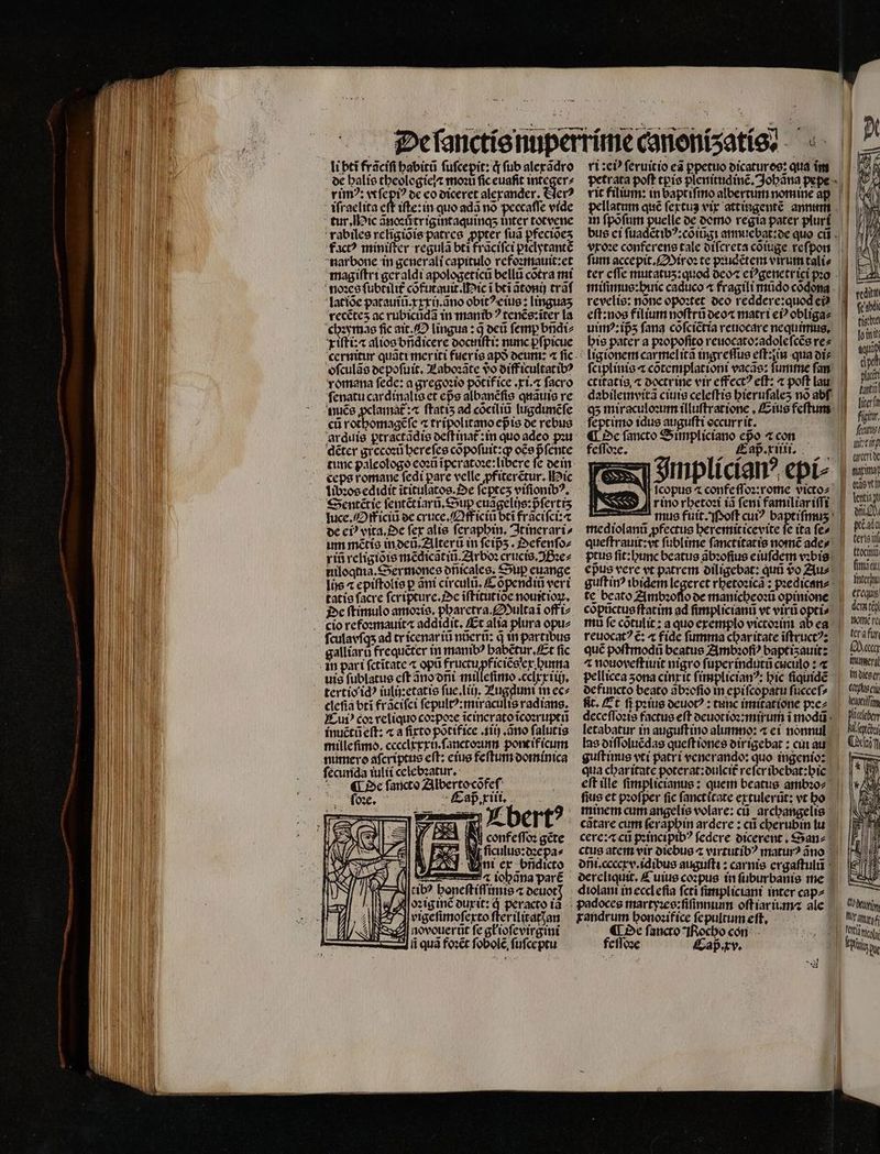 li bti frãciſi habitũ fufcepit: q fub alexãdro de halis theologie ⁊ moꝛũ fic euaſit integer⸗ rimꝰ: vt ſepiꝰ de eo diceret alexander. Nerꝰ iſraelita eft iſte:in quo ada nó peccaſſe vide tur. Mic ãnoꝛutrigintaquinq;ʒ inter totvene rabiles religiõis patres ppter fua pfecioes fac? miniſter regula bti frãciſci ꝑiclytantẽ nar bone in generali capitulo refoꝛmauit:et magiſtri ger aldi apologeticũ bellu cotra mi noꝛes ſubtilit᷑ cõfutauit. Mic i bti ãtonij trãſ latiõe patauĩũ.xxxij. ãno obitꝰ eius: linguaʒ recẽteʒ ac rubicudã in manibꝰ tenẽs:ĩter la chꝛymas fic ait. O lingua: 3 deũ femp bñdi⸗ xiſti:⁊ alios bñdicere docuiſti: nunc pfpicue oſculãs depoſuit. Laboꝛãte vo diff icultatibꝰ romana fede: a gregoꝛio põtif ice. xi. ⁊ facro ſenatu cardinalis et epe albanẽſis quãuis re cũ rothomagẽſe ⁊ tripolitano epis de rebus arduis ꝑtractãdis deſtinat᷑: in quo adeo po dẽter grecoꝛũ hereſes cõpoſuit:qꝙ oce pᷣſente tunc paleologo eoꝛũ ĩperatoꝛe:libere fe dein ceps romane fedi pare VI A bi Hic libꝛos edidit ĩtitulatos. Oe ſepteʒ viſionibꝰ. Sentẽtie ſentẽt iarũ. Sup euãgelijs:pᷣſerttʒ luce. Off iciũ de cruce.Qfficiũ bti frãciſci:⁊ de ci? vita. Oe fer alis ſeraphin. Itinerari⸗ um nẽtis in deũ . Alterũ in feips . Defenſo⸗ rin religiõis mẽdicãtiñũ.Arboꝛ crucis. Bꝛe⸗ niloqtia.Sermones dñicales. Sup euange lis « epiſtolis p ani circulũ. Cõpendiũ veri tatis facre ſcripture. e iftitutioe nouitioꝝ. De ſtimulo amoꝛis. pharetra. Multaĩ off i⸗ ſculavſq; ad tr icenar iũ nũerũ: d in partibus galliarũ frequẽter in manibꝰ habẽtur. Et fic uis fublatue cft ãno dñi milleſimo.cclxxiih. cleſia bti frãciſci ſepultꝰ:miraculis radians, eui? coꝛ reliquo coꝛpoꝛe ĩcinerato ĩcoꝛruptũ inuẽtũ eſt: ⁊ a ſixto põtifice . iiij.ãno falutis mille ſimo. cceclxxxij.ſanctoꝛinn poncifícum numero aſcriptus eſt: eius feſtum dominica ſecunda iulii celebꝛatur. De ſancto Alberto cõfeſ ab. de, l, i£ ramen! iohãna parẽ tibꝰ honeſtiſſimis oeuotT Nfoꝛiginẽ duxit: Y vigeſimoſexto ſterilitatꝭan novouerũt fe glioſevirgini ii quà foꝛẽt fobole, ſuſceptu ri: e ſeruit io eã ppetuo dicatures: qua ĩm vit filium: in baptiſmo albertum nomine ap in ſpõſum puelle de domo regia pater pluri vxoꝛe conferens tale diſcreta cõiuge reſpon fur accepit.Miroꝛ te pꝛudẽtem virum tali⸗ revelío: nonc opoꝛtet deo reddere:quod ei | ligionem carmelitã ingreſſus eſt:in qua di⸗ ſciplinis a cõtemplationi vacae: ſumme fam ctitatis « doctrine vir effect? eft: a poft lau dabilemvitã ciuis celeſtis bierufales nó abf. feptimo idus auguſti occurrit. € De fancto Simpliciano epo ⁊ con feſſoꝛe. Cap. xiiii. rino rhetoꝛi iã feni familiar iſſi epus vere vt patrcm diligebat: qua o Au⸗ te beato Ambꝛoſſo de manicheoꝛũ opinione copuctue ftatim ad ſimplicianũ vt virü opti» mů fe cõtulit: a quo exemplo victoꝛini ab ea reuocat? c; ⁊ fide fumma charitate ĩſtructꝰ: qué poſtmodũ beatus Ambꝛoſiꝰ baptisauitz ^ nouoveſtiuit nigro ſuper indutũ cuculo : « de functo beato ãbꝛoſio in epifcopatu ſucceſ⸗ fit. Et fi pꝛius deuotꝰ: tunc imitatione pꝛe⸗ letabatur in auguſt ino alumno: ⁊ ei nonnul las diſſoluẽdas queſt iones dirigebat: cui au guftinus vti patri venerando: quo ingenio: qua cbaritatc poterat:dulcit᷑ refcribebat:bic litera figir, frati Metin aret Nas t i Vesti e en pte ade terio toc fitt iii Inter erequß demteh nomẽ fe, terafur E. mumerat in olco cr Wugtilfi. fius et pꝛoſper fic ſanctitate extulerũt: vt ho minem cum angelis volare: cũ archangelis catare cum ferapbin ardere: cii cherubin lu cere:æ cu pꝛincipibꝰ federe dicerent. San diolani in ecclefia fcti ſimpliciani inter cap⸗ padoces martyꝛes:ſiſinmum oſt iar ium⁊ ale randrum honoꝛifice ſepultumeſt. | De ſancto Rocho con feſſoꝛe Caß. xv. legte Cii