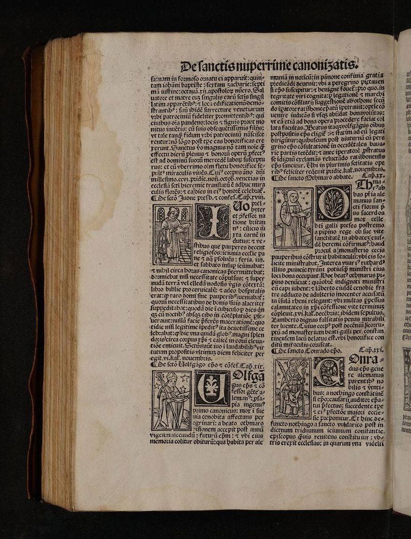 xta carné in dautus: a ve⸗ us que pauperes decent 8 religioſos:ieiunia eccłie pa ne aq pſoluẽs: feria. iiij. *. et ſabbato infup ieiunabat: ⁊ nihil circa hoꝛas canonicas pᷣtermittebat: doꝛmiebat nifi neceſſitate cõpulſus: « fuper auda terra vel elledã nodoſis vᷣgis cõtextã: libꝛo biblie pꝛo ceruicaliſ adeo hoſpitalis erat:ꝙ varo domi finc pauperibꝰiueniabat᷑: quoꝛũ neceſſitatibus de bortis fitis alacriter ſuppeditabat:quodã die i cubiculo dies n qʒ cũ noctibꝰ abſqʒ cibo in cõtẽplat ide pſe⸗ uerauit: nullã facie pfcrce macerationẽ:quo tidie ntfi legitime ipedit? ita deuotiſſime ce lebꝛabat:ꝙ die vna quidã globꝰ magni f; plen doꝛiscirca coꝛpus rpi ⁊ calicẽ in eoꝛũ eleua⸗ tioe emicuit.Sctùs aũt iuo i laudabilibꝰvir egit. et hat, nouembꝛis. i ¶ De ſctõ Aoltgãgo eßo a cõfeſ. Cap. xir. i guo eps ⁊ co B uaa Aleman“: pfaz — pia ingenu⸗ vꝛimo canonicus: mor i fue Ania cenobita affectane per egrinari: a beato otbmaro — viſionem accepit poft anna vigenmaſccundũ: futurũ epm : ⁊ vbi eius memoꝛia colitur obiturũ:qua babita per ale epo fufcipitur: benigne fouet; pzo quo. in comitis cõſiliarij ſuggeſtionẽ ab'orbone fecu do ĩpatoꝛe rat iſvoneepᷣatũ ĩpetrauit:optieco rie partie tetẽdit:⁊ ante ĩperatoꝛc en ſe ĩdignũ exclamãs retuct: do ratilbonenſis eps ſancirur. Abi in plur imis ſctitatis ope rib? feliciter reqeuit pꝛidie. al. nouembeꝛis. ¶ De faucto Othmaro abbate. £ apart | ; Allora Hi A NI bas pfia ale manus fan^ «tt floꝛini p us facerdos. 0 E ſanct itatẽ in abbates;etufs, dé heremi cõfirmatꝰ:haud pꝛocul ajmonafterio cecis pauperibus cõſtruxit habitaculũ:vbi eis ſo: licite miniſtrabat. Interea vuar ? ruthardꝰ illius ꝓuincie tyrãni pot iuſqᷓ; miniſtri eius loci bona occupant. Hoc bea? othmarus pi⸗- pino denũciat: quãobꝛẽ indignati miniſtri eũ capi iubent:⁊ lãberto eiuſdẽ cenobie fra tre adducto de adulter io inocenter accuſatũ in ifula rheni elegant: vbi multas ꝑpeſſus calamitates in xpᷣicõfeſſione vite terminuʒ cõpleuit.xvi. kał.decẽbꝛis: ibidem ſepultus. Lamberto dignas falſitatis penas nurabili ter luente. Cuius coꝛpꝰ poft decẽniũ ſĩcoꝛru⸗ ptũ ad monaſter ium bcati galli per conſtan tineuſem lacũ delatus eſt.vbi honoꝛifice con Cap. xxi. dus eps gene 49 rc alemanus parent ibꝰ no % —Ddilis « vᷣtnuti⸗ bus: a nothingo conſtãt in fi epo:caufariyaudito: epa⸗ jJ tui pfectue: ſuccedente tze SN ⁊ c? ꝑfectõe maioꝛi eccice- I —1 fie pꝛe ponitur. Et binc oca, functo nothingo a ſancto vuldarico poft in dictnum triduanum ie iunium conitantie. epiſcopus qꝙᷓuis renitens conſtitu iur: vba. trie erexit eccleſias: in quarum vna viqelii