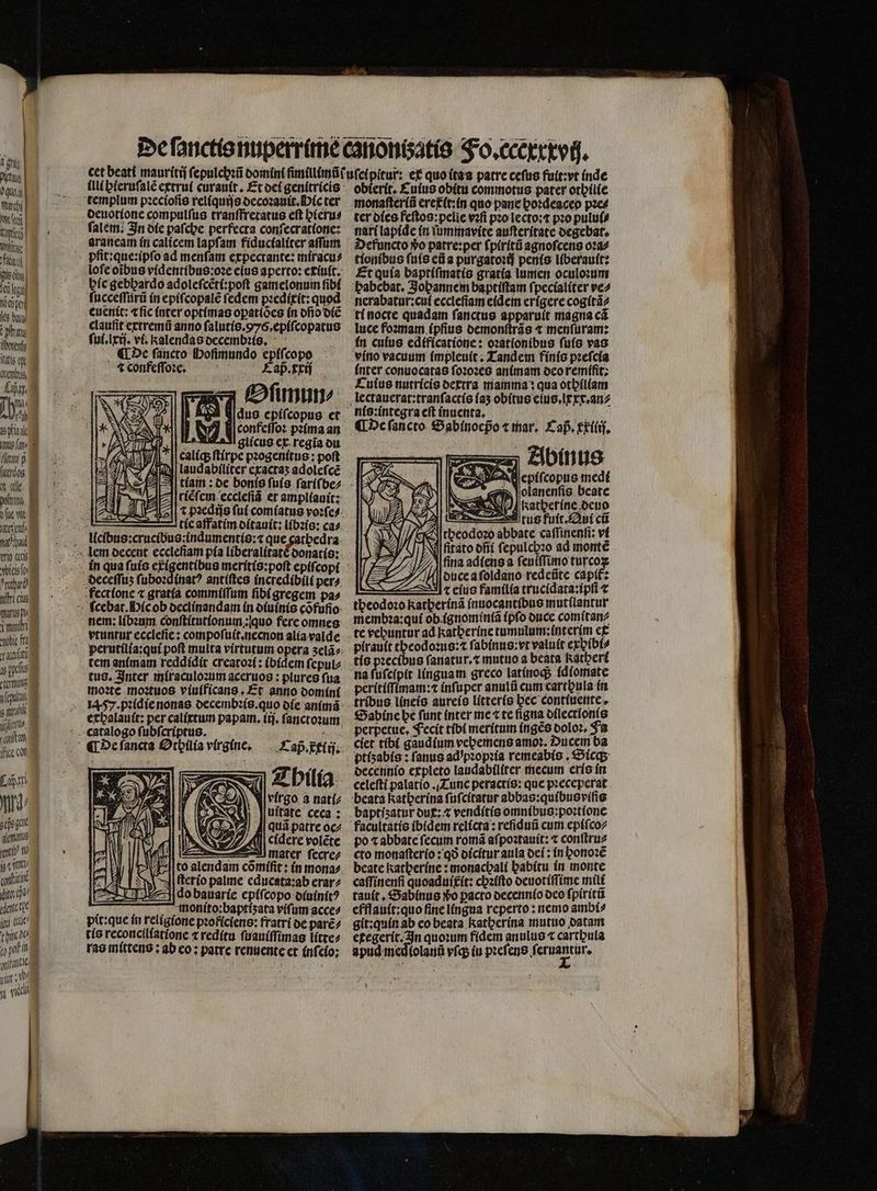 VET 0quy) fluch ee Ws i ue ots Ma pen fes baus ttu TET liti p x «it trio c warts p, teln P: 1 1l$. Yi aleman dit ade lle ini «c 10 wiel deuotione compulſus tranſfretatus eft hieru⸗ faltem; In die paſche perfecta conſecratione: araneam in calicem lapſam fiducialiter aſſum loſe oĩbus videntibus:oꝛe eius aperto: exiuit. hie gebhardo adoleſcẽti:poſt gamelonum fibí ſucceſſurũ in epiſcopalẽ fedem pꝛedixit: quod euenit: «fic inter optimas opatiòes in ofio diẽ ſui.lxij. vi. kalendas decembꝛis. i , de ſancto Hofimundo epiſcopo 4 confeſſoꝛe. Faß. xxij Oſimun⸗/ Midus epiſcopus et confeſſoꝛ pꝛima an La glícus ct. regia ou caliq; ſtirpe pꝛogenitus: poft AVI WO ; ji * 4 2 0 9 riẽfem eccleſiã er ampliauit: 2 3 EA z Y tie affatim ditauit: libꝛis: ca^. deceſſuz ſuboꝛdinatꝰ antiſtes incredibili per^. vtuntur ecclefie: compoſuit.necnon alia valde tem animam reddidit creatoz(: (bídem ſepul⸗ moꝛte moꝛtuos viuificans. Et anno domini erbalauít: per calixtum papam.iij. ſanctoꝛum Cap̃ xlij. 212) J| quá patre oc ( cídere voléte — mater ſecre⸗ A to alendam comífit : in moria. ſterio palme educata:ab erar⸗ do bauarie epiſcopo diuinitꝰ : monito:baptiʒata viſum acce⸗ pit: que in religione pꝛoficiens: fratri de parẽ⸗ tis reconciliatione ⁊ reditu ſuauiſſimas líttez ras mittens: ab co; patre renuente et inſcio: obierit. Cuius obitu commotus pater othilie monaſteriũ eretit:in quo pane hoꝛdeacep pꝛe⸗ ter dies feſtos:pelie vꝛſi pꝛo lecto:t pꝛo pului⸗ nari lapide in ſummavite auſteritate degebat. Defuncto vo patre:per ſpiritũ agnoſcens oꝛa⸗ tionibus ſuis eũ a purgatoꝛij penis liberauit: Et quia baptiſmatis gratia lumen oculoꝛum babebat. Jopannem baptiſtam ſpecialiter ve⸗ nerabatur:cuſ ecclefiam eidem erigere cogitã⸗ ti nocte quadam ſanctus apparuít magna cá luce foꝛmam ipſius demonſtrãs ⁊ menſuram: in cuius edificatione: oꝛationibus ſuis vas vino vacuum impleuit. Tandem finis pꝛeſcia inter conuocatas ſoꝛoꝛes animam ocoremífit; Culus nutricis dextra mamma: qua othiliam lectauerat:tranſactis iaʒ obitus eius.lxxx.an⸗ ¶ De ſancto Sabinoepo ⁊ mar. Cap. Exliij. AB epifcopus medi «em lolanenfis. beate $ Katherine deuo v tus futt. Qui cti cA rbeodozo abbate caffítienfi: ví yy A ) ( N ſitato dñi ſepulchꝛo ad monté ae, fina adiens a fenífTimo turco 24 2 duce a ſoldano redeũte capt: A « eius familia trucidata:ipſi ⁊ theodoꝛo katherinã inuocantibus mutflantur membꝛa:qui ob ignomintiã (pfo once comſtan⸗ te vehuntur ad katberíne tumulum; interim et plrauit theodoꝛus:⁊ ſabinus: vt valuit exhibi⸗ tis pꝛecibus ſanatur.⁊ mutuo a beata katheri na ſuſcipit linguam greco latinoq; fdíomate peritiſſinam:⁊ inſuper anulũ cum cartpula in Sabine he funt inter me ⁊ te ſigna dilectlonis perpetue, Fecit tibi meritum ingẽs doloꝛ. Ja ciet tibi gaudium vebemens amoꝛ. Ducem ba ptizabis: fanus ad pꝛopꝛia remeabis. Sicq; decennio expleto laudabiliter mecum erís in baptisatur dux: ⁊ venditis omnibus:poꝛtione facultatis ibidem relicta: reſiduũ cum epiſco⸗ po ⁊ abbate ſecum romã aſpoꝛtauit: ⁊ conſtru⸗ cto monaſterio: qð dicitur aula dei: in honoꝛẽ beate katherine: monachali habitu in monte caſſinenſi quoaduixit: chꝛiſto deuotiſſime mili tauít , Sabinus ᷣo pacto decennio deo ſpiritũ efflauit:quo fine lingua reperto: nemo ambi⸗ git:quin ab eo beata katherina mutuo datam etegerit. In quoꝛum fidem anulus t carthula apudanedíolanü vſq; iu pꝛeſens vec.