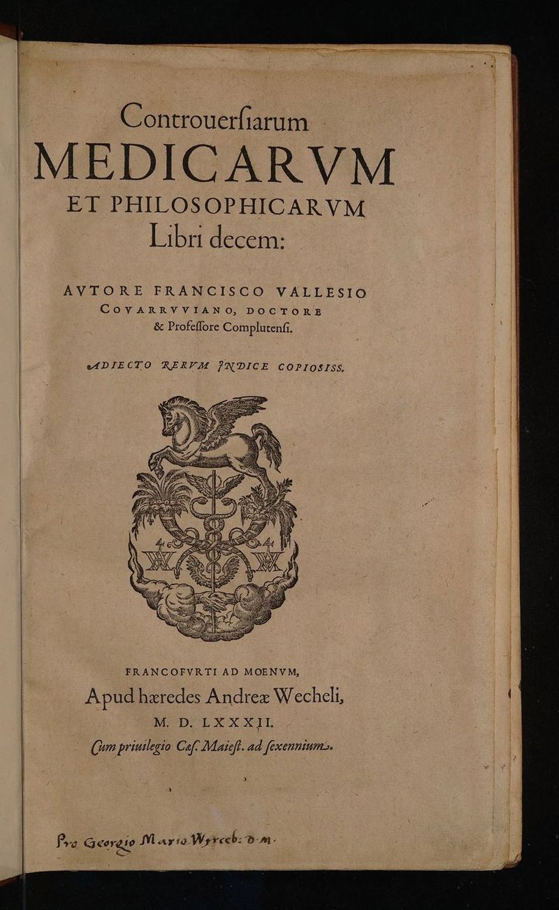 . Controuerfiarum EDICARV ET PHILOSOPHICARVM — Libr decem: AVTORE FRANCISCO VALLESIO COYARRYYIANO, DOCTORE | &amp; Profeffore Complutenfi. | | ? efDIECTO RERFEJM PN'DICE COPIOSISS. FRANCOFVRTI AD MOENVM, : . Apud hzredes Andrex Wecheli, E. NH D'E*xxl.- — (un priuilegio Cafe Maieft. ad fexenniums. Ys Pro Qeergio I ay io Merech: on —— —— rt er — PTOL T s ^e E MR RI ux iac i roritecbhót A