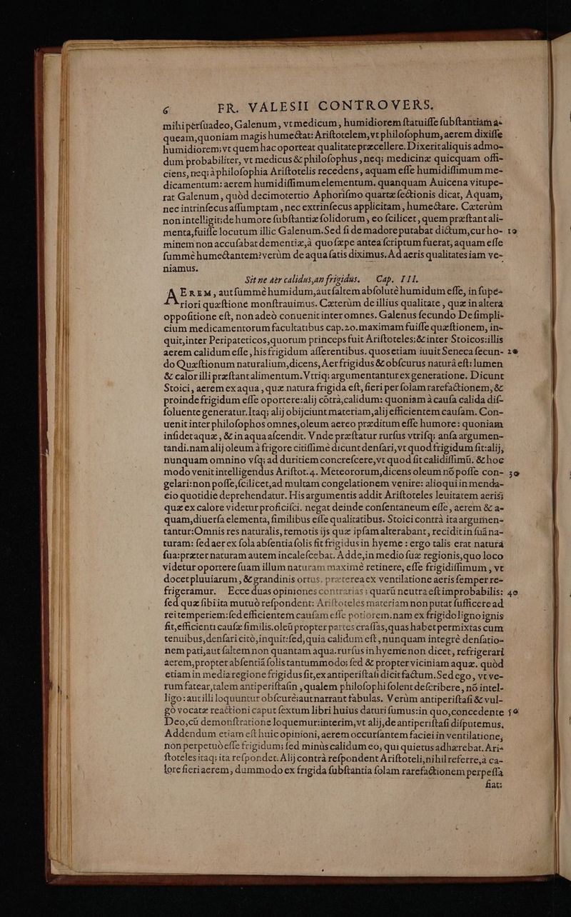 mihiperfüadeo, Galenum, vt medicum, humidiorem ftatuiffe fubftantiam à queam,quoniam inagis humectat: Ariftotelem, vt philofophum, aerem dixiffe humidiorem;vt quem hac oporteat qualitate przcellere.Dixerit aliquis admo- dum probabiliter, vt medicus &amp; philofophus , neq; medicinz quicquam offi- ciens, neq; àphilofophia Ariftotelis recedens, aquam effe humidiffimum me- dicamentum: aerem humidiffimum elementum. quanquam Auicena vitupe- rat Galenum, quód decimotertio Aphorifmo quartz fc&amp;tionis dicat, Aquam; nec intrinfecus affumptam , nec extrinfecus applicitam , hume&amp;tare. Caterum nonintelligide humore fubftantiz folidorum, eo fcilicet, quem preftantali- menta,fuiffe locutum illic Galenum.Sed fi de madore putabat di&amp;um,cur ho- minem nonaccufabat dementiz,à quofzxpe antea fcriptum fuerat, aquam effe füummé hume&amp;antem?verüm de aqua fatis diximus. A d aeris qualitates iam ve- niamus. 871 ne aer calidus,am frimidus. — Cap. II. AE REM, autfümmé humidum;autfaltem abíoluté humidum effe, in fupe- riori quzítione monftrauimus. Czterüm de illius qualitate , quz in altera oppofitione eft, nonadeó conuenitinter omnes. Galenus fecundo De fimpli- cium medicamentorum facultatibus cap.20.maximam fuiffe quaftionem, in- quit;inter Peripateticos,quorum princeps fuit Ariftoteles;&amp; inter Stoicos:illis aerem calidum effe , hisfrigidum afferentibus. quosetiam iuuit Seneca fecun- do Quzftionum naturalium,dicens, Aer frigidus &amp; obícurus naturá eft: lumen &amp; calorilli przftantalimentum.Vtriq; argumentanturexgeneratione. Dicunt Stoici, aerem exaqua , quz natura frigida eft, fieri perfolam rarefactionem, &amp; proindefrigidum effe oportere:alij cotrà,calidum: quoniam à caufa calida dif- foluente generatur.]taq; alij obijciunt materiam,alij efficientem caufam. Con- uenit interphilofophos omnes,oleum aereo przditum effe humore: quoniam infidetaquz , &amp; inaquaafcendit. Vnde przítatur rurfus vtrifq; anfa argumen- tandi.namalij oleum à frigore citiffimé dicunt denfari,vt quod frigidum fit:alij, nunquam omnino víq; ad duritiem concreícere,vt quod fit calidiffimü. &amp; hoc modo venit intelligendus Ariftot.4. Meteororum,dicens oleum nó poffe con- gelari:nonpoffe,fcilicet,ad multam congelationem venire: alioquiin menda- cio quotidie deprehendatur. His argumentis addit Ariftoteles leuitatem aeris; quz ex calore videtur proficiíci. negat deinde confentaneum effe , aerem &amp; a- quam,diuerfa elementa, fimilibus effe qualitatibus. Stoici contrà itaarguinen- tantur:Omnis res naturalis, temotis ijs quz ipfam alterabant, reciditin fuána- turam: fedaerex fola abfentiafolis fit frizidusin hyeme : ergo talis erat naturá fua:przter naturam autem incalefcebat. A dde,in medio fuz regionis,quo loco videtur oportere fuam illum naturam maximé retinere, effe frigidiffimum , vt docetpluuiarum, &amp; Lopes ortus. prztereacx ventilatione aeris femper re- FRE Ecce duas ópiniones contrarias ; quarü neutra eftimprobabilis: fed quz fibiita mutuó refpondent: Ariftoteles materiam non putat fufficeread rcitemperiem:fed efficientem caufam cflc potiorem.nam ex frigidolignoignis fit, efficienticaufz fimilis.oleü propter pattes craffas,quas habetpermixtas cum tenuibus, denfari citó;inquit:fed,quia calidum eft, nunquam integré denfatio- nem pati,aut faltem non quantam aqua.ruríus in hyemenon dicet, refrigerari acrem,propter abfentiá folistantummodo; fed &amp; propterviciniam aqu. quód etiam in mediaregioncfrigidusfit,exantiperiftafi dicitfactum.Sed cgo, vt ve- rumfatear,talem antiperifta(in , qualem philofophi folent defcribere, nó intel- ligo:autilli loquuntur obícuré;iautnarrant fabulas. Verüm antiperiftafi &amp; vul- gó vocatz reactionicaput fextum libri huius daturi fumus:in quo,concedente Deo,ci demonftratione loquemur:interim,vt alij,de antiperiftafi difputemus. Addendum etiam eft huicopinioni, aerem occuríantem faciei in ventilatione; non perpetuo effe frigidum; fed minüscalidum eo, qui quietusadhzrebat. Ari ftotelesitaq; ita refpondec. Alij contrà refpondent Ariftoteli,nihil referre,à ca- lore fieriacrem, dummodo ex frigida fubftantia folam rarefa&amp;tionem perpeffa fiat: