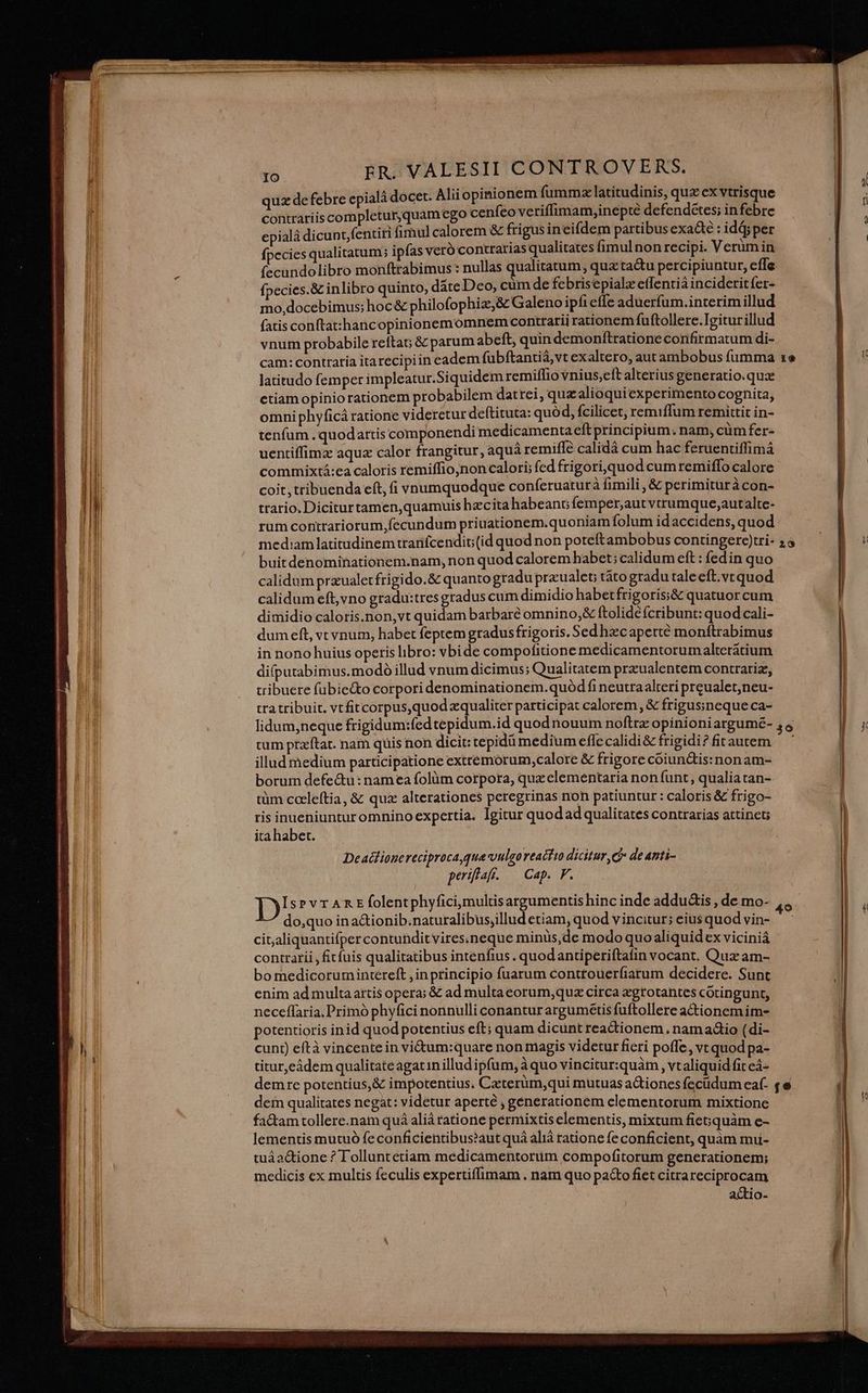 quz de febre epialà docet. Alii opinionem (umma latitudinis, quz ex vtrisque contrariis completur,quam cgo cenfeo veriflimam,inepté defendétes; in febre epialá dicunt,fentiri fimul calorem & frigus incifdem partibusexa&e: idáj per fpecies qualitatum; ipfas veró contrarias qualitates fimulnonrecipi. Verumin (ecundolibro monftrabimus : nullas qualitatum, qua ta&u percipiuntur, effe fpecies.& inlibro quinto, date Deo, cüm de febris epialzetfentià incideritfíer- mo,docebimus; hoc & philofophiz,& Galeno ipfi effe aduerfum.interimillud fatis conftat:hancopinionemomnem contrarii rationem fuftollere.Igitur illud vnum probabile reftaG &z parum abeft, quin demonftratione confirmatum di- cam: contraria itarecipiin eadem (übftantià,vt exaltero, aut ambobus fumma latitudo femper impleatur.Siquidem remiílio vnius,eft alterius generatio.quz ctiam opinio rationem probabilem datrei, quz alioquiexperimento cognita, omniphyficá ratione videretur deftituta: quó d, fcilicet, remifflum remittit in- tenfum .quodartis componendi medicamentaeft principium; nam, cümfer- uentiffimz aqua calor frangitur, aquá remifle calidá cum hac feruentiffimá commixtá:ea caloris remiffio,non calori; fed frigoriequod cumremiffo calore coit, tribuenda eft, (i vnumquodque conferuaturà fimili , & perimituràcon- tratio. Diciturtamen,quamuis hzcita habeant femper;autvtrumque,autalte- rum contrariorum, fecundum priuationem.quoniam folum id accidens, quod mediam latitudinem tranfcendit; (id quod non poteftambobus contingere)tri- buitdenominationem.nam, non quod calorem habet; calidum eft : fedin quo calidum praualetfrigido.& quanto gradupraualet; táto gradu taleeft.vt quod calidum eft, vno gradu:tresgradus cum dimidio habetfrigoris;& quatuor cum dimidio caloris.non,vt quidam barbare omnino, & ftolidé fcribunt: quod cali- dumeft, vt vnum, habet feptem gradus frigoris. Sedhzcaperté monítrabimus in nono huius operis libro: vbide compofitione medicamentorumalteratium difputabimus.modó illud vnum dicimus; Qualitatem praualentem contrariz, tribuere fubie&o corpori denominationem. quód fi neutraalteri preualet,neu- tratribuit. vtfitcorpus,quod zqualiter participat calorem, & frigusineque ca- IO. 20 tum przftat. nam quis non dicit: tepidü medium effc calidi& frigidi? firautem illud medium participatione extremorum calore & frigore coiun&tis: nonam- borum defe&u: namea folüm corpora, qux elementaria non funt, qualia tan- tüm cceleítia, & quz alterationes peregrinas non patiuntur : caloris & frigo- ris inueniunturomnino expertia. Igitur quod ad qualitates contrarias attinet; ita habet. Deadlionereciproca que vulgoreactio dicitur, d de anti- periflaf. — Cap. F. D IsrvrAREfolentphyfici,multisargumentis hinc inde addu&is , de mo- do,quo ina&ionib.naturalibusjillud etiam, quod vincitur; eius quod vin- contrarii, fit fuis qualitatibus intenfius . quodantiperiftafin vocant. Qux am- bo medicoruminiéreft ,inprincipio fuarum conttouerfiarum decidere. Sunt enim ad multa artis opera; & ad multaeorum,quz circa xgtotantes cotingunt, neceflaria, Primó phyfici nonnulli conantur arguméetis fuftollere actionem im- potentioris inid quod potentius eft; quam dicunt readtionem. nam adio (di- cunt) eftà vincente in vi&um:quare non magis videtur fieri poffe, vt quod pa- titur,eádem qualitate agatin illud ipfum, à quo vincitur:quàm , vt aliquid fit eá- demre potentius, & impotentius. Czeterüm,qui mutuas aGiones fecudum eaf- dem qualitates negat: videtur aperté , génerationem elementorum mixtione fa&am tollere.nam quá aliá ratione permixtis elementis, mixtum fiesquàm e- lementis mutuó fe conficientibus?aut quá aliá ratione fe conficient, quàm muii- tuáactione ? Tolluntetiam medicamentorum compofitorum generationem; medicis cx multis feculis expertiffimam . nam quo pa&o fiet citrareciprocam actio-