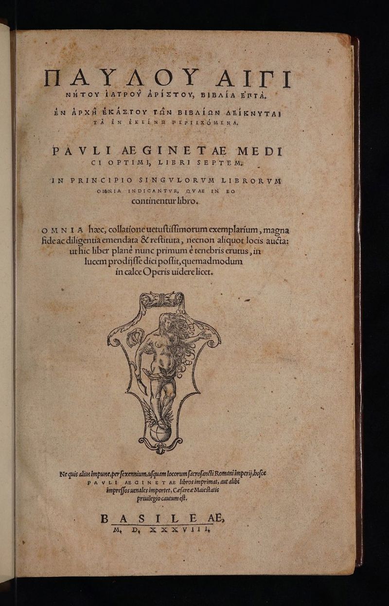 T S^ E (b MES. A d tiet MM DIO I mS te Lo ^ P QUE Cs TAOTY-' AITI NHTOY lATPOY APIZTOY, BIBAÍA ERTÀ, ἡ M E EPA ἐν ÀÁPXH ÉKAZTOY τῶν BIBAION AEÍENYTAI UNA ORNORKELNGÉ RIPIEIEOMENA, PAÀVLISAEGINETAE MEDI CI OPTIMI LIBRI SEPTEM; N PRINCIPIO SINGVLORVM LIBRORVM OMNIA, INDICANTVR, ΟΝ ΔΕ IN Ego continentur libro, e quis alitn impune, per fexennium,ufquam locorum [acvofancti Romani imperij bo[ce PAVLI AEBGIN E TAE lbrosimprimat, aut alibi 3 impre[Jos uenales importet, Cefaree Maiestatis priuilegio cautum eft. | DB A. S ΤΟΙ ΓΕ ABD B. NN ct XY A