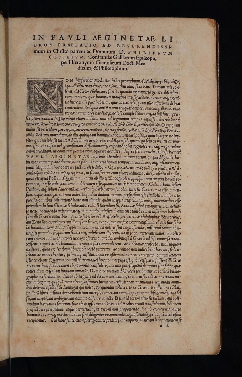 BROS PRAEFATIO; AD RAREVE'XRENDISSLÍ mum ín Chrifto patrem ac Dominum, D. PH1LIPPVyM CossErIV M, Conftnti Galliarum Epí(copa, per Híeronymü Gemufzum Doct, Me- | dicum, &amp; Philofophum, ON bicfatebor quod uetus babet prouerbium, δθσϊαίμων γε Uto, Gs 3 |eyto d eiu πενεάτης, πες Corintbus ulla, fi ad banc Teneam quis con- ferat, ἀφθόνως δὐσιαίμων fuerit . quando ex uniuer[o genere difciplia- JI [rum omnium , que bominum induftria atq; [agacitate inuentae 414; excul- LJ [tee fuere, ulla pars habetur , que cií bac ipfa, quam nüc adferimus debeat d contendere, Sed quid aio? An non reliquas omnes, quecunq; ille liberalio | - res ( bumaniores babétur baec ipfa comple&amp;titur? atq, ad fui fem pra-- Jeriptum traducit 2 Q uo minus etiam uidebor non ad leguimum tempus adfufJe , ὅτι lae τσαῦτα, ὅσω lio oves Ῥσότω χαλεποτορά τε κοὰ di oto e Boot twrdpa: 65. O umquam maius fit periculum μὴ te μωμήσπτοιι oti , ὡς ταχυτόρου μᾶλλον ἢ βραδιύτολου zr áu- gdUa Sed quis mortalium, ab illis quibu[dam bominibus commendari poffit, a quori (tyris ne lup- piter quidem ipfe fit tutus? Ad C.T, me uerto reuerendiff.preful, quam ego fcio ea mentis acrimo- nia ejfe , ut caufam uel grauifimam difficillmamq; expedité poffit cognofcere, eaq, magnitudine animi praditam, ut cognitam [umma cum aequitate decidere , deq, ea ftatuere uelit Ὁ anfa bec eft PAVLI AEGIN E T AE imprimis.Deinde bominum eorum, qui fua diligentia, bu- ius monumenta plane duina, bona fide , db iniuria borum temporum windicare, atq, inflaurare ci piunt.Id,quod in boc opere ita factum eft fedulo, καὶ λέξω μεγαλοπρεπῶς ἐσὲ gpityixde, ἀλλ d grxssópoy xoi x ληθεςόβδον φράσω. ut fi conferatur cum priore editione , dici profecto id pofsit, quod eJt apud Po&amp;tam, Q wantum mutatus ab illo efl;Et cognofcet, quifquis non iniquus barum ve- rum cenfor effe uolet,tantum bic difcrimen effe, quantum inter Hippocratem, Galeni, bunc ipfum Paulum, atq; ip[um i ak C WARE barbarorum (cholam interfit. Caeterum id efTe immen- fum;ecquis embigat, aut non uideat?Equidem dudum. optnor, perfuafum effe fludiofis buwfce artis Perf omnibus; inflitutione banc non aliunde. quám ab ipfis artificibus primis; inuentoribus effe petendam.bi funt Greece fcbolee autores.Et fi fatendum fit; Arabice fcbole magifiris, non defuif- Je neq; in deligendo iudicium, neq; in imitando mduflriam omnem : tanto tamen inferiores babendi funt illi Grecis autoribus , quanto fuperior eft. Arifloteles peripateticee philofopbie fectatoribus, qut Zeno Stoicis reliquis qui illum funt fecuti, aut quifque artifex exercitatifsimus reliquis fue [cho lee bominibus.cz quanquá ipforum monumenta a noftris fint cognofcenda , inflitutio tamen abil- lis ipfis petenda efl, quorum ftudia atq; induftriam illi fecuti, ita im fé conuerterant maiorum no[tro rum animos , ut alios autores uix agnofcerent . quod bi ambitiofe 4 Grecis ad fefe uniuer[a tradu- xifJent, atque Latinis bominibus tanquam [ua commodarent , ac uidebatur profecto , nibil ufquam exiflere , quod ex Arabum libris non vecté peteretur , ac proinde non iudicabant bac illi, fed co- lebant ac uenerabantur , primamq; inflitutionem ex ijdem monumentis petentes , omnem etatem iflic terebant.O) uorum bominà fententia, uel boc nomine falfa eft, quod etfi pares fuiffent illi Gre cis autoribus, quádo tamen ab js omnia tranflulere, dici non poteft, quito deteriora fmt fata quee toties aliam εἰς, aliam linguam mutarüt. Dum bec primum ἃ Grecis fcribuntur ac toties à biblio» grapbis exfcribuntur, deinde ab ea gente ad Arabes deriuantur,ab bis rurfus ad Latinos traducun- tur:ambigat ne qu (qua, quin pleraq; imfmnities fuerint inuerfa, deprauata, AT modis omni- bus deteriora fa&amp;ta? Sed ambigat qui wolet , &amp;* quandiu uolet,certé ex Greecorii co latione coftat, in illorü libris infinita deprebenditum inter fe, tum etiam cum illis pugnantia, difsidentiaq;. alia fal f 0,dut inepte, aut ambigue. aut omnino ob[cure adiecta. Et fiue id eorum uitio fit fa&amp;tum , qui poft- modum baec latina fecerunt, fiue ab ἧς ipfis qui à Grecis ad Arabes primi tranftulerunt, le&amp;orem profe&amp;o ua prepediunt atque peruertunt , ut tyroninon proponenda , fed ab exercitatis in arte bominibus » acriq; preeditis wdicio fint diligenter examinanda cogno[cendaq;, prius quam ad uum recipiantur, — Sed banc fententiam pleriq; omnes pridem funt amplexi, ac ueram banc rationem fe 4 2