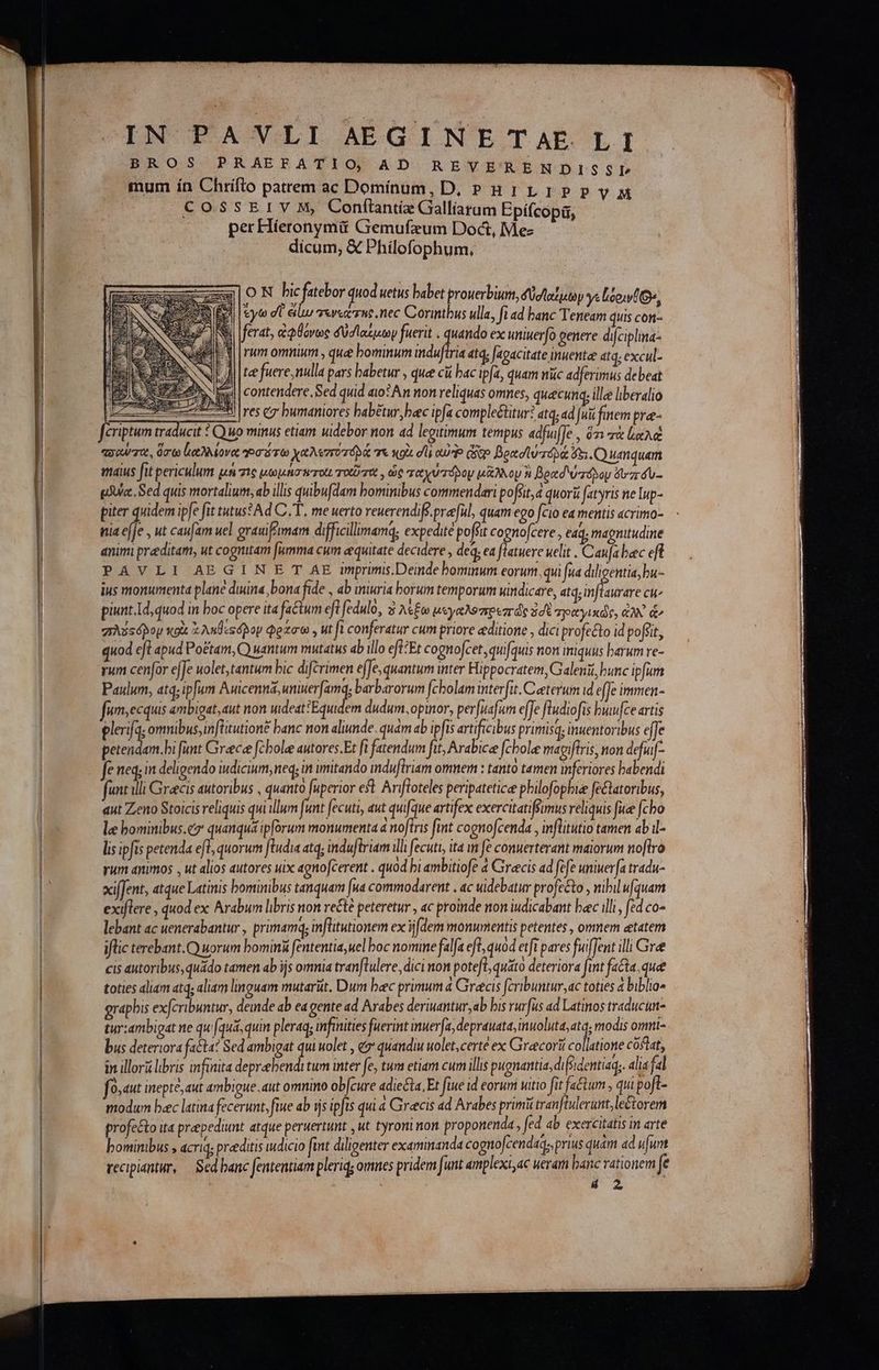 BROS PRAEFATIO AD REVERENDISSL mum ín Chrifto patrem ac Dominum, D, »H1LIPPVyM CossErv M, Conflntie Galliaram Epifcopi, per Híeronymü Giemufxum Doct, Me- dicum; &amp; Philofophum, ΟΝ bic atebor quod uetus babet prouerbium, δαίμων γι loo, Ὁ», Ὁ ἐγώ dU euo Tere rne nec Corintbus ulla, fi ad banc Teneam quis con Ὁ ferat, ἀφθόνως δύσι αίμων fuerit . quando ex uttiuerfo genere difciplina i| rum omnium , que bominum Ὅλ: 4tq; agacitate inuente atq; excul- Ji | tee fuere nulla pars babetur , quee cà bac ipfa, quam nuc adferimus debeat ἊΝ ix | contendere, Sed quid ao? An non reliquas omnes, quecunq, ille liberalio ἘΞΞΞΞΣ 25: res ez bumaniores babétur, bec ipfa comple&amp;ttur? atq, ad [ui finem pra- fériptum traducit : Quo minus etiam uidebor non ad legitimum tempus adfu]e , ὅτι τὰ lae “σαύσο, ὅσω leave ori rto χαλεσῦτοβλά τε κοὰ σῖ! oue qo βρασϊὑπτοδά ὅξι. Ὁ umquam maius fit periculum μὴ 716 μωμήσπτοίι τοῦτος, ὡς ταχυτόρου μᾶλλον à βραδύτοδον zr du- gAUa: Sed quis mortalium, ab illis quibufdam bominibus commendari ροβιι, à quori atyris ne lup- piter quidem ipfe fit tutus*Ad C.T. me uerto reuerendif.preful, quam ego fcio ea mentis acrimo- nia efje , ut caufam uel grauiftmam difficilimamq; expedite poffit cognofcere , edq, magnitudine animi preditam, ut cognitam [umma cum eequitate decidere , deq, ea flatuere uelit . Caufa baec eft PAVLI AEGIN E T AE imprimis.Deinde bominum eorum, qui fua diligentia, bu- ius monumenta plane duina, bona fide , ab iniuria borum temporum uindicare, atq, inflaurare cu^ piunt.Id, quod in boc opere ita factum eft fedulo, καὶ λέξω μεγαλοπρεπῶς ἐσὲ spityixds, e de gAssópoy xoi ἃ ληθεςόβον φράσω , ut ft conferatur cum priore «ditione , dici profecto id poffit, quod efl apud Po&amp;tam, Q wantum mutatus ab illo eft:Et cognofcet, quifquis non iniquus barum ve- rum cenfar effe uolet,tantum bic difcrimen effe, quantum inter Hippocratem, Galeni, bunc ipfa Paulum, atq; ip[um ERR ἐ μα, barbarorum fcholam interfit.Ceeterum id effe immen- fum,ecquis embigat, aut non uideat Equi lem dudum, opinor, perfuafum effe ftudiofis bwwfce artis elerifa; omnibus, in[ütutione banc non aliunde. quam ab ipfis artificibus primisq; inuentoribus ee Mss fimt Greece fcbole autores.Et fi fatendum fit; Arabice [cole magifiris, non defuf- fe neq; in deligendo iudicium, neq; in imitando induftriam omnem : tanto tamen inferiores babendi funt illi Grecis autoribus , quanto fuperior eft. Arifloteles peripatetice pbilofopbiee fe&amp;atoribus, qut Zeno Stoicis reliquis qui illum funt fecuti, aut quifque artifex exercitatifimus reliquis fue [cho le bominibus.cz quanquá ipforum monumenta a noftris fint cognofcenda , inflitutio tamen ab i- lis ipfis petenda efl; quorum ftudia atq; induftriam ill fecuti, ita in ft conuerterant maiorum no[tro yum animos , ut alios autores uix agnofcerent . quod bi ambitiofe 4 Grecis ad fefe uniwerfa tradu- xifJent, atque Latinis bominibus tanquam [ua commodarent «dc uidebatur profecto, nibil ufquam exiflere , quod ex Arabum libris non re&amp;té peteretur , ac proinde non iudicabant bac illi, fed co- lebant ac uenerabantur , primamq; infütutionem ex idem monumentis petentes , omnem etatem iflic terebant.Q uorum bomini fententia, uel boc nomine falfa eft, quod etfi pares fuifJent ili Gree cis autoribus, quado tamen ab ijs omnia tranflulere, dici non poteft quato deteriora fit fecta que toties aliam atq; aliam linguam mutariit. Dum bec primum à Grecis fribuntur,ac toties ἃ biblio» grapbis exfcribuntur, deinde ab ea gente ad Arabes deriuantur,ab bis rurfus ad Latinos traducum- tur:ambigat ne qu (quá, quin pleraq; infinities fuerint inuerfa, ἐπε ur CN modis omi- bus deteriora facta? Sed ambigat qui wolet , {σ᾽ quandiu wolet,certe ex Gracorií collatione cófiat, in illori libris infinita depreebendi tum inter fe, tum etiam cum illis pugnantia, di fedentiaq;. alia fal [09 4με inepte, aut ambigue. aut omnino ob[cure adiecta, Et fiue id eoruni vitio fit factum , qui poft- modum bec latina fecerunt, fie ab ijs ipfis qui « Gireecis ad Arabes primi tranftulerut, lectore profe&amp;to ita prepediunt atque peruertunt , ut tyroni non proponenda, fed ab exercitatis in arte bominibus , acriq; praeditis widicio fint diligenter examinanda cogno[cendaqs, prius quam ad ufurt recipiantur, — Sed banc fententiam pleriq omnes pridem funt amplexi, ac ueram banc vationem fe 48 2