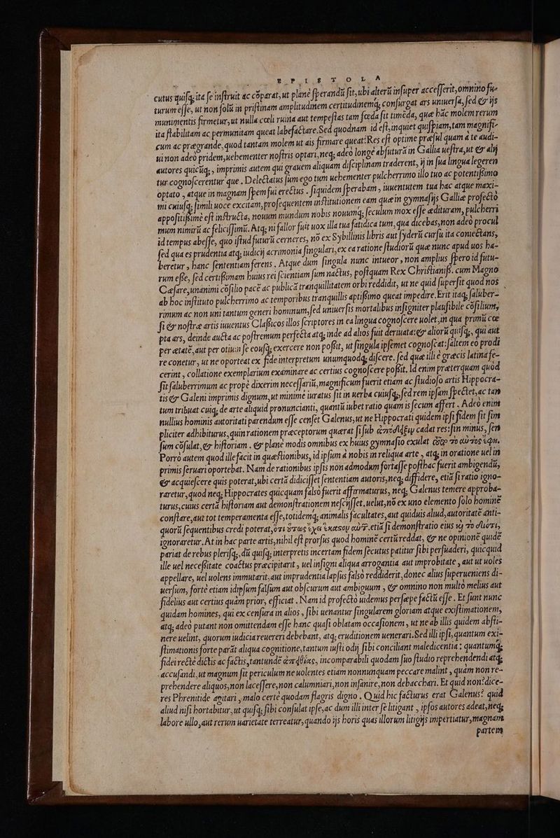 cutus quif ita fe inflruit ac coparat, ut plane fperandi fit, ubi alteri infuper acce[ferit,ormirtofu- turunefje, ut non foli in priftinam amplitudmem certitudinemd; confu gat dr umuera, fed «v ijs munimentis firmetur, ut nulla coeli rita aut temrpejtas tar feda fit iméda, que bác molemrerum ita flabilitam ac permunitam queat labefactare.Sed quodnam id eftinquet quifpiam, tam magnife- cum ac pregrande, quod tantam molem ut ais firmare queat:Res eft optime pre[ul quam à te «udi- uinon adeo pridem, uebementer noftris optari,neg; adco longé abfuturá im Gallia ueftra,ut σ᾽ alij «utores quiciiq, , imprimis dutem qui grauem aliquam difciphnam traderent, im [ua lingua legeren tur cognojcerentur que . Dele&amp;tatus [um ego tum uebementer pulcberrutto illo tuo ac potentifsimo optato , atque in magnam fpem fua ere&amp;us . fiquidem fperabam , uwentutem tua bac atque maxi- . . e τ. 4 Y imili uoce excitam,profequentem inflitutionem eam quee gymnafijs Gallie profecto i cxiufa; ft | Lo appofitifsimé eft inflru&amp;ta, nouum mundum nobis nouumq; feculum mox effe edituram, pulcberri pum nimiri ac feliciffamii. Atq; ni fallor fuit uox illatua fatidica tum; qua dic ebas,tton adeo procul id tempus d quo ifiud futurüi cerneres, ito ex Sybillinis libris aut | yderü curfu ita conic&amp;tans, fed qua es prudentia atq; iudicij acrimonia fingulari,ex earatione füudior que nunc apud uos ba- beretur , banc fententiam ferens , Atque dum fingula nunc intueor , non amplius [peroid futu- rum effe, fed certifmam buius rei fcientiam fum na&amp;tus, pofiquam Rex Chbriflianifs. cum Magno Cafare unanimi cofilio pace ac public t item orb 5; ut ne quia [uper | ab boc inflituto pulcherrimo ac temporibus tranquilli aptiffimo queat impedire.Erit it4d; Jalsber- rimum 4c non uni tantum generi bonunum, fed uniuer[is mortalibus infigniter plau ibile cófiliunt, fiéz noftre artis inuentus Clafiicos illos fcriptores in ea lingua co nocere uolet im qua prumü cce pia ars, deinde au&amp;a ac poftremum perfecta atq; nde ad alos fuit deruuata: e aliorá quifqs, qui «ut per etate, aut per otiizn fe ἐομ ἢ; exercere non poffit, ut fingula ipfemet cognofcat: altem eo prodi re conetur, ut ne oporteat ex fede interpretum unumquodg, difcere. fed que illie graecis latina - cerint , collatione exemplarium examinare ac certius cogno[cere poft. Id enim praeterquam quo fit faluberrimum ac prope dixerim necefJariii, magnificum fuerit etiam ac füudiofo artis Hippocra- εἰς σ᾽ Galeni imprimis dignum,ut minime iuratus fit in nerba cuinfqo, fed rem ipjam fpectet,ac tan tum tribuat cuiq; de arte aliquid pronuncianti, quantu iubet ratio quam is fecum affert é Adto enim nullius bominis autoritati parendum efJe cenfet Galenus,ut ne Füppocrati quidem ipfi fidem fit fim pliciter adbibiturus, quin rationem pracceptorum querat fifub ἀποσίφξιν cadat res: fin minus, fen fum cofulat, ez biftoriam . (σ᾽ plane modis omnibus ex buius gymmafto exulat cse 70 QU 706 &amp; QI, Porro autem quod illefacit in que flionibus, id ipfum à nobis in reliqua arte » atq; in oratione uelin primis féruari oportebat, Nam de rationibus ipfis nou admodum fortaffe poflbac fuerit ambigendi, «7 acquiejcere quis poterat,ubi cert didiciffet fententiam autoris, neq; M etia fi ratio igno- varetur quod neq; Hippocrates quicquam falso fuerit affarmaturus, neq; Galenus temere approba- turus, cius certa biftoriam aut demonftrationem nefcij f[et. uelut; nà ex uno elemento folo bomine conflare aut tot temperamenta effe, totidemq; animalis facultates, aut quiduis aud, autoritaté antt- quori fequentibus credi poterat ὅτι ὅπως ἔχει tse o7 etl i demonftratio eius x) 7o dert ignoraretur. At in bac parte artis, nihi efl prorfus quod bomine certü reddat, e ne opinione quide pariat de rebus plerifa;, dii qu[a interpretis incertam fidem fecutus patitur fibiperfuaderi, quicquid ille uel neceffitate coa£tus pracipitarit uel infigm aliqua arrogantia aut improbitate , aut ut uoles appellare, uel uolens immutarit, aut imprudentia lapfus falso reddiderit, donec alius [uperuemens di- uerfum, forte etiam idipfum falfum aut obfcurum aut ambiguum , eg onmino non multo melius aut fidelius aut certius quam prior, efficiat . Nam id profecto wdemus perfepe fa&amp;tü efJe . Et funt nunc quidam bomines, qui ex cenfura in. alios , fibi uenantur fingularem gloriam atque exiflimationent, 414; «ἀοὺ putant non omittendam e[Je banc quafi oblatam occafionem , ut ne ab illis quidem abfti- nere uelint, quorum iudicia reuereri debebant, atq; eruditionem uenerari.Sed illi ipfb; quantum exi- flimationis forte parát aliqua cognitione, tantum fti odij fibi conciliant maledicentia ; quantumq; fideire&amp;té dictis ac fatis tantundé ἀπάθίας. incomparabili quodam fito fludio reprebendendi atq; 'accufandi,ut magnum [it periculum ne uolentes etiam nonnunquam peccare malint , quam non re- prehendere aliquos,non lace[Jere,non calumniari,non infanire,non debacchari, Et quid non:dice- res Pbrenitide amitari , malo certe quodam flagris digno , Ο μά bic fa&amp;lurus erat Galenus? quid aliud nifi bortabutur,ut quf, fibi confulat ipfe, ac dum illi inter e litigant , ipfos autores adeat, ned; labore ullo,aut rerum uarictate terreatur; quando ijs boris quas lorum litigijs impertiatur,magnare partem ,