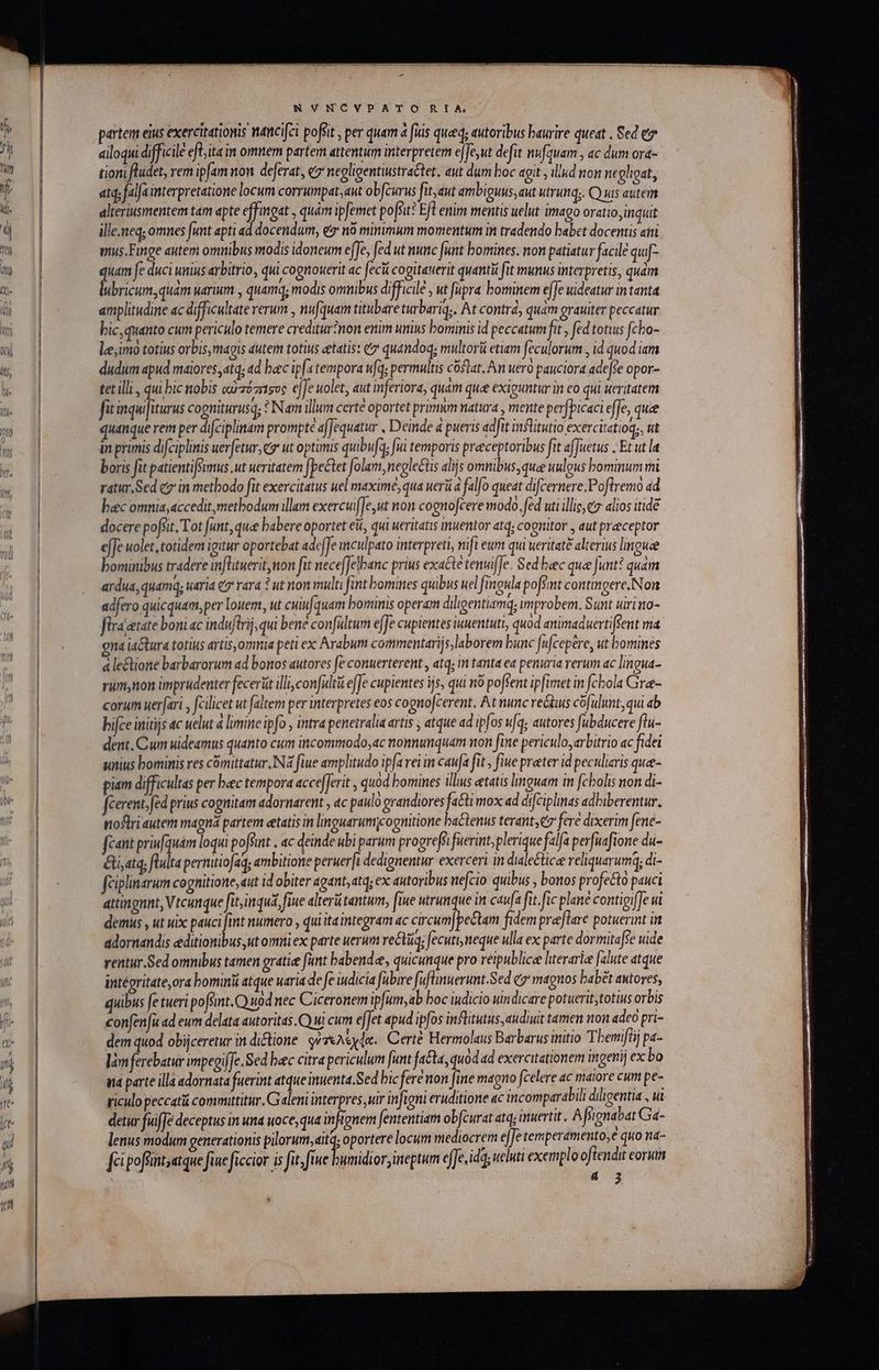 NVNCYPATO RIA | partem eius exercitationis ancifei poffit , per quam à fiis qued; autoribus baurire queat , Sed e ailoqui difficile efLitain omnem partem attentum interpretem ejfe,ut defit nufquam , ac dum ora- tion fludet, rem ipfam non deferat, e negligentiustraCtet, aut dum boc agit , illud non negheat, atq; falfa interpretatione locum corrumpat,aut obfcurus fit, aut ambiguus, aut utrunq;. C uis autem alteriusmentem tam apte effingat , quàm ipfemet poffit? Efl enim mentis uelut imago oratio; inquit ille.neq; omnes funt apti ad docendum, es no minimum momentum in tradendo babet docentis am mus. Finge autem omnibus modis idoneum effe, [ed ut nunc funt bomines. non patiatur facilé qu xh fe duci unius arbitrio, qui cognouerit ac fecii cogitauerit quantü fut munus interpretis, quam ubricum,quam warium , quamq; modis omnibus difficile , ut fupra bominem efJe uideatur in tanta amplitudine ac difficultate rerum , nufquam titubare turbariq;. At contrd, quam orauiter peccatur bic, quanto cum periculo temere crediturnon enim unius bominis id peccatum ft , fed totius fcbo- le imo totius orbis, mais autem totius etatis: e quandoq; multorü etiam [eculorum., id quod iam dudum apud maiores,atq; ad bec ipf tempora ufq, permultis costat. An uero pauciora ade[e opor- tet illi., qui bic nobis αὐ τόπσος ejfe uolet, aut inferiora, quam que exiguntur in eo qui ueritatem fit inquifiturus co gniturusq; ? Nam illum certe oportet primum natura , mente perfpicaci effe, quie quanque rem per difciplinam prompte affequatur , Deinde à pueris adfit inflitutio exercitatioq;, ut in primis difciplinis ueretur, e ut optimis quibufa fui temporis preeceptoribus fit afJuetus . Et ut la boris fit patientifSimus .ut ueritatem fbectet folam, neglectis alijs ommbus, quee uulgus bominum mi ratur.Sed ez in metbodo fit exercitatus uel maximé, qua uerà à falfo queat difcernere.Poflremo ad bec omnia,acceditmetbodum illam exercui[Je,ut non cogno[cere modo. fed uti illic, alios itidé docere pofsit. Tot funt, quee babere oportet eit, qui ueritatis muentor atq; cognitor , aut preceptor ejJe uolet, totidem igitur oportebat adeffe iculpato interpreti, nifi eum qui ueritate alterius limguee bominibus tradere imflituerit,non fit nece[Jelbane prius exacte tenuifJe. Sed bec quee Junt? quam ardua, quamq, uaria e7 rara * ut non multi Jint bomines quibus uel fingula pofsimt contingere, Non adfero quicquam, per Iouem, ut cuu[quam bominis operam diligentiamq; improbem. Sunt uirino- flra tate boni ac induftrij, qui bene confültum effe cupientes iuuentuti, quod animaduertiffent ma gna iactura totius artis, omnia peti ex Arabum commentarij s laborem bunc (n[cepére, ut bomines ἃ le&amp;tione barbarorum ad bonos autores [ὃ conuerterent , atq; m tanta ea penuria rerum ac lingua- rum,non imprudenter feceràt illi confaltü efJe cupientes ijs, qui no poffent ipfimet in fcbola Gre- corum uer[ari , fcilicet ut (altem per interpretes eos co gnojcerent, Atnunc reus cofulunt,qui ab bifce initijs ac uelut à limine ipfo , intra penetralia artis ; atque ad ipfos vq; autores fubducere flu- dent, Cum uideamus quanto cum incommodo,ac nonnunquam non fine periculo, arbitrio ac fidei unius bominis res comitatur ING fiue amplitudo ipfa rei in caufa fit , fiue preter id peculiaris qua- piam difficultas per bec tempora accefferit , quod bomines illus etatis linguam in fcholis non di- fcerent. féd prius cognitam adornarent , c paulo grandiores fa&amp;i mox ad difciplinas adbiberentur. noflri autern magná partem etatis in linguarumicognitione ba&amp;tenus terant,€7 fere dixerim fene- fcant priufquam loqui poft , ac deinde ubi parum progrefei fuerint, plerique falfa perfuafione du- &amp;i,atq; flulta pernitiofaq; ambitione peruer[t dedignentur exerceri in dialectica reliquarumq; di- fciplinarum cognitione, aut id obiter agant, atq; ex autoribus nefcio quibus , bonos profecto pauci attingnnt, Vtcunque fitinqud, fiue alteri tantum, [iue utrunque in caufa fit. fic plane contigiffe πὶ demus , ut uix pauci fint numero , quiitaintegram ac circum|pectam fidem preflare potuerint in adornandis editionibus, ut omniex parte uerum ve&amp;tuq, fecuti neque ulla ex parte dormitafse uide rentur.Sed omnibus tamen gratie funt babendee, quicunque pro reipublice lterariee [alute atque intégritate,ora bomini atque uarid defe iudicia fabire fuflinuerunt.Sed (σ᾽ maguos babét autores, quibus fe tueri poffint. C) uod nec Ciceronem ipfum, ab boc iudicio uindicare potuerit;totius orbis confenfu ad eum delata autoritas. 1 cum efJet apud ipfos inflitutus, audiuit tamen non adeo pri- dem quod obijceretur in dictione. οὐτελέχφα. Certé Hermolaus Barbarus initio Tbeniflij pa- làm ferebatur impegifJe. Sed bec citra periculum funt facta, quodad exercuationem ingenij ex bo ua parte illa adornata fuerint atque inuenta.Sed bic feré non [ine magno fcelere ac matore cum pe- riculo peccati commuttitur. Galeni interpres uir infigni eruditione ac incomparabili diligentia , ui detur fuiffe deceptus in una uoce, qua infignem fententiam obfcurat atq; inuertit. ἃ foignabat Ga- lenus modum generationis pilorum, itq; oportere locum mediocrem efJe temperamento,e quo na- [cipoftint;atque fiae ficcior i fit, δεν or,ineptum effe, id, ueluti exemplo oftendit eorum | s