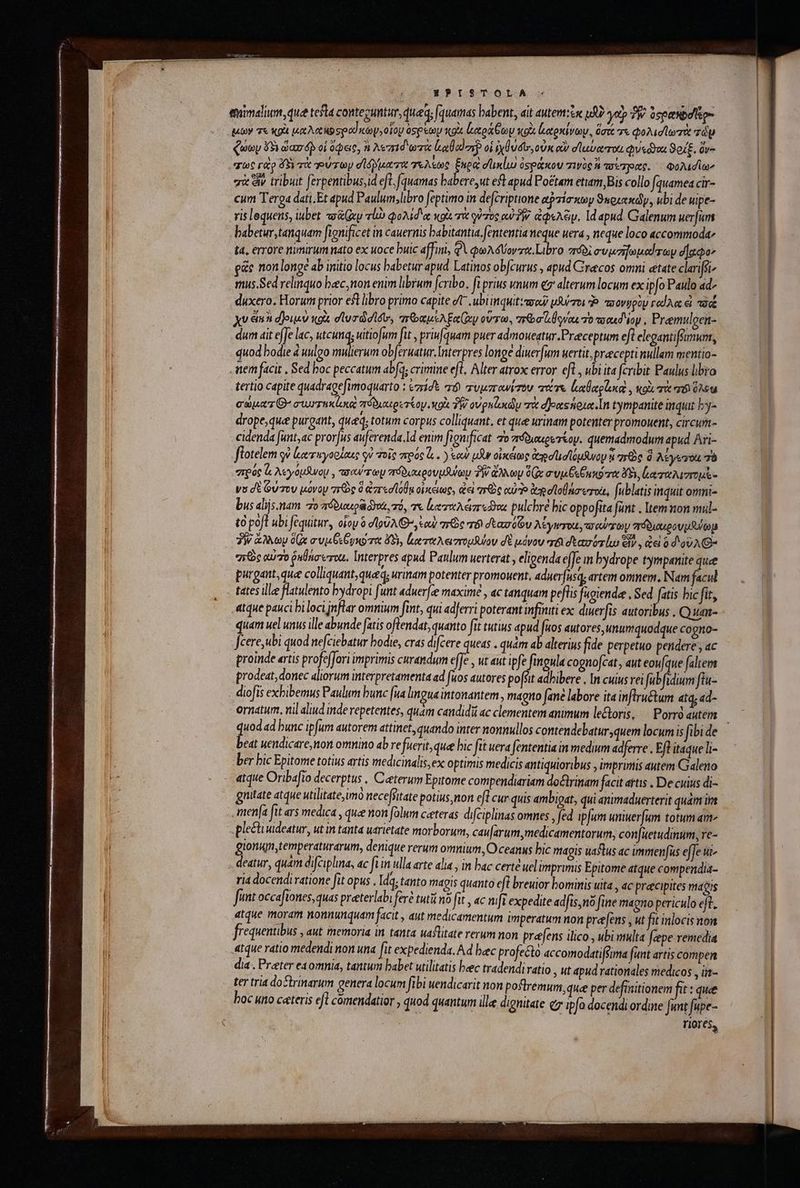 EPISTOLA emimalium, que testa contezuntur, qued; fauamas babent, ait autem:o uf? γοὺ δῇ» Seeesibalitom μων τε κρὰ coe o sped coy, οἷον aspetoy voix ἐκαράθων o ἀαρκίνων, dax τε φολισϊωτὰ zd ζώων ὅξι ὥασ δὴ οἱ ὄφας, à λεπιδωτὰ ha αἱ στ οἱ iydudtr, οὐκ οὖν σϊαα ται Qon 3o, dee σὰ ἂν tribuit ferpentibus,id efl, [quamas babere,ut eft apud Potam etiam,Bis collo fquamea cir- cum Terga dati.Et apud Paulum,libro feptimo in decriptione api nty Sngrexdy, ubi de uipe- ris lequens, iubet ovy τί φολίδιᾳ xoi. τὰ quos ow TW. ἀφελέιν, 14 apud. Galenum uerum babetur, tanquam fignificet im cauernis babitantia. fententia Me uera , neque loco accommoda t4, errore nimirum nato ex uoce buic affini, QA φωλόδύοντα Libro πόδὶ συμσῇωμαίτων d]aco- ρῶς non longe ab imitio locus babetur apud Latinos obfcurus ; 4pud Grecos omni etate clarfei mus.Sed relinquo baec; non enim librum fcribo. fi prius unum e alterum locum ex ipfo Paulo ad- duxero. Horum prior eft libro primo capite t .ubiinquit: ava μλύποι s. movgpüy κωΐλα εἰ τά xu ein djousv κοὰ dlurdidlóo, πτραμελξαίων οὕτω. τε σίιθοναι το τααεδίον, Premulgen- dum ait efJe lac, tcunqy uitiofum fit , priufquam puer admoueatur.Preceptum eft elegantifünum, quod bodie à uulgo imum ob[eruatur. Interpres longe diuer[um uertit, praecepti nullam mentio- tem facit , Sed boc peccatum abfq; crimine eft, Alter atrox error eft, ubi ita fcribit Paulus libro tertio capite quadragefimoquarto : czrídt τὸ τυμπανίτον tas. lllo , κοὰ τὰ yt hs capaz O7 συμτηκίωε πόδιαιρετίομ, κοὰ TN. ovpulxdy πὰ σδοαχςήρια In tympanite inquit by- drope,que purgant, qued; totum corpus colliquant. et que urinam potenter promouent, circun- cidenda [unt,ac prorjus auferenda.Id enim fignificat To πτόδιαερετέομ. quemadmodum apud Ari- flotelem οὐ ἰκαταγορίαις οὐ τοῖς πρός V . ) our μὰν οἰκέίως ἀγσὶισϊόμϑνου αὶ re d λέγετον 36 πρός ὦ, λεγόμανομ, πσαύπωμ πόδιαερουμλϑωμ T ἄλλων d συμβεξμκότα ὅδι, ξαταλιντομὲ- νυ δὲ ούτου μόνον 7e ὃ ἀπεσίόθᾳ οἰκείως, ἀεὶ νειὸς αὐ ἀπ σϊοθάσωχοι, fublatis inquit omni- bus alijs.nam “το πόδιοαιρᾷ δαὶ, τό, τε leri ar on pulchre bic oppo fita funt . Itemnon mul- τὸ poft ubi Jequitur, oiop ὃ dlo9AG-, cou πῶς τό δεασόῶν λέγισιχε, d CU/ FOU “πόδιοερουμβύωμ 3W ἄλλων 0Gx avi Gy e ὄξι, ἀαταλειπομῆνον δὲ μόνου τδισεασότίω εἶν, ἀεὶ 0 δοῦλθ: “πῶς αὐτὸ ῥαθάσωτοχι. Interpres apud Paulum uerterat γ eligenda effe m bydrope tympanite quee purgant, quee colliquant, que, urinam potenter promouent, aduerfusq; artem omnem, Nam facul tates ille flatulento bydropi funt aduerfee maximé , ac tanquam peflis fugienda, Sed fatis bic fit, Atdue pauci bi loci jnflar ommium fint, qui adferri poterant infüiuti ex: dueerfis autoribus . Quan- quam uel unus ille abunde fatis oflendat, quanto fit tutius dpud fuos autores, unumquodque co gno- Jcere,ubi quod nefciebatur bodre, cras difcere queas . quàm ab alterius fide perpetuo pendere ; ac proinde «rtis profeffori imprimis curandum effe , ut aut ipfe fingula cognofcat,, aut eoufque faltem prodeat, donec aliorum interpretamenta ad fuos autores poffit adhibere , In cuius rei fabfidium fiu- diofis exbibemus Paulum bunc [ua lingua intonantem , magno fané labore ita inflru&amp;tum atq, ad- ornatum. nil aliud inde repetentes, quam candidi ac clementem animum le&amp;toris, Ῥογγὸ autem beat uendicare non omnino ab refuerit, quee bic fit uera fententia in medium adferre . Eft itaque li- ber bic Epitome totius artis medicinalis,ex optimis medicis antiquioribus , imprimis autem Galeno atque Oribafio decerptus , Ceeterum Epitome compendiariam doctrinam facit attis . De cuius di- guitate atque utilitate,imo necefsitate potius, non efl cur quis ambigat, qui animaduerterit quám im menfa Jtt ars medica , quee non folum caeteras difciplinas omnes , fed ipfum wniuerfum totum atm plecti uideatur, ut in tanta uarietate morborum, caufarum,medicamentorum, con[uetudinum, re- gionuntemperaturarum, denique rerum omnium, O ceanus bic maois uaftus ac immenfus effe u- . deatur, quam difciplma, ac fi im ulla arte ala y in bac certé uelimprimis Epitome atque compendia- ria docendi ratione fit opus . Idq; tanto magis quanto efl breuior bominis uita., «c preecipites magis fit occaftones, quas preeterlabi feré tutii no fit , ac nifi expedite adfis,no fine magno periculo eft. atque moram nonnunquam facit , aut medicamentum imperatum non preefens , ut fit inlocisnon frequentibus , aut memoria in tanta uaflitate rerum non prefens ilico , ubi multa cepe remedia atque ratio medendi non una [it expedienda. Ad bec profecto accomodatiffima fant artis compen dia . Prater ea omnia, tantum babet utilitatis baec tradendivatio , ut apud rationales medicos , in- ter tria doctrinarum genera locum fibi uendicarit non postrémum, que per definitionem fit : quee boc utto c«teris efl cómendatior , quod quantum ille dignitate Cz ipf docendi ordine fimt fupe- US. riores,