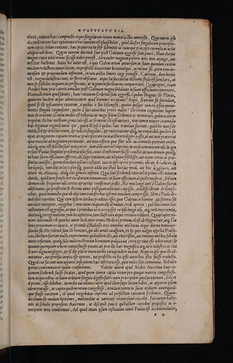 NK VNCVPATO RIA riores , ttum btc compendio atque fingularum rerum memoria illas antecellit | Cy ua tamen ipfa docendi ratione bec epitomatica boc nomine eft planfibilior , quód illafere finoulorum precepto rum capita folum continet , bec preter ea ita fefe fubmittit ut cuiusque precepti exempla ac uelut elágac adbibeat, Quem morem docendi Jane poft Galenum aggrefst funt pauci, Nam Aetius magna copia nibil minus feciffe uideri poteft , Alexander magnam partem artis non attingit , aut nefcitir hactenus . Solus bic autor eft, 4 quo Galeni artem umiuer[am in fuum quendam exilem modum reda&amp;tum intueri liceat, ea profecto dexteritate breuitateque , ut murum fit artem tam im- menfam e9* propemodum infinitam , mn tam arctos limites cogi potufle . Ceterum , dum breuis efl, magna induflria cavit, ne feret obfcurus . atque ita por dictionis fllo efl familiaris, ut non fit faflidio cuiquam.ita S eet ut ingentem facilitatem comparet arti. C) uapropter,, etiam Arabes bunc pre ceteris omuibus poft Galenum magna fedulitate in [uam officinam conuexere. Nonnulli etiam apud Jatinos , banc rationem fcribendi funt agereffi.e quibus Magnus ille Plinius, quantam laudem atque admirationem apud bomines occupauit ὁ Atqui , fi uerum fit fatendum, quod fi illi ipfi autores extarent , € quibus is fua defumpfit , quotus quifque tum ex ip[ius monu- mentis fingula cognofcere , quam a [uis autoribus petere mallet ὃ De rerum cognitione loquor non de oratione. [s enim modus eft bifloriee,ut magis fidem [cribentis ac memoriam,quàm acumen requirat, At boc noflrum genus tale efl, ut ft extent illi ip fi autores , non tamen minore commodo bec legantur cogno[zantur que , ὙΠ illiipfi ἃ quibus beec translata fuerunt : quod bic non fide tanti, [ed e deleCturerum, e iudicio fingulari , €7' exercitatione ufuq; incomparabili quodam fit Opus. ut ingentem copiam rerum ac preeceptorum ita m arctum redigere po feit,ut aut non preetereat que maxime ad negotium pertineant 5 aut non adferat que fime Mllo incommodo poterant omitti, adeoq; opus efl dele&amp;u fané noit paruo , tum alibi tum uel imprimis in medicamentorum ufu.In qua re (ane Paulus fingulari prudentia ufus fuit,cuius id infitutum fuiffe conflat, ut tum demum quodd; ! in banc fuam officinam afferret, ubi fepe tentatum, aut nüquam fefelhfJet,aut etiam certius ac prae- fentius nuiJet , quemadmodum ipfemet teftatur, tum m ip[o operis procemio, ubi ait ἃ dtóvrs id &amp;zreenGe, tum alijs in locis plenfq; quoties addit aut iftud lx λῶς πτοιξί, aut boc ᾧ χρῶμαι, aut. etiam 7o, δόκιμον, aliaq, euis generis infinita. C) uee fane fcribendi vatio uel in primis eft commen danda , quod non fimpliciter ex aliorum monumentis m fuam officinam al:quid transferat , [ed tum demum ubi frequente ufu certius e uerius. confirmari pofsit , Hic mos longe ante 4 Galeno fuerat. ob[eruatus, qui profitetur fé decimo «nno poflquam adornari ceepi[Jet , edidiffe librum. de Sunpli- cibus, quod nonnulla quee ab alijs tum transferebat ipfemet nondum comperijJet. Idem à Paulo de- inde fuit repetitus. Q ui cum ijfdem dotibus praeditus effet, quas Calenus in bomine ,qui futurus fit ueritatis interpres , exigebat ( non enim cuiquam alij id munus credi oportet ) pulcherrimum boc inflitutum eft agore[Jus,ut que a prioribus uris accepifJet, ea ipfa longo wfit, atq, reri experientia , diutinaq; peregrinatione,tum locupletiora;tum illuflriora atque certiora redderet. Cy uapropter mi^ nime dubitandi est quin bic autor loci inter omnes Medicos primum,id efl ab Hippocrate «tq; Ga leno proximum occuparit , ac proinde a fludiofis artis omnibus nocturna atque diurna manu μετα fandus fit. Hic ridendi funt illi bomines, qui ubi uetuli cuiufpiam, ex ijs quos uulgus appellat Practi- cos, libellum fuerint nacti, experimentis quibu[dam illis,aut exorcifmis,aut omnino anilibus fabula nouum quempiam orbem conquifi(fe putant.ac pree illis beec magnifica atq; uiro indwfirio ac ciu li uere digna negligere, c fi dijs placet etiam uerbis paruipendere audent. Atqui ea ipfa quee illi ad- mirantur , aut pror[us inepta eJJe oportet , aut profecto ex bis ipfis autoribus ifluc fuiffe traducta. Q uod cur faciant non apparet, mft putent bec inferiora efJe, quia multis fint commumia , Sed tales potius contemnantur quam confutentur, —— Videtur autem apad. Arabes Auicenna banc ra- tionem fcribendi fuiffe fecutus , apud quem tamen capita rerum pro quaque materia conge]ta fo- lunneque adbuc in [uum ordmem fingula digefla fuere:nam preceptum quod proximum , falicet d primo , e[Je debebat , in medio aut ultimo capite apud illum feepe locum babet , ut. appareat ip[um idem tenta[Je , ac capita quidem rerum congejsiffe , nondum tamen in. [uum ordinem unumquod- que fuiffe partitum , id quod exigebatur imprimis ad perfe&amp;tam rationem [cribentis . Quam- uis etiam ille modum Epitomes , multitudine ac uarietate rerum plane excedat . Fuit autem bacte- nns in fcbolis propofitus Awicenna , ut difcipuli paucis quibufdam capitibus propofitis m. o- mnipárte artis erudirentur , Ad quod etiam ipfum mn[ltutum tantó Paulus efl accommodatiory