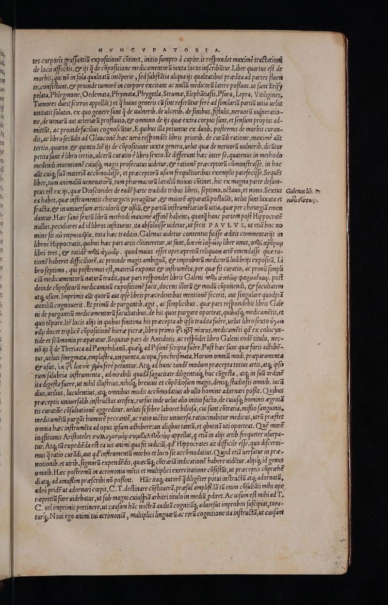 tes corporis graffantiü expofition? cótinet, initio fumpto à capite.is refpondet maxime tra&amp;atior de locis affectis;ez ijs 4 de copofitione medicamentoriiiuxta locos infcribitur.Liber quartus efl de morbis, dui no in fola qualitati intéperie y fed fubflátia aliqua iis qualitatibus praedita ad partes fluer tecon[itunt, ez proinde tumore in corpore excitant ac nulli medicori latere pofsunt.ut fuat Erify pelata,Phlegmone, Oedemata, Phymata Phygetla,Strume, Elephatiafis; Pfora, Lepra, Vitiligines, Tumores duri(fcirros appellit) et 4 buius generis cà fint referütur feré ad fimilariü partii uitia uelut unitatis folutio. ex quo genere funt ἢ de uulnerib.de ulcerib. de finibus, fiftulis meruori uulneratio- ne, de uenarü aut arteriarü profluuio, ez' omnino de ijs que extra corpus fant,et fenfum propius ad- mittit, 4c proindefacilius cognofcitur.E quibus illa petuntur ex duob. poflremis de morbis curan- dis,ac libro fecüido ad Glaucone.heec uero refpondet libris priorib, de curádivatione, maxime aüt tertio, quarto e quinto.Lt£ ijs de copofitione wxta genera,uelut que de neruorii uulnerib, dicitur petita funt &amp; libro tertio, ulcerii curatio e libro fexto.Et differunt bcc inter fe, quatenus in methodo medendi inuentioné cuiu[q; magis profecutus uidetur, 69) ratione preeceptorü cómonflraffe. in boc diit cuiq, fud materid accomoda]Je, et preeceptorii u|um frequétioribus exemplis patefeci|fe.Seques liber tum animali uenenatorü tum pharmacorü letaliu noxas cótinet δὶς ex magna parte defum- pius efl ex ijs, quee Diofcorides de ead£ parte tradidit tribus libris, feptimo, o&amp;tauo,et nono.Sextus ed babet, que inftrumentis cbirurgicis peragütur eg maiore apparatu postulat, uelut funt luxata et fracta eo n uniuer[um articulor (σ᾽ ofsii, (σ᾽ parti inflrumetariarü uitia, que per chirurgia emen dantur. Hec fané fextü librii methodi maxime affine babent, quand banc partem poft Hippocrate nullus; peculiares ad id libros infütuens ita abfoluifJe uidetur,ut fecit P A v t V. S, ut etia boc to mine ft αὐταρκεοόδια, tota heec traditio. Galenus uidetur contentus fuiffe editis commentarijs in libros Hippocratis, quibus bec pars artis cótineretur,ut funt, κατὰ ἰαβέομ liber unus, aro ego libri tres , e totide πόδὶ &amp;yudy . quod maius effet operepretis reliquam arte emendaffe quee p». tion£ baberet difficiliore, ac promde magis ambiguá, ez improborii medicori ludibrijs expofita, Li bro feptinto , qui poftremus eft materia exponit e inftrumeta, per quee fit curatio, «c primi fimpli cii medicamentorü naturá tradit, que pars refpondet libris Galeni πόδι ἁπλῶν φαρμοίκων. post deinde cüpofitori medicamini expofitione facit, docens illorü (σ᾽ modii coponendi, ez facultatem atq; ufum. Imprimis aut quorü aut ipfe libris precedentibus mentione fecerit, aut fingulare quodpiá auxilii cognouerit , Et primi de purgantib.agit , ac fimplicibus . que pars re[pondebit libris Gale ni de purgantiu medicamentorü facultatibus, de bis quos purgare oporteat, quibu[a; medicametis,et quo tépore.Ite locis alijs in quibus finitima bis precepta ab ipfo tradita fuere, uelut libro fexto ὕγιεε váy docet triplicé cópofitione biere picre, libro primo QUijfl zé5,medicaméti qd ex colocyn- tide et (Cámonio preeparatur.Sequitur pars de Antidotis 4c refpodet libro Galeni eodé titulo, nec- no ijs 4 de Tberiaca ad Pampbilini, qued; ad Pifone fcripta fuere.Poft bec fitnt que foris adbibe- tur ueluti fmegmata,emplaftra, unguenta, acopa,[yncbrifmata. Horum omnii modi; pr paramenta eo ufus, ἐκφὶ rie yin fere petuntur. Atq; ad bunc tand? modum praecepta totis artis,atq; ipfo rum falubria inftrumenta , admirabili quada fagacitate diligentiaq; buc cógefla , atq; in fuit ordine ita digefla fuere,ut nibil illuftrius,nibilq; breuius et cópédiofum magis, deniq; fludioJis omnib. iucit dius,utilius, luculentius atq; omnibus modis accorodatius ab ullo bomine adornari po[sit. Ὁ vibus preceptis uniuerfalib.inflructus artifex, rurfus inde uelut alio initio fato, de cuufq; bominis egrotá tis curatibe có ultationé aggreditur. ueluti ifebre laboret biliofa,cui funt cótrarit, mirio [anguinis, medicaméti purgs humore peccanté ac ratio uictus unuer[a.ratiocinabitur medicus; utri preftet omia bec inftruméta ad opus ipfum adhibere:an aliqbus tantü,et qbusná uti oporteat. Qu£ more ingfitionis Arifloteles συλλογισμὸν avjs os δυζικὼν appellat,q etis in alijs artib.frequeter ufurpa- tur, Atq tii expediéda es ea uis animi quafit iudicii, qd' Hippocrates ait difficile effe, quo difcermi- mus dratio curádi aut qd inftramentü morbo et loco fit accomodatius.Q) uod etia uerjatur in pre- wotionib.et uirib. fignorii expendedis, queciq; cotraria indicationé babere uidetur. alijsq; id genus omnib.Fec poftremi in acrimonia metis et multiplici exercitatione cofiflüt,ut praeceptis cóprehe diatq, ad amuffim prefcribinó poft. K Fc itaq; autore ddiligéter potui inflruétii atq; adornati, adeo prid? ut adornari ccepit, C. T. deflinare cófhtuerá, preful ámphfe.I tii enim δ νεται] mibi ope reepretiii fore uidebatur ut fub magni cuiu pis arbitri titulo in medi pdiret. Ac fum efl mibiad T, C. uel imprimis pertinere,ut caufam bác noftra audit cognitáa; aduer[us improbos fufcipiat,tnea- tur Noui ego animi tii acrimonia , multiplici linguari ac rerá cognitione ita inflru&amp;ta,ut caufam