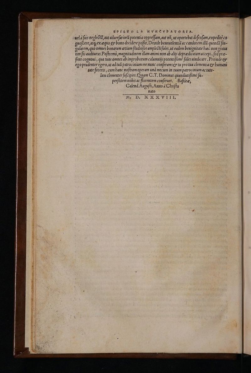 BEgPISTO LA NVNCVPATORLIÍA με à fuis negleCut aut aduerfariori potentia oppreffam,aut n9, ut oportebat defenfam, expedite co gnofcere,atq, ex equo e? bono decidere poffit, Demde beneuolentia ac candorem illii quend fm- eularem,quo ones bonarum artium ftudiofos amplecti foles,ut eadem benignitate bac non oraua tim fis auditurus.Poflremo,magnitudinem illam animi non ab alijs depreedicatam accepi, fed pre- fens cognoui , qua tuos omnes ab improborum calumnijs potenti[sime foles undicare , Proinde ez ego prudenter egero;ut ad tui patrocinium me nunc conferam:ez tu pro tua clementia {σ᾽ bumani ᾿ ate feceris , cum banc noftram operam unà mecum in tuum patrocinium ac tute- lam clementer fufcipies.CQ uam C. T. Dominus quandiutifume [u- perflitem nobis ac florentem conferuet...Bafilee, Calend. Augufli, Anno à Chriflo THU Malo Te MIDI MAX AOViT: