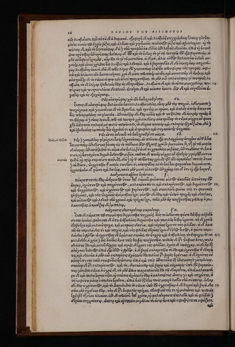 ἰλνῶν,οἱ oMset σκοποὺς pAYAOI!Y TOX AITINHTOX νῶς λυπηαύσσι, volt αὐτὴ δὲ n ϑεοιακὸ, οἤχφορέϊ δὲ κοὰ Merit] a y luo Seo ψύαψη- ϑύης axis T ἄγρίσ ῥίζις,κοὰ ἐλύξας κοὰ γγνζιανῆς, xo eru ῥίζις kot αῤιδολοχίας. v) ΤῸ. «σόλιομ δὲ, gl τὸ ρνταύοιον. δε ἢ vU προφίω 31 Vue Di λυβοῖς σϊοιεῦαε, ἀλλὰ τὸ lois δαὶ ποότόδου ἀδντρεπειν.ἰκούλλιον d ἢ κοὰ τὸ ὑσίωο τὸ qi τῷ λουτρῷ 3W σαφυραπικῶν, εἰ υδὺ Oque ἰχοιμᾶν, οἷόμ ex 7o qi 78 μιτυλίνῳ, εἰ δὲ μὴ, ἁλὸς οὔθ» ϑαλαοσέῳ velat, μι- γνύφυικοὰ οἰνοις χρη θα Gic λεσγοῖς xoà λόνκοῖο. xoi  ξηροτριβία δὲ d ἐκμαγειωμ σαχυτί- eo λετήαύειν ἱκανὴ, dia δὲ re λόγου δῇ γυμνασίων SA ajo ποσφέρειμ τὰς gypoQas. ap λᾷ κοὰ ἡλίωσις cis ξατασαίρκος, χρὴ δὲ μήτε mbi ou) ceu, xoi μονοσιτέν σὲ ἄμάνομικοὰ αὐατρίθᾳυ δὲ τὸ σῶμα νίπρῳ κοὰ Ard ραχυτόβοις, To UJ ou πολὺ virpty si λουτροῖς A σήαύει. 7o δὲ ὀλίγον δβεθισμός ὄδιῳ εἰς δὐπροφίαν. λεηζαύει δὲ κοὶι τὸ οὕτω μεμιγμδύομ, πσο- πίρεως td τουπροοσελίνου σιιπλοιῦ, φσαίρου δὲ gi cuire ἥμισυ, Gio δὲ κοὰ oveutluas ᾧ. γαθὸρ sto εἰς δ] αχώρησιμ, ᾿ πῶς αὐατρίφευ yon «ὧν lecho lr, 27 Ὅσους δὲ αὐατρέφεψν βολόμεθα ἀαπαλελεσήσσμνας. οἶνον uU) oy “ταχιὼ, ἐσίεσματαὰ ἢ ποαχύχυμα, κοὰ γυμνασια δὲ τὰ βρασῖξα, olt τρυψίν μετρίαν, vox ἁπλῶς ἰπᾶν ἅπαντα Gic πεθδειρημῆψοις σὰ queria. ἁὐντήσίφον σε Few αὐϊοῖς κοὰ Ὁ πιἼδῶνα d ἡμερῶν zi ἢ τοῆάοων, e νήεις λούοιζο, τὺ πόδ᾽ λουτροῦ ye σινοϊόσι αὐαπηρίδειρ τὸ σῶμα μέχρις oo) quiis χϑβ κάπειτα σκληρὰ μὴ πολὺ 1A Uv dos ro σίερμα πσυκνὸν κοὰ σκληρὸν édyed («doz, diei 5 *kKou. ὀξυθυμίας ἐμποιῶν Gic ἀχοοῦσί τε κοὰ poet xg συγκινήσς Νυχικάς, πῶς ἀντὶς ἰαϊσακ πὰ Lacer μόρια, v. Ty ymopslay qi ukoeri liy tigvo rires οἷ πλέϊςαε d] πολυχρύνιου ἡσιχίαν eu? lae Ter uocinbu ἀδιοϊεσεως βύσπτου eic τὸ πάθημα ὧδ» ὀβχοντῦ χρὴ ὃν ῥωνναῦας 6 PA qu τῷ oon cabe. Gar teo v αἷμα a Nec Neri τε χρωμύώος μεβίαες, ἁδυχκσϊέιαις τε lur σεσι,ὼ (αταχύσει ϑερμῦ ὕσίατ C bia, τοιῦτοι δὲ τσοιῶρ μέχρις οἷ δῥυθρὸν youo S werte C138. 1) πρὶν συμπίσμποαύεδν, dle ὃ τὸ ^ πιῆόντων xeisaj 7l cv εἰρημθψοςΐ ror 30. ὅταν ὃ kot , ψυχροτόδο Y woofs, σινσϊόσι τὲ οὐαπηρίξειν αὐτὸ lut ἀνιφαρμαίκῳ ϑερμαίνοντὶς ἐχοισάμίω dt φνΐοτε κοὰ ϑαψίᾳ,στοτε μὴν μετὰ μέλιτι’ ἀδιχρίωγ si et ὅτε νὴ d]. Lupo, Διαίγνωσις apisuc ἔράσεως. fü ΕὐκρωῬτατός P5 ἀνθρωπθ' ὅταν Gd eap φαίνψτοι uso G^ ἀκοιξῶς rows TW. ἄκρων, ἰσινότατ Ὁ’ κοὰ zou rwr Ὁ», μαλακότητός τε κοὶ σκλπρύτατ Ὁ)», ots «oor rz 2 κοὰ ψυχρότητι. κοὰ ὑγρότατ Θ᾽ κοὰ ξηρότατ Θ᾽. κοὰ mue Aor d, oua τάς τε φυσικεὶς qUyeies y κοὰ πὰς ψυχικὰς ἀμεμσῆους ey : μέσ’ de ew κοὰ ψιλοῦ rry diy tox electos, κοὰ lacur C κρὰ Ad vac rl ote. ηρίχας yn y orig μὴν ὧν τουῤῥοτόδας tek op i με- λανοτόβας, ἀκμοίζων dj ἔμπαλι, | ya διάγνωσις diua xedd sap σωμαύτων. £«. Oct δὲ σώματα τό np irpo ϑερμότόδαᾳ rwy ond. Guc τεὐσιϊόντας φύσει ϑὥ ον. αὐξαθή συτοι δμοίως, φαίνετοιι d eir ἀσηομθύοις «ouo dpt κοὰ πιμελῆς ἡ “ον χοντα, τῇ δὲ potat ὀδονυόρα κοὰ μελανότριχα. κοὰ μετρίως σϊασία. κοὰ εὐρειας ἔχοντα τὰς φλέβας. εἰ dU ἅμα σίς dig rius d une πὲ Quz γγαχὺς, κοὰ πὰς φλέξας doctore ἔχοι. d VU yz Q^, ὃ φύσει zh Auddllue Voy Cp ψυχροτόβας δὲ Leonastoc σκμέϊα, το ψυχρὸν κοὰ ἀσήομλνοις. τὸ ἄτριχον. πὶ e Mdb ἡ χρόᾳ ὃ Git Φιόζις ἅμᾳ τοῖς ϑοιξὶν πουῤῥοτόβα πολλῆς di q ψύξεως ὄσκουσελε σϊνάπτως ὅξι κοὰ μολιβσϊόχρος, tot Ξονὰς di εχοσι τὰς φλέβας, ἰφινὸς d ᾿σαάρχων; οὐσῖ! ho 2 οὐάγκης i976 ἀλκὰ dla d Θ΄ ἐγγύξρ. n δὲ ξερὰ σκλυροτόδα τε b p ἰσινοτόδα d δὐκρᾷ το, ott dta ét. uy οιὦν σκλπρότας ἀχώριούς ὅδι τελέως Q ξνρᾶς lioc, ἡ σὲ ἰσινότῳς οὐ μόνου ἐπ τοι ταῖς συμφύδις lota em ip ἀλλὰ κοὰ ταῖς ἀϑυστηίις d? Use toto ywouduoug, σημέᾶον σὲ QVaxAuporwz G^ . κοὰ 70, σϊυσκίνκτον vox Ἑυρὸν κοὰ αὐχμπρὸμ N30 3 ξκραινόν- oy γίνεδηος adis. ὑγρὰ δὲ, τὰ μδΡ ἄλλα πσαραπλήσιός ὅδι τῷ δύκραύτῳ, ἀλλὰ RA OD T eat σὲ κοὰ τοολυζῳρκωτόνα. c) ταύτας ἀχώρχούς ὄξιν ἡ μαλκκύτας, ὥασερ γε κοὰ “τωχύτας; ὃ σῇ ἐμφύτῳ μόνον «zropfus feiluo ἀλλὰ ἰοὺ Jelse τινὸς μακροῦ Nodo rl σύσασιμ. στον