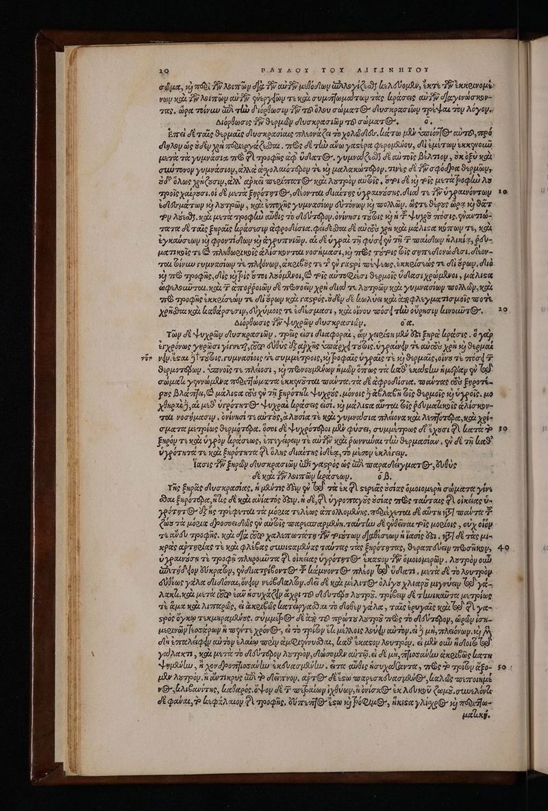 ? ΤΟΥ͂ io EAYAOX,TOY AJIINHTOYX due, τὸ πόδὶ ἣν Novato dac vW ow 2W μεθοσίωμ ἀῤιλογίζεῶι ls Vou, eer TW octets: γων xoi Τὴν λοιπῶν oU39 queoydio τε gi o vpeziopeod rg τὰς ἰράσες ow Pi cay nov σας, ὥρα τοίναυ ἀδὶ τὼ διόρθωσιν TW τδιόλου σώματ᾽’ σϊυσκρασιῶν τρέψαι rop λόγομε: διόρθωσις δὴν ϑερμῶν σϊυσκρασιῶμ τό σώματ᾽, 955 | Ἐπεὶ δὲ ταῖς ϑερμαῖς σϊυσικρασίαις πλεονάζει Το yoAddlótr, ligera uh Vaio e αὐπόι,πρό dlyAoy ὡς ὁσὲν yon πόδιεργαάζεϑαι. πῶς δὲ τὰν dvo yetssoa φερομίδίου, di &amp;AE OU SXXqVOUU μετὰ τὰ γυμνάσια qr Φὶ τρυφῆς ἐῷ vdlrz G-, yvjwod («03 σὲ αὐ τοῖς βέλτιον , EX ξὺ κοὰ συύτονον γυμνάσιον, CUNG ἀσιολαιότόμομ τε τὸ μαλακώτόβομ.. χινὲς σὲ ?/cqodpn ϑερμῶμν ὅδ᾽ ὅλως χρηζοσιμ, ἄλλ epic τοερίστατ G- κοὰ λοτὸμ αὐτοῖς, opi δὲ ig “οἷς μετα βοφίω λα “ροοῖς χαίρσσι.οἱ δὲ μετὰ ξυρότυ τι’ ,σῖεον τοὺ διαίτης ὑγραινόσας. duod τε ἣν ὑγραινόντων ed rura 1) Ns pop , κοὰ ezroynie γυμνασίων δὐτόνων 1) πολλῶν. ὥστε ϑερὺς ὥρᾳ 1) 9 Ἣν Avtal κοὰ μετὰ pol) αὔθις πὸ d ld zd oy ὀνίνεσι 5616 27 ἡ ψυχδ σπύσις. φὐωνσιώ- χαταὰ σὲ ταῖς ξηραὶς ἀράσεσιν ἀφροσὶίσια, φεισεδννα σὲ cui eds χρὴ κοὰ μάλιτα κόπων τε, KO ἐγκαύσεωμ d φροντίσίων 2 ἀγφρυπνιῶν. o σὲ ὑγραὶ τῇ QUod ὐ τῇ 7 ποαϊσίων ἡλικία, ῥσυ- μασιεκοὶς τε C. zumo nolo ἁλίσικον τοί νοσήμασι, τὺ Oe τόῬις Gic σφπτεοϊονωσξσι, σῖεον- σοί Givup γυμνασίων ἐκ πλφόνων. ἀκοιβὸς τε Ὁ οὐ raspi πσεψεως, ἐκκρίσεως τε οἱ! ὅρων, στιὰ à πειὸ τροφῆς, dle νὸ fie ὅ τοι λούμῆνοι, ὦ “οἷς αὐποφμῖσι ϑερμοῖς ὕσϊασιχρώμᾶνοι, μάλιξα ὠφελοαῦτοιι, κοὰ 7 αἀπτοῤῥοιῶμ σὲ ariovosiy yen duod τι λουτρῶν κοὰ γνμνασίωμ a0 D p, Κοὶς “πὸ τροφῆς ἐκκοίσεωρ τε dli ὅρων κοὰ γασρός. ὁσὲν σὲ lo) ve gi. cog Ay pecie quoi o7 Xgidos xoà καθάρσεοσιψ,δύχύμοις τα ἐσίεσμασι» oix οἶνον óc rlw οὕρκσιν ινοαῦτθ᾽. Διόρθωσις TW νΝυχρῶν dlyrxpacidy, 0 «, Τῶρ dt ψυχρῶν οἹυσκρασιῶν. pose eint d'üecpogod. , ὧν xe sn uut ὄξι ξαρὰ ἐράσις. δ γα ἐγχρόνως γφρῶσι γίγνετ, Giao δύθὼὺς dz αὐχῆς σάρχ τόφις, ὑγραίνᾳν 7 ui cis χρὴ τὸ ϑερμαέ νῴν. ἔςαε riae υμνασίοις ^r συμμέτροις, ὦ βοφαῖς ὑγραῖς τὲ i ϑερμοΐες,οἵνσ πὲ c00 Ὁ ϑερμοτόβων. “σωνοῖς τὸ πλείοσι. ἡ πεονοσμδύύων ἡμῶν ὅπτως τὰ Le ἑκα ςίω ἡμόβλιαν οὐ το σώμα s y uvm dirae πϑδυπώματα ἐκκονδ τοί ay oU T0. τὰ δὲ ἀφροσιίσια, to ow oet ὧν ξυδοτί- gue βλάσῆει, ἃ μάλιςα cba οὐ τῇ ξαρότπί, ψυχρός, μόνοις 5 &amp;GA«En Gig ϑερμοῖς ὁ ὑγροῖς. m X925, αἱ μεϑ' vrgoywr E ψυχραὶ ἐράσεις εἰσι, ᾽ὸ μάλιφα αὐτοὶ Gic ῥδυμαϊζωοκοῖς ἁλίσεον- χοὰὼ νοσήμασιψ, ὀνίνησί τε αὐτὸς, ἃ λυσία πὲ NGA γυμναίσια πλέονα κοὰ Aere κοὰ xei- σματα uerptas O«puorápa. ὅσοι δὲ ψυχρότόβοι uw φύσει, συμμέεηρως d ἔχοσι QV lacra d ξαρόμ τε xai ὑγρὸν ἰρράσεως, ἐπτεγέρειν τὲ aiv κοὰ ῥωνναύαε rl ϑερμασίαν, οὐ δὲ zii loc ὑγρότατα σε κοὰ ξηρότητα φὰ ὅλης duabus id lea, πὸ μέσον ἐκλέγειμ, acie ἣν ξηρῶν σϊυσκρασιῶμ ἀϑὶ yetspóe ὡς ὡδὶ πσαρασϊειγματί, ulus | - δὲ xai T λοιπτῶν ράσεων. o D. ' τῆς Énp&amp;te σ᾽σσκρασίας, n μϑύσις ὄδῃ οὐ GÀ σὰ ἐκφὶ Ξερεᾶς ὅστας διμοιομερὰ σώματα sys Goa ξκροτόνα, “ὡς σδὲ κρὰ αὐίατός ey ἡ δὲ QA ὑγροσταγᾶς ὅσίας σεὸς ταύταις φὶ οἰκείας ua γρότυτθ’ dz ἧς πρρεφετοὶν τὰ μόρχα τελέως ἀπολλομϑης, πόδιεχετοί σὲ αὕτη P] τσαύτα Ὁ τεαῦσν “ηροφῆς. xoi e] Cep χαλεπωτώτυ TW Ῥιότωμ σ᾽ αθέσεωμ ἡ ἕασίς ὅξι, v7] δὲ τὰς pi κρεὶς αρτυοίας τὲ κοὰ φλέθας σιωϊςαμῆύας ταύτας τὰς ξηρότυτας, S«onzráVeip roa ip» ὑγραινόσᾳ τὲ τηοοφῇ πλπροαῦσα QV οἰκεέιαρ Vyporyv G^ ἑκαςὸμ TW ὁμοιομερῶν. Aszjoüy ou &amp;ovrád dop xe Gy, γὐστικτρίθοντ Q7 ἀάμνοντίΘ’ πλέον G9) Ud lori μετὰ σὲ o λουτηρὺν δύθέως γέλα d'dlovoue, ὕνφον ved A oy. dlei δὲ tot μέλιτθ’ ὀλίγο Maps μιγνύειυ 69 γέ-, Axle xol μετὰ (δῶρ eo nova (dy ἄχρι T6 σϊδυ τόδο λστρδ. πηοίδεψ δὲ τἰωικαῦσα μετρίως “ἢ ἅμα κοὰ λισταρῶς, εἰ ἀκοιξ ὡς κατεργαῦδαι Τὸ σϊοθεν γάλα, ταῖς ἐρυγαΐς κοὶ Ge Qi γα- spot ay xt τεκμηραμβύσς. σύμμέρθ’ δὲ io 6 πρώτα λοτρξ τεὸς 7o σι συ πόρον. ὡρῶν iri μερανῶμεοσάρων ἢ τοῦτα xeovG, εἰ τὸ ποίον τὰ μέλλοις λούφν curry ἃ ὃ μὴ, πλειόνωψ. sc] AN dl ἐστελάφν αὐτὸν ϑλαίῳ πσοὶν ἀμφαγύνυδδαε, lx ὑκάφον λουπηοόγ. ei iJ ουὖν ad lor Ὅι γούλακτι, xoi μετὰ τὸ d lá πόρου λυ ηοὺν, σἸωσομᾶν αὐτῷ. εἰ δὲ μὴ, ἤιοσνίω ἀκοιδῶς lar ψυμάλίω. καὶ χονο)ροτῆιοσανίω ἐκόνασμῆνίω, ἄπο αὖθις ἡσυχαϊαντα, πῶς Ὁ “ποιῶν ἄξο- μᾶν λοτηγοὸρ i qiie uA P σϊάπνου. pr δὲ esu παχρεσκόνασμθθθ’, loe die τοεποιημὲ νΟ».ἀλιβανίτης, ἑαϑαρός, ὄν ον d 4 τοζραζωγ ive ova x Q^ ἐκ λόυκοῦ ξωμξδ.σωωνελόνίς δὲ φαύαε, Ὁ ἰκφάλαιου QV πηοοφῆς, Vari ἔσω Y) PO), tnis: yAlop- 1) ἀδδυδω- TTA φῶ φ 40