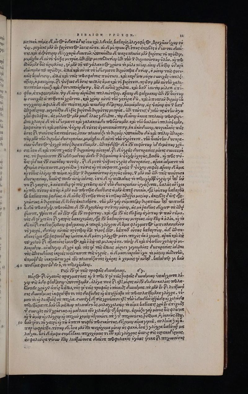 40 30 I o ,5o BIBAION πΠΡΩΤῸΟ κι | λέ px TW. d o Ὁ’ vd lerra ue ἴτω κοὰ λόυκός. ἰαθαρὸς,Ὀλιγοφός Θ΄ βραχῷων ἔχων οὐ “ιν. μεγίσηρ μὴ ὃν £ugorwr θ᾽’ ἔχσις αὔτη. αἱ δὲ μέ πριαιὰ ὅτως axo 2o ὁ d'éóvou d lo φηρυκοίς adjeor«eoy σὲ ἐγχωρᾷ σ᾽ιαυτῶν, ,συσκειόϑω δὲ τσαραπλησία [JU ξηρότης 7h πρόδο qu, μεμίχθω δὲ αὐτῇ ψύξις μετρία. Di Qo μεταθλκτίορμ Bi σῷ Ὁ ϑερμαινόντωψν ὕλίω. ὁ πῷ δδηόμᾶν Gic ἀρεμθύοις. qv μδὸ τῇ τό γάλακτεθ’ χρήσει Τὸ uM φελίομ οἶνον δὲ ἡ ἥου vd etg σϊώσομδιν “τό πρρύδϑγν. ἀλλὰ κοὰ αὐτὰ τὰ ἐσίεσματα ϑερμότόδα d'oskop , ὁ μόνομ ταῖς φυσι. καζς ἐραίσεσιμ, ἀλλὰ xoi rode πεοσφαίτοις ποιότησι, κοὰ veted ivt μύρῳ σωυεχῶς eor eifsoy,n μαςιχίνῳ QV ψύξεως δὲ ὅσης ποολλῆς ἅμα xol τῇ ξκρότατι, ore doy ufu αὐτέὼ χαλε- ποτατίω νόμιζε xoa δ υσεσγανόρθωγ. ie δὲ oie voto , κοὰ n. ἑωυτὸν μίλιτι ἀπι- φύῳ, ἀπαφοισμῆψῳ, Py δὲ οἶνον αἱρξιδ)νὰ σπτραλαιότόβομ. atPisop σὲ φαίρμακου ἀδὶ δὴν Orr ῳ σαυεχὼς οἱ σπιῆωταὶ χρῶντοὼ , κοὰ χρίων αὐτῷ al yasepot d'&amp; , toi ἀποασαῦ ϑερμὸν τὰ χυγχανου, ὠφελξι δὲ «ὧν oir, κοὰ rou d Mop δυϊζχρκον, ἰοιμώμϑνον, ὡς ψαύειν ἀεὶ Φ lor? ἀδιγαἴσριον. μωγνύδθω σὲ εξῆς ξηρότηζ, ϑερμότος μετρία, ὑϑὲ ταύτης (7 rli) πρώτίω ἄγω γίω φυλάξας, ὡς μέλιτι Θ’ μὰ μεσῖ ὅλως y Ve , rop δὲ οἶνου ἥκιςα σταλακὸν ro Qsos- do χλιαρα dé τὰ ἐδίσματα κοὰ γαλακτωσῖα grob iar colt τίὼ lo ew zr e ομᾶν, ὑμφακίνῳ πὲ x03 μυλίνῳ, ψύχειν di τότος cymvisixa zen Py 9 xivd uuo, τσυρεκζωκῆς ποὺς ὅσης φὶ ιαύτας ἰιωταςάσεως, ὅταν 7M ov αὐ (hi τὸ ϑερμόν. NOI Go dn κοὰ σπίλιψ ἁϑικρα- ay uA πἰὼ ϑερμίω σὶυσκρασίαν, μεμίχθαι δὲ αὐτὴ τὼ ὑγρότωτα alu Girl δυσπκρα- view Udlorz G^ ψυχροῦ ποσφϑεραπόυοιμᾶν, Govridd(G δὲ ἡ TW «υφόντων ἐδ δυμάτωυ yosi- σις eso σὲ κοὰ τοῦτα χωρὶς 3 ϑερμαίνειν αὐςφρα, QA σὲ ὑγρᾶς σίυσκρασίας μόνης guisa νης, πὸ ξπραίνοντις TW ed lor uod yp idu “ ϑοῤμαίνειψ ἢ ψυχᾷυ ἰσχυρῶς, βοκθει, vc) re »ὐ- Gic οὐ δεια TW σαυήθων ποτῶν, φὶ δὲ μετὰ ψύξεως ὑγρᾶς σϊυσκρασίας piso ἰαἴματα πὰ εβριμία σύμπαντα, μιγνύδδω ὃ τόῬις ὦ τὰ ςὐφοντ, χωρὶς T ψύχειν σαφῶς. αξιφον dt ἅμα s) a3 6i ὀλίγομ 70 πούμα. V) (δῷ 7 ϑερμαινόντων ἰοξυρῶς olo, P uU oui iz ταῖς ποοιότασε σἱϊυσκρασίωμ, Gioirsg ziv&amp;t εἰσὶν ἰαίσεις, ἐπ εἰ dt τὸ πσολλαΐκις ro Svo ὑγρὸν y [CONT qa Φὶ γασρὸς, ἢ αὐαπτοθὲμ qu τοῖς χυτῶσιν αὐτὶ T1 σ᾽υσκρασίαν ἐργάζωτοι; (PT οὐδ ἔχοι τὺ πόδ τότων eire. μδὺ oub nó σιιαίθεσις εἰ μὴν ἅσταξ ausoun, e]: ἐμέ των Lol (ἃ ἀαθίξατοι Got uunc εἰ δὲ αὖθις dz verás τινὸς herd pm ἀζιῤῥεῃ μορίων» ἀκοιθὸς δ ξτῇ e]- γνώσεως, ἡ ϑεραπέια δὲ ὄυθὺς ἀκολσθήσει. τί ui yt? cir uy ϑεραπξαν (ed πιπονθό Ὡ cla aod dp. bvodiddos dt ?W dtyousuay ta Soy μόνον. ὡς μὰ ῥασίίως σϊεχοι σὰ iud ῥξονστι, γϑοιτο dt αὐ (So οἵᾳ TW svQarray 2 κοὶ ela. TW ἐς δύεξίαν ἀγόντων P? aeu) σὧμα., σὰς σὲ qi χιτῶν; φὶ γασρὸς leexoyu utu, σα TW ἰιαβαιρόντων μετρίως, οἷου doy ἡ ἃ λό, v) πὸ dli αὐφὶ σικδυαζόμδνουν φαίρμακομ, ἡ πικρά, y Alevpov δὲ ἅμα φλεέγματθ’ ἐμπεπλασμίου σῇ y&amp;spi , σίοτάομ αὐτοῖς πρότόδου δίᾳ τίμνᾳ cogo . lara οὕτως La tap reap : εἰσῖ' ἁὔντα- ela ἔχοι οἵᾳ ῥαφανίδιωμ ἐμέντω, et δὲ μήτε y Mou Θ΄ INT TFC US ein ὃ χυμὸς, ejxa κρὰ cc TÉ χυλοῦ QVerfiosowne sues O^ κορὰ ὃ e τό! μελικράτο. rivdy d xoi αψινθίου χυλὸν st με- λικραίτῳ, cuodAsyoy σὲ xen κοὶς πὰς ον τοῖς ἄλλοις μέρεσι γιγνομδύας δυσκρασιας ied do σὰς avr ud loue ἐκροοὺς εὑρίσκοντα olt ὑγροῖς. ei δὲ μετε ἐκροίω m μόρκομ αἰδδυτίω, ἀτμοφδιῶς ἐκκονῶσιαι χρὴ «ἐὺ πλεοναίζοντας ἰχώρας ἢ χυμοὺς qu eu og V lecdodorsp γε lcu πονδύμα Qua dd és 4,70 πόδιεχόμλνοψ. | περὶ 2 qV ταῖς προφαὶς σϊαυαίμεωμ, ey, à Mee φὶ ὑγιεινῆς πραγματέιας 1j 77 715017 qu ταῖς βοφαῖς d'uvedusoy Vasode yore λο- γον Pic adl eol xci αὐνυταξομδν «ὀλίγα τινὰ φὶ ΚΣ] μέρος αὐδὴν dude seis πῶλα- iy dtr. χρὴ γ» ἐστέρ ζι ἄλλο, τὰς qu ταῖς πηροφοῦς visco] σ᾽ αναίμεις, τὰ ui ὃν e Aezifuurs σας duod uuo acpeod afa τε τὰς d'usódlue τὺ ἀποῤῥίσηει τὰ roo Mifc γλίσχρα. Te μνει τε τὸ Aszifuid τὰ σταχία. σαυάγά δὲ Εἴς χρονίσοσι v7] τί ἐσϊωσϊάω offa τὸ χολώσῖῳ πόδυώματα, ἰοὺ εἶς κᾷλλον πλεοναῖσι ae, μελαγχολικὸν πὸ αἷμα lise χρὴ ὃν eee P cuui cT xong «oed μαΐλιςα ὧν χολώσϊᾳς Á ἀράσιυ, ἁρμόζει yu μόνοις Gic τς ue “ὁ E ὠμὸν τὸ γλίσχρον τὸ σταχωὺ χυμὸν πϑροικόσι, τὰ 5 τ' σαχωυδσας,βύφιμα ἡλίκανῶς ow, lio ούτε τῇ yeespi e) τῷ n7reo71 πσεφθᾳ πτσηκόντως, δὕχυμον αἷμα γῳνᾷ. α΄ Alia jj n- ara supe fa. mommy σῖε ἄνα uu 6 τοαχύχυμα μόνον ὡς φακη,ἰψαὰ ἢ yo Laden [71 λαΐχαι, lai δὲ ἄμφω συμβέβηκε στχχυχύμοις τε CM cot. γλίσροις aaro Pie osa δέρμοις, ἀσφαλεείρᾳ Ῥίναυ ὄδιμ λεσαύουσα dae rou Vydac qveKo gi que qVTug