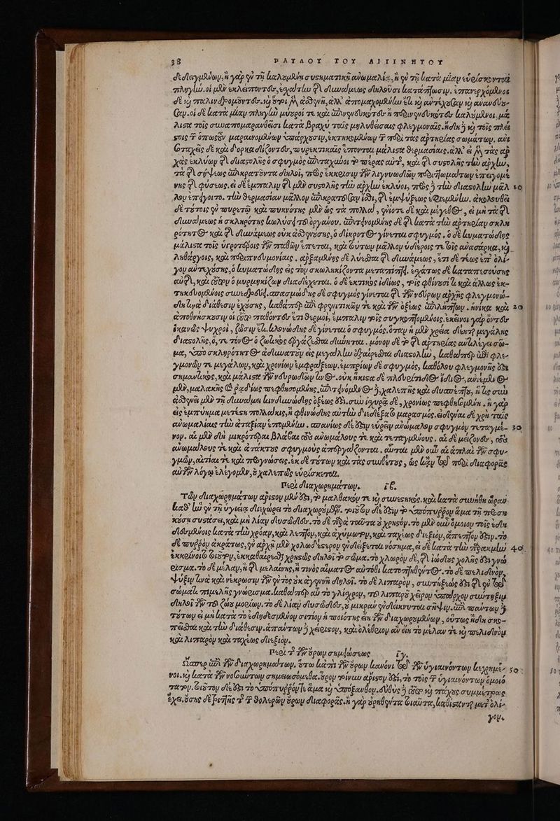 358 RFAYAOY T OX AIIINHTOY σδεοσϊεγμλύων»Ν γὰρ οὐ 73 lecum a usu Tti αὐωμαλίᾳ ἢ οὐ τῇ Loser μέαν εὗοίσκονποὰ | σπλυγίω οἱ uU exdxverzrovréts eoo φὶ σϊωυαίμεως σϊηλοῦσι lcs. ἐγγανερχόμδνοῦ | dE «cj vro djeottr dv 1 [A Oui ἀλλ᾽ ἀστομαχομθύάω e vo euren v) od lo Ὁ | (ἀν. οἱ δὲ κατὰ μίαν πληγίω μύσροί τε κοὰ ἀβινονδυκρτόυ πόδινονδυκότοαυ ἐκαλύμνοι μα ἢ f I 2usu oie συυαστομαρανθᾷσι lure βραχύ τοῖς μυλυθεισαις QMypavotis Adn νὁ iic πλεῖ | | l scie Ὁ ὁπτωοῦν (utpoutrop S op Naxos ip exer uxo pula P πόδὶ roc αταρίχς σωμάτων. eut || j M Οταχές σὲ κοὰ d'opxa dli (ovs dtr, τουρεκπικαῖς Varro μάλισθ ϑιρμασίαις, ἐλ ἃ y rkeuh || il xac ἐκλύων φὶ σιασολῆς ὃ σφυγμὸς ἀϑυταχαύοι o πσέρας αὐτῇ, κρὰ δὶ συρυλῆς τὠὼ αὐχίω, ΠῚ “ i qu φὶ σήψεως ἀδικρατῦντα σϊηλοῖ, τεὸς eocotoiy PW λιγννωσϊῶν πόδι Πωμοωτωψ ἐπειγομὲ HN 77 | yuc Φὶ φύσεως, dt uzro uy Φὶ μϑν συσολῆς vl αΡχίω ἐκλύοι, rc ὃ alb σϊιατολίωμᾶλτο δ λον ἐπ4γοιτο. alb ϑερμασίαν μᾶλλον uoa Ir (031, QV ἐμψύξεως eQiqiwlw, ἀκολουθει ru dt siot οὐ τουρετῷ κοὰ πυκνότης μὴν ὡς τὰ πολλαὶ. quio δὲ κρὰ μἰγεθθ’, ei μὴ σὰ φὶ ' u σϊωναίμεως ἡ σκληρότας ἰωλύσᾳ τό ὀργῶψον, Guvrdvopduiue δὲ δὶ ἰα τὰ τὼ αὐτκρίαν σκλ. (| 8 góvwz G- xox QV σϊωυάμεως ovx &amp;o3qvoc 6,0 dUgoz Θ΄ yiverou σφυγμόύς. ὃ dé lvparodigt - 7 tust σοῖς ὑγροτόβοις y σταθῶ «zrerot, wot Guy [Moy vdlspoie T Gi (Ua dc oNEL M λαθάργοις, tox πόδισπινσυμονίαις, αὐξαμδύφς σὲ Msi QV σϊωνάμεως, ἐσι δὲ τέως ἐπὶ 0M γον αὐτεχόσπς,ὁ ξυματώσῖος eic τὸν σκωλπκίζοντα pero]. teure σὲ ἔκ ταπτεσούσης αὐφὶ, xoc ὥξρυ ὃ μυρμυκίζωψ σϊικσίξχετοι. ὃ σὲ cioe id toe ,, Pic QUivsoi &amp; «ox ἄλλως ἐκ- τηκόνομθύοις rudes d. «σασμώδας dé a rye γίνετοι φὶ δβνδύρωμ αῤχῆς φλεγμονώ- elu νὰ διζθεσιν ἐχόσπο, καθαστόρ ὡδὶ φργνιτικῶμ T xoi T. ὀξεως ὑδλλησήωυ «ἡνίκ Wo, 25. ἀπτοθνησκοσιψ οἱ Cogo σταθόν τόν ἐπι ϑερμοὶ, ἐμσταλιψ οἷς συγκοσῆηομθύοις ἐκᾶννοι yeüpévróe | ἑκανῶς ψυχροὶ, (Sai Sl ἐλονώσϊας σὲ yirerot à σφυγμός, ὅταν ἡ uf χρέα diua μεγάλης | διαςολῆς, à, τὰ τόν Ὁ) (tolo e δῥγάζεδιυὰ σϊαύκται. μόνον δὲ ᾧ QV αὐτκοίας ceu cya ain μα, N20 σκλυρότατ Θ’ ἀσϊαυατδμ eic μεγαϊλίω rotosdyot duesoA lu) , luclodró Bi QAe γμονῶυ τε μεγάλων, ote χρονίων ἐμφραίξεων,ἐμπρίων δὲ σφυγμὸς, lafiAou φλεγμονῆς G5 σπμανίοκος, κοὰ μάλισι TW νδὺρωσϊων Gv Θ΄ οὐκ ἥκιςαᾳ δὲ rA vof TiO uli, cuius ^ QXU) μαλακῆς C ῥᾳδίως reino sulco dvópdu Q^ 5. χαλεπῆς κοὰ dluavezifo, à uc aun «oque uA πῇ σϊαυαίμει lavdluvddlge ὀξέως ὄτηι συὼ ique σὲ, χρονίως πσεφθηίομθύκ..ἢ ye? εἰς ἐμπτύώμμα us Tes στολλαίκις, vens αὐτί διεσϊεξα Ὁ μαρασμός, eio quo δὲ xe TO αὐωμαλίαις rl ἀτάξιαν ἐπομλύίω. «σανίως dle feyy «gei αὐώμαλομ σφυγμὸν τεταγμὲ- 35 Voy. οἷς UJ? σῖα μικρότόρας βλάθαε ἐὺ αὐωμάλους T^. κοὰ γεταγμθύους, αἱ δὲ μέιζονδι», cis αὐωμαίλους “τ «olt. ἀτύκτος σφυγμοὺς ἀπόργαίξοντοιι, oXrott. pA out αἱ ἁπλαὶ δὲ; σῷυ» γμῶν͵ αἰτίας τε κοὰ reram eic ἐκ δὲ πότων κοὰ τὰς awulvrag , ὡς ἐᾷν Gd ario ducQopüe QU7W λόγῳ Ἐλεγομᾶν, ὄχαλεπῶς «vola neret, Περὶ diy png Tap i&amp; τῶν σϊιαχωρυμάτων otjisoy (JU fy, ro μαλθακὸν τ νὸ mures uno. κοὰ aere run doe ! Lx là οὐ τῇ ὑγιείᾳ σϊιεεχώρει τὸ du mes Sl. sei Gy ds es Ὁ ασυύπυῤῥον ἅμα τῇ Tro Vf von συσάσει, o μὴ Mey dluadid ltr. o δὲ τὶ τοκῦσα καὶ xeusóy. o uA? ouv ὅμοιον Toi edle M σἱδυμάνοις ἀατὰ a χρόαμ, οὶ Mezifays ots ἀχύμωΌγ, κοῖς ταχέως διρξιὸν, ἀπτεσῆον dy 7o i σὲ to veau ἀκράτως, qu αῤχῇ ul? yoA ed esspoy φύσει ξε τοὺ νόσημα, ἃ dt Lorrit rb “ϑακμίω 49. T &amp;xxofvoiG ζιδν, ere loose; xeusde σίκλοι Ἢ σώμα. 70 χλωρὸμ σὲ, QV ἰὠσῖος χολῆς ὄξιγνώ οἰσμα. τὸ δὲ us Aci QA μελαίνης, πινὸς odor ^ αὐτόθι ἰατοσῆμθοναΘ’. πὸ δὲ τπελισῖνὸν, li ψύξιν ἀνὰ «oi vexomo δῇ quoe ἐκ Gyquvài σϊγλοῖ, τὸ σὲ λισταρὸμ, σιμγχμξεώς (3 qoi Gd ἽΠΠ σώμα, πιμελῆς γνώρισμα [ςαθαϊ στρ αὖ πὸ γλίσιρου, ar Muertos χέρομ Nate oyop συύσφξιμ Y I! σίηλοῖ Ty mr Cus μορίων. o δὲ May duc ddótr, κα μικροῶ gud leincryerott cy. a a αὐπῶν ἢ | t σύτωυ &amp; μὴ ἰα τὰ To ἐσϊφσεσμθου σιτίου ἡ ποοιότας ein διχχωρομωψ. οὕπως fidln o5 πᾶ δα κοὰ rl d'uso. ἀπαύπων Ὁ Xetezsoy, κοὶς oA louoy οἷ eim πὸ μέλαν ἐς ὁ ποελισϊνὸμ ! stoX λισεαρὸμ xoi zttyetoe dis £iüp. | t. m 5l , j * περὶ 7 ἣν ὅρωμ σπμφώσεως by. | qase iu ἣν διαχωρεμαύτωμ, ὅτω lotzi PW &amp;pty ἐκανόνι Gd δῷ; ὑγιαινόντων Lens m voL. α τὰ P vo owirrtoy σημειωσύμεθα ὅρομ rol Pisoy ὅδ, 70 σοῖς Ὁ ὑγιαινόντων ὅμοιό  guy. eiim) dle Gy πὸ κασύπυῤῥόψ]ε ἅμα 2 Sig loe ὁ Gp 1) πιάχως συμμέτρως vM exe zone σὲ βιῆῆς d ἢ ϑυλερῶν &amp;gwy σϊικφορῶς ἢ ye ughÜqW awe Guerre le ligetro μού 0^ ᾿ | yt 50. [01