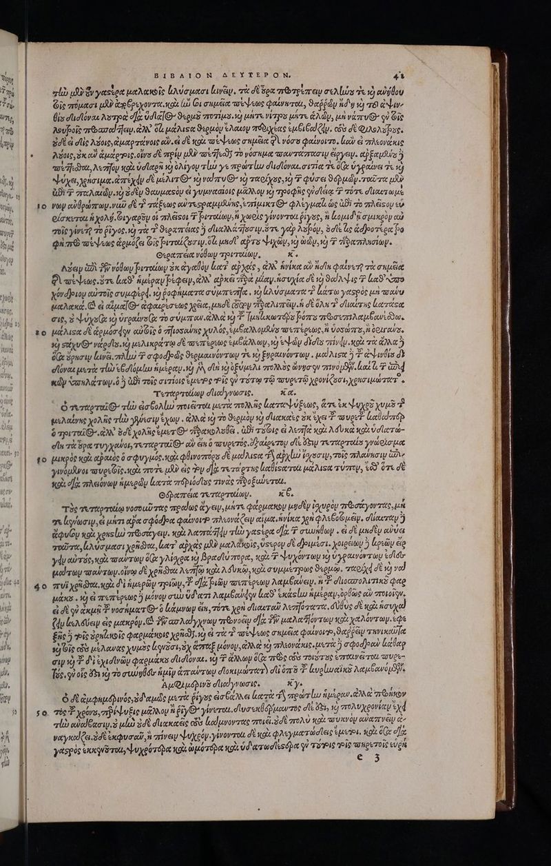 20 to 50 ΒΙΒΛΙΟΝ AEYTEPON, 41 el» u$y ὅν γαςίρα Mut A bic ἀλύσμασι κινᾶν, πὰ dé ὅρα memory rA los ἐς x abide Gic πύμασι uU dog py rot ot ἰὼ Οισπμέα πσέψεως φαίνετοὶι, ϑαῤῥώυ δ v) δι ἀψψιν, θιυ στισϊόναι λοτρὰ ἦα ὑσϊαίθ᾽ ϑερμδ ποχίμσ.νὸ μήτε ps ure ἁλώυ, μὴ νάπυθ᾽ οὐ Gie λουβοῖς πῶασαϊ jay. ἀλλ 06 μάλιξα ϑερμὸν ἕλαὼν πόδιχεας ἐκ ξαϊζν. cis dE QS Aue. ἐσὲ d dlc λοις, ἀμαρτάνοις ον εἰ δὲ κοὰ co toc σαμξία φὶ νόσσ φαίνοιτο, luc εἰ πλεονάκις Λύοις, ἐκ αἱ ἁμάρις.οἴνο δὲ πρίῳ pU παν Ων τὸ νόσημα τσαντάστασιμ ἔργον. eb nuts) “συηιόγαι, λεσῆον κοὰ ud letgni ye) ὀλίγου τίω γε πρωτίω d'udlovou. σιτία τε (x ὑγραίνει τε τῷ ψύχει, χρήσιμα. ἀπέχᾳν δὲ μέλιτι’ x) vod gru G^ 1) ταρίχος.ὁ 7? φύσει ϑόῤμὼγ ταῦτα iu Bi Ὁ arcu dy ὦ s dtu ϑαυμαςὸμ εἰ γυμνααῖοις (nao v) τροφῆς φὐσίειᾳ ^ πότε σϊιαυτωμὲ voy αὐθρώπων.ναῦ dt v τάξεως eu Tesp apu DUno rana G7 φλέγμα ὡς Bi zo πλέφου εὖ οἴσκοτοίι A xoMj. Οιγαρῦυ οἱ ist $ βιπαίων, χωρὶς γίνονται ῥίγος, à lopad i σμικρὸν αὐ σοῖς yWeQ τὸ ῥῖγος. ὁ πὰ Y ϑεραπτειας ἢ σϊιαλλάἼσσιμιὅτε γοῦν λέβόυ, efle ἐς Gdjeo rion po φὴ πὸ τούψεως ἁρμόζει Gic peroíQszw.0l uid tiras Na i, ὡδυ,νὸ Ὁ zrormiep. Oxeatzréet volo πρρυτοίωμ, X. Adap G2 δῇ νόθων βυτοαίων sx ἀγαθὸν lr? ep oto , ἀλλ ἡνίκα οὖν idt φαίνετ τὰ σεμξια Qt ὅτε lS ἡμέραν pede, ἀλλ axe viu ula ἡσυχία δὲ s) ϑαίλψις Ὁ lc ro yóvdjeuoy αὐτοῖς a'uie gd. 10 ῥοφήματα σύμπεσία. τὸ vaut tr lerra yetspóc μὴ astu μαλακά, (ὦ εἰ αὐμα’ ἀφαμρέσεως για, uadt ὥξον ἡδαλιπέιν ἡ d ὅλη oer uc ἀατάςα σις, ὁ ψύχο(ᾳ v) ὑγραίνο(ᾳ τὸ σύμπ' αν ἄλλα Ὁ - [μπίικωτπόδυ βόπο πὡσιπιλαμξανιῶδω. μάλιςᾳ δὲ ἁρμόσφον αὐθῖς ὃ zifiosowme χυλός, Sb opns πσεπίρεως,Ἡ ὕοσώστα,Ν OOIF RW. ὦ σάχυθ’ veedls. ὦ μελικράτῳ σὲ τοιπέρεως ἐμβάλλων, ὁ tN-dy did arivdy oi τὰ ἄλλα δ ox ὅρκσιμ {εινξι mu 2 σφοσβοῶς ϑερμαινόντων 78 9 ξνραινόντωμ. μαΐλισα ὃ Σ ἀψινθία δὲ σἹόναι μετὰ rl θσϊόμίω ἡμέραν. 1 jy dli sc) ὑξύμελι στολλὸς vga qu rivo SW. lua a Ga κῶν ὑπυλώτων.ὃ ὃ Di τοῖς σιτίοις sepe Ῥίς qu TU TQ τῷ τουρυτῷ ygoviuc, yere zT. τεταρτοίίων ded vais, xa. ὁ τεταρταῖθ. vl ἐσξολίμω ποιξτοι μετὰ πολλῆς (καταψύξεως, ἅτε ἐκ ψυχοῦ χυμὸ ἢ qoo χολῆς rp γηϑεσιψ ἔχων. ἀλλ αὶ νὸ τὸ ϑερμὸυ 19 σικκαὲς zx ἔχει 7 wuoeT- ἀαθαϊπόρ 9 ριταῖθ’. ἀλλ Bdt χολὴ sues “ἥδακολσθξι, ἀϑὲ τις εἰ Aezrfet κοὰ Mf Una o ὑσϊχτώ- σία τὰ ὅρα V y oos, τεσρταῖθθ otv eimi ὃ πσυρετός, δ αίρωτου dle ὄξιψ τιταρτοιία γνώρισμα μικρὸς κοὰ αὐ ικιὸς ὃ σφυγμός xod φθινοπτόρα δὲ μαίλιςα A αὐχίω torso τοῖς aeuo GV γινόμανοι «a ves Gic ot vro. μδ εἰς Ὃν d] τετάρτας latiserrou pa Msn τύπου, 69 ὅτι σὲ x93 d] πλειόνων ἡμερῶν ἐκατὰ πϑβιόσῖος τινὰς 7580 ξωώύοτοί. Θόῥαπεια τεταρτοίων. x 6. τὸς τυταρτοίῳ vot uU τας πραίως yeu, μήτε φάρμακον μησὲν ἰσχυρὸν σῶσάγοντας, μή σε ἰοίωσιμ, εἰ μήτι tpa σφόσῆοα φαίνονὉ πλεονάζειν epe ἡνίκα χὰ φλεβοῦμέμ, σϊίαιτὰν ὃ dQuGy κοὰ xonslu) πτῶσάγειν. κοὰ Mezrifiv vli γαςέρα οἵα T auunloy . εἰ δὲ μασὲν αὐύει quiu lo utat yos, cr αὐχας p μαλιδιοῖς, vsspoy δὲ δριμῖσι. χοιρέιων ὃ ἐκρεῶν elo ydu αὐτός,κοὰ oorr (x γλίδιρα τὸ βρασϊύπορα, κοὰ 7 Ψυχόντων ig ὑγραινόντωμ edits tud roo vow roy. οἴνῳ δὲ xenayot λεπῳ κοὰ λόυκῷ, κοὰ συμμέτρως ϑεομῷ, auod δὲ νὸ vod πυὶ xpi ot o δὶ ip py πριῶν, ἢ d Ja fug παἰπέρεων λαμβανειν.  *- dlioczroM zik Qe μάκα. V] εἰ πεπέρεως ὃ μόνον TU ὕδατι λαμξαύάῳν la ἑκάςίω ἡμεραγν, Ὀρθῶς οὖν στοιοῖρν. εἰ δὲ οὐ ἀκμῇ νοσήματι’ ὃ ἐκάμνων ein τότε yon σϊιαυτοῦ λεγήότατα, δύβὺς σὲ ng ἧσυχ (du ls 6p ἐς μακρόν (Ο 7W ασλαίγχνων mrvoay οἵα $W μαλα δόντων κρὰ xt Aor ay. ede ξῆς ὃ Ῥῖς Denis ic φαρμάκοις Xeno). ὦ &amp; τὰ T etc σεμέα φαινοιγ»,ϑαῤῥέιν “ηνικαῦ ἡ ore adis μέλανας χυμὸς lqusat sy arx μόνου, CO € τὸ πλεονάκις, μετὰ ἢ a od ]eow καθαρ σιν τὸ 7 διεεχιοσϊνῶν φαομάκο σϊισίόνακ, τὸ 7 ἄλλων Ox πὼς εὖ τοιότος ἐστιν ei TOU. τσυρε- Toe. qv οἷς dy νὼ 7o στυυθσυ ἡμῖν ἁπαύπτων diosa ze) di ὃπὸ 3 ἀνοίμαϊκὸ Aeterno S. Au Qi uda σἹιοίγνωσις. X y. ὁ δὲ du Qupdpwócysd aude μετὰ ῥίγος ἐσβάλλει loe “δ πρώτίω ἡμὲραν ἀλλὰ πθηρον σὸς Ὁ χρόνο, ρίψυξις μᾶλλου n ῥῖγθΘ’ γίνυται, σ᾽ υσοκθόβμιμουντὸς dfi di, τὸ πολυχρονίαν xd lib ouod Ga. ὁ μἰὼ ἐσὲ duxoceio c lduvovzate ποιῶ dt στολὺ NOU πυκνὸν αὐαπσινέμ ἐν ναγκαϊζει.δδὲ exu od n πίνειν ψυχεόν. γίνονποίι dt xoi φλεγματ ὠὡσῖεις Surio, κοὰ δ(χ dj yespós ἐκκονδτοιγψυχρύτόμα i ὡμύτόβα gt ὑδιατωσιεοόμα γ᾽ τοις 16 τοπροτοῖς cgi | € 3