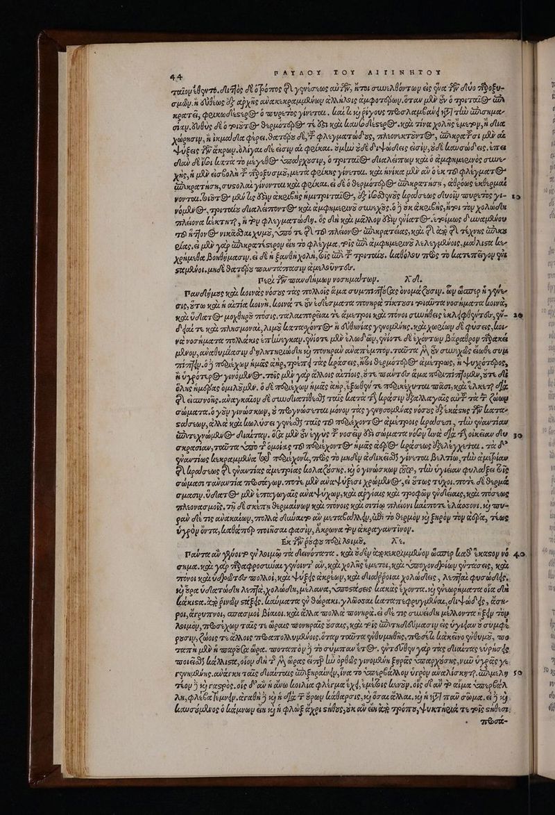 παῖον Alque. σι ]ὸς δὲ δρόπος QU γγνίσεως αὐ TW, ros auos Mary εἰς qua ἣν dvo zieo£u- cudy.&amp; d dene dz αῤχῆς cuoc ice oet a doro ἄλληλθις ἀμφοτόδωμ ὅταν UA Sv ὁ prr GA κρατεῖ, QouxtodlkscoG ὃ τσυρετος γίνετοε. lios. yo ῥίγους “ποσλαμξαὺᾳ δ] rub ianuae σιαν. ὄυθὺς δὲ o ιδτθΘ’ ϑερμοτόρ τί ὄδι xix luu (o d'lessoD cod. τίνα POTETE RD dia χώρησιψ, à ἐκμαϊσία φερει.ϑατόβο di φλεγματώσδιος, πλεονυκτῦντ θ᾽, ἀδικραῦσι uli oi ψύξεις TW άκρων.Ὀλίγας ds eic αἱ φοίκαι, ὁμίω ἐσὲ διλψωσίεις εἰσὶν, σὲ αυσώδ' εις, ἐπε ela) δὲ ἴθι lucri πὸ uy el 7 Nro puma, ὃ Tyro σϊιαλώπων κοὰ ὃ ἀμφαμερινὸς σίως χς,ἡ μὴ ἐσβολὴ T ἡνοξυσμδ,μετὰ oie yirerot, xot ἁνίκα μὰν eo ἐκ τό φλεγματ» Aot T RT, συσολαὶ yov ToU X9 φοίκαε, ei δὲ ὃ 9equorri Θ΄ Ga vor nonni , ἀθρόως ἐκθερμαξ yov ou is G^ us uo ὄδιυ ἀκοιθῆς iuro, δ (O53 quse ἔραίσεως σϊυοῖν πσυρετὸς γι- νόμδνι Θ᾽, πριτοίς σϊιαλέισοντ C κρὰ ἐμφαμερινδ συυεχδς ὃ so ἀκοιθῆς, ἤγοι rop χολωσῖα πλέονα Κίκτατρ, ἢ y φλεγματωσῖφ. ὃς dii κοὰ μᾶλλον 5i γὐία τ Θ’ τγρίμως δ' αυαμϑύου σόϊ filv νικᾷ δδαιχυμδ, σύ τε Φὶ τόν πλειον Θ΄ ἀδικρατάας»κοὰ φὶ ἀν φὶ τέχνας ἄδυς οἵας, ὦ tX yep ἀφικρατίσερου eit 70 φλέγμα, Pis GA ἀμφημερινδ λελεγμάνοις, uod Taste ἔμ χοήμεθα βοκθύμασιψ. εἰ δὲ ἡ ξανθὰ χολὴ, Οἷς G2 37 ovrt. (αβόλον πρὸς τὸ ἐκτυπδγου q&amp; σικμθύοι, μησὲ ϑατόβο τταντάστασιμ ἀμελοῦντόῦ. 'o— μερὶ δῥβτεσανσϊημων νοσηματων. Xd. Powdl/ust κοὰ luowac νόσος τὰς πτολλοῖς ἅμα συμπεηίσίας ὀνομάζασιψ. ὧν ὥασερ ἡ γεν git, Fert κοὰ ἡ αἰτία lon. (οινά τε ὃν toller ut rtt σονκροὶ πίκτοσιοιαῦπτα νοσήματα [οινὰ, sox ὑσίατ G- μοχθπρδ σῦσις, ταλαεπορξιαι ἐπ ἀἄμοτροι κοὶ στῦνοι στυυήθεις ἐκλάφθοντόῖο, γῦ-- d dod me κοὰ πλασμοναὶ, api eerte or Qe a dioec γγνομθύπρ cott χωρίων δὲ φύσεις. bor Vd voro rit πολλάκις var lue yeu quio uA Ad Gy, giome δὲ ἐχόντων βάραθρον ἥϑάκε αλνου, αὐκθυμέασιν d'y ruoud ln τὸ στονκρον οὐαπτεμστὸμ ToU TV: I ὅν aude eit vi σἰτῆν.δ ἢ πόδιέχων ἡμᾶς ἀήρ, 7 prd τὰς ἰράσεις, A1 euo D ἀμέτρως, n ψυγοότόοβος, ἢ ὑγρότερθ᾽ ywouJu Ox. 70i i ye ἄλλοις αἰτίοις. ὅτε τούτοιν ἅμα πόδιπίσήομαν, ὅτε di ὅλης ἡμόμας opa NSW. ὃ δὲ πόδιεχωμ ἡμᾶς &amp;no ἐξωθον τε πόδυιεχυτοι τοᾶσι» ol ἕλκετῇ eae Φὶ ἐἰασνοῖς.αὐαγκαῖου d σιωυσῖιατίθοαν! τοῖς ler A ράσιν ζαλλαγοῶς αὐ τὰ Ὁ Qa σώματα ὃ yy γινώσκων, ὁ qvo ero μόνον τὰς yqeucousues νόσος d? ἑκάφτης TW ἔατα» ςαἴσεων, ἀλλο wot oA uoa γηνεῶ ταῖς v πόδιεχοντιθΘ’ ἀμέτροις ἄραίσεσι., li qucarzicur ἑντεχνώμθ Θ᾽ duree . (3 ux? ὃν ἐγγὺς Τ voràp $5 σώματανόθυ aya ea. “ἢ οἰκέων div Gott Ooh TOU TOt NO ^7. 0140/6 Τόὶ abis yovz G^ niue Q4 ἀράσεως ye ey yecrott . τὰ δ᾽ οὐαντίως lxoouuiulot (9 aróbus poris, πῶς “Ὁ μησὲν ee nceioos γίνυτοι βελπίω, τίὼ ἐμέβίαν gi ἰραίσεως A quow zia ἀμετρίας ἰολαζσες. ὁ 0 γινώσκωψ GS, ql ὑγιέιον φυλαίξει ie σώμασι ταὐαντίᾳ πε σάγωγι roe uU) αὐαψύξεσι yon pJu sei ὅτως τύχοιοποῦς dé ϑερμά cutn. Ud Aerr G^ pU ἐσταγωγαῖς o NU yy tO αῤγίαις κοὰ πηροφῶν οὐσίεικες, κοὰ πόσεως “πλεονασμοῖς, τῇ δὲ a xri ϑερμαίνωμ vote στόνοις κοὰ σιτίῳ πλέονι lazo ἐλάσσονι. C τσυϑ φαν die σις αὐακαΐωμ, 7r et d'usage e ueritbod du, ἀϑὲ τὸ ϑερμὸν cj Eneoy τὸν «dp, τέως Vyp0y Qv zoe, lUe rp ποιῆσαι φασὶν, Ακρωνα Py ἀκραγοντῖνοψ. Ex ?W ῥόφο 7601 λοιμδ, Χε, | παὐτα αὖ γόον φὐλοιμῷ τὰ σιεινότατο:. κοὰ od eg dep xo tuuuioy ὥασερ eS. ἕκαφο và eiua vods yocp τἰδαφροσιυίαι ysrowr X κοὰ χολῆς Ἐμοτόι, κρὰ; σοχονοβρίωμ qu ato eie, κοὶς “πόνοι xo ὑα)οϑ τόν, πολλοὶ κοὰ ψν Ede xps o d'uedépoteu yoAadlae , A«zrfat Quo dede. sd ὅρα ὑσϊατώσῖα λεπηκ, χολώσῖπ, μελανα συυσοίσεις ἰκακας ἐχοντικ.νὸ φὐεωρήματα οἷα σία (ἀκιςα. αὶ ῥινῶν s«Ede. καύματα qu ϑώρακι. γλῶοσαε ἰαταπεφρυγμλναε, dad de , oi^ poi, &amp;rouzrvoi, «σασμοὶ βίαιοι. κοὰ ἄλλα πολλὰ «πονηρὰ εἰ σῖξ σις συμέσία μέλλοντα Edy τὸν λοιμὸν, σε σέχων ταῖς τε ὥραις τδονπροΐς ὅσαις, κοὰ ἷς Gaza ld peto y ἐς ὕγιφαν ὃ συμφξ gari, ζώοις τε ἄλλοις παπολλυμᾶψοις. ὅταν τοῦτα ὐθυμθῆς, πε σι ἑκἀκἄνο γύθυμᾶ, τοῦ “απὸ μὲν ay ge Ix ὥρα. τποοταπὸν ἢ τοσυμπαν er Θ΄. rd qu γοῦ τὰς σϊιαίτας εὑρήσάς ποοιξι δῇ lt ausit, οἵου di π᾿ δὰ ὥρας eir ἰὼ ὀρθῶς γινομδύα ξυρᾶς σαρχόσης, ναῦ ὑγρᾶς γε γονκμῆκς caper sc ταῖς σι ιαύτοιις ἀδιξκραίνάυ ἵνα το xao GRAN Op ὑγρὸν awat Ma cQ GAS Mg “(ον ἢ τὸ raspoc. οἷς d αὖ ἡ ἄνω loi φλέγμα ed, ἐμέῶις levy. οἷς σὺ κὐ do αἷμα υερέχλ λα,φλεξαγεμνν. ἀγαθὴ ὃ ὁ ἡ σᾳ T Son ἀάθαρσις. ve) ὅσαι ἄλλαε, EXE ποῦ σῶμα. εἰ ij “σῶσε | 7 f Ü [ f f Ji p ἢ T το 2 Ἢ 7t 29 39 | : ᾿ 4.0. 7 [1-] 29 X Ww di (i