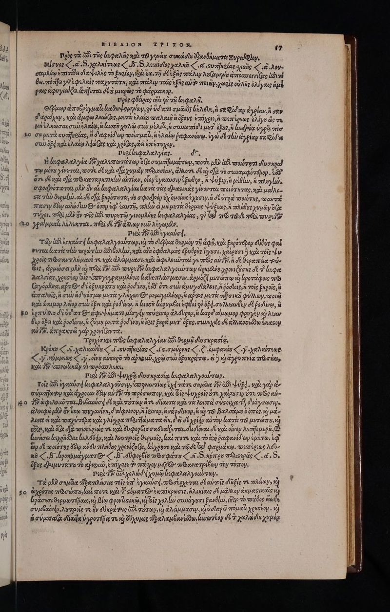  Πιρὺς τὰ ἀδὶ σὰς ἰεφαλῆς κοὰ τὸ γγνάς audes ὑγανθήμα γὰ Ξιυραϊζλον, W ἐν ; ; Μιίσυος «C. D. χαλκίτεως «C .8᾽,.5,λεπίσος χαλκῦ «C, &amp; suzijoXac quse «΄ αἱ λου- eteudulu ezrivida dise 70 ξκοίον, tti ἔα. τῇ dE ἑξῆς στάλιμ λοί(χμούν ἀποασορεί(υς Gaz Ba. miafa y ege σπαχυτατη, gà or τιχῖς Ἑξῆς eu Troy, χωρὶς οὐλῆς à λίγαις ἡμὲ (4 | gout ἀφυγιαΐξα, zifervu dt à μικρῶς πὸ ice op, £d | πρὸς φθειρας cos οὐ τὴ lee. Quay ἀποθρὲγμαῖι ἐκαϑαψομνων, i ὕδατι autc ἰώλδυε, ἢ et ey ἀγρίαν, ἢ σαν d'apgod yip , ox ἄμφω Aen (Dee μετὰ eA ous ot ous ὄξους &amp;7r1yeue i τοεπίρεως ὀλίγα ὥς τα i. μη SAX CU ἐλαζῳ, ἢ loss χυλῷ cuu αἱλιΐ ἢ συυωπίδε sr ὅξος, ἢ ἰμα)οίᾳ ὑγρᾷ EE f| se cn uere ςυσηγοζας, n d'eeQvid oy mover joa ἢ ἐλαίῳ ῥαφανόνῳ. ἐγὼ σὲ ql) ἀγρίαν Ξκφίδᾳ i συ oed xg ἐλαίῳ More κοὰ xol (ic tes ἐπέτυχον, RR Χο. πε d | περζἀεφαλαλγίας, d, Ma | H lae Nola “χαλεπωτάτων Si συμσήωμάτωμ, τοοΐς υδὺ GÀ moi TéÀ ο᾽υσκραΐ A | τῷ μόνα γίνωτοι, a 07e σὲ κοὰ d]oe χυμῶν πόδισσίαν, ἄλλοτε δὲ x) ej τὸ σιμυαμφότόδον. ἐῶ δ |^ ὅτγεσὲκοὰ σα πϑκαταρκτικίω αἰτίαν, οἷον ἐγκαυσιν Eolo AN v Eis μεθίω, ἢ σληγίώς m | — σφοσβοότατοι μὴν ὃν αἱ ἰεφαλαλγίαι ατὰ σὰς dJeesunoce γίνον το ποοιότατας, κοὰ uod Aa - σις qi) ϑερμίώ αἱ δὲ σὰ Éupor wit, τὸ σφοσβοὸμ Sy ὁμοίως Ἐχοσιμ ἡ δὲ ὑγραὶ ποιότης, o QUITTÉ c | σασιμ Foy αὐώσιυ G^ ὅσου ἐφ᾽ ἑαυτῆξ, MUI &amp; μὴ μετὰ ϑέρμης Xen zac χυμῶν ee Gv | τύχοι, πόδὶ μὴν ὃν τοῖς GÀ τυροτῷ ywopduyo ἀεφαλαλγίας, , qu G9] ar τόδε ario uec ἢ ἢ yeux A&amp;Askrott «21601 σὲ PW. ἄλλων νωῦ λίγωμϑν. n περὶ δὴν agi ἐγκαύσ, i| Ty GÀ ἐγκαύσᾳ ξεφαλαλγοαύωγ, v) ro σιόδιμα ϑερμὸν TR ditto ξαρότόνου UU Oe Qi mu |o Wert κατὰ lia πσρώτίω GA CoA lu κοὰ οὖσ ὀφθαλμὸς δῥυθρὸς ἴσασι. χαίρασι ἡ κοὰ rie NL χοροῖς arbo sur Mi acci τε κοὰ ἀλάμμασι, οὶ ὠφελοιιῦτοιί γε πῶς αὐδὴν ἡ σὲ ϑεραπέα P Gic , ὡρμώσει μβὸ 10) πόδὶ T. ἀδὶ τυροῦ ἐκφαλαλγοαύτων ἀρπμδύν, χρονιζώσας δὲ ὃ ἔφα λαλγίας, χραστου Οἷς χσυυγεγραμμῆζοις loce ao utri. ἁρμόζᾳ μετώπῳ v) ἰροτάφοις 56 (ἀυγόμλνα, αὔτ’ d'i ὀξυκράτο κοὰ pod rs ἐδ ὅτε σιὼ ἀμυγσίάλοις, ἢ ῥόστοις,᾿ τοῖς ξαροῖς, ἃ ὡπαλοῖς, αὶ συὼ ἡδιυόσμῳ μετὰ γλήχων μεμιγμψωψον LP Toc μετὰ σῷσικδ φύλλων, τορι | — κρὰ ὥκιμομ λᾶομ συὼ ὄξει olx pod lvo. ἢ luos ἐεόρυμέοι tolli γ᾽ δξ4.συλλεανθευ σὲ ῥοσίινῳ, ἢ «4| 8&amp;0 tezvANs δὲ vd'erG- ἀφεψήμαη μίσγάν πύρινον GA Veop A ξαρδαίμωμον Qevysu 5j λεαν | ἔμ ὄξει κοὰ fodliros dun μετὰ 60d ivoyn ἔρις ξηρὰ μετ᾽ Opug mus de d ἀλλαοσεόδῳ excog | — RUTW. ἀπρακτᾷ γαρ χρονιαντα, y mic Á Τοὐχίσηοι are ζεφαλαλγίαν 2 ϑερμῇ δϊυσκρασιᾳ, Κρόκο «C «e yea «(Γι ουσήκοίας «( .ἴς.σμύρνες «΄ .Q ὑμφακὶν «C y «χαλκίτεωρ. «y κόμμεως «C soy «Ovis αὐςπρῦ τὸ &amp;PuUD. χρῷ σιὼ o uxea a. 6519 ἀγρυπνίᾳ 7 08d, Moi TW Nove xay 71 2008 A«X« περὶ JW ἀϑὲ ψυχρᾷ διυσκρασίᾳ ἱεφαλαλγοωύτων. : ; Τοῖς xA ἐγκαύσᾳ ἐεφαλαλγοῦσιν, Sa quourzinig yd τάτε σαμξια TW δὲ ψυξ4. κοὰ γοὺ o ^» | σύμσηω x94 ἄχροωυ δὴν αὐ δὴν το πρόσωπον, κοὰ Οἷς ψυχροῖς ὅτε χαίροσιν ὅτε πρὸς αὐ- ^. [mo δ ὠφελοαῦσοιι, δεθακιώσ σὲ sou τότων nat. σϊίαιτα κοὰ τὰ λοιπαὶ σύσοιχα d διάγνωσιμ. ὙΠ | - ἀλοιφὴ p ὃν esto τυγονίνη, δι αἰφνινον,᾿ ἴρινου, vc vog vo) r6 βαλσάμο 0 ὑπός. ὁ μά- | — sme πσαχύτόρα κοὰ γλίσιρα πόδιΠώματα ein, dei δὲ χρίᾳν αὐτου leere τὸ μετώπο,ὦ δ, κοὰ 0e d] de τοεπίρεώς τε κοὰ Su pop et ax uod (iron. σ,σἸόναε δὲ κοὰ οἶνον A«zifouspa ὦ ] ἢ J ] | NNLILCDOUEIDONMENPUPEETCNE T ER aa x RES ———— — z n-— TENMS V^ |. Face ἐεχρόϑαι le Uus a λουτροῖς ϑερμοῖς, nh ποτε κοὰ τὸ ἀτὴ ῥαφανίδων ἐμέτω, eq ] e W ,ὔ »AM » ' E 1 N n. , ' . | — ede uotorgc do αὐνδὺ πλῆθος yooviQu Ge, Lxyotoo κοὰ χῷσε GÀ φαρμάκῳ. τσεπτερτῶς Adv» ut | x3 «. β΄ «ρον μάγματθ’ «c T β΄, δύφορξια qois « su. X97T 05 πόδιςεράς « TX ῥξος δ)οιμυτατα Τὸ apiouD ez XoAt d zroíoyoy O^ σερρανατοίδωμ 7o τόπον, περὶ Τὴν ὐλχολώσχυμῷ ἰεφαλαλγοαύτωψ. ee τὰ μδὸ uie ἥδαπλησια τοῖς ἐπὶ ἐγκαύσφ.πῶσέίρχεται σὲ currit σϊλξίς τε πλέωμ; ὦ V | eo ὠχρότης πῶσώπο,ίιαἱ ποτὶ «9.71 «ὁματ Θ’ ἐκπίκρωσις, ἡλικίαις δὲ μᾶλλον querit f ς i id , ἴη ^ ^ Y f, ν τῶν D [] 5 pon n ἔράσισι ϑερμωτπόβακ,, xj Bio φρονίιςικῷ, x9 Οἷς χολίω σιυμαγῦσι ξανθίω. se “οτσαῦ of Ses ei συμθαίνᾷν,λυτροῖς τε ὃν δύκρζῬις G2 τότων,νὸ ἀλέμμασιψ. ie) ὑσϊαρέϊ zoe AES: Κα v^ [| — ῥσύμπα(ᾳ dan vypo zia τι νὴ δύχυμος ἡϑαλαμθανξδϑω,ἰαγωτίον des yovadin χυμὸμ | uL -——— — —ÀÓ— σ πα MENU MONTRE TTE Ncc —————— COWRamEun 2 eI φῦσα; GF TM, Lemon Spp etn n ee ER τες ———— τ- RT AE