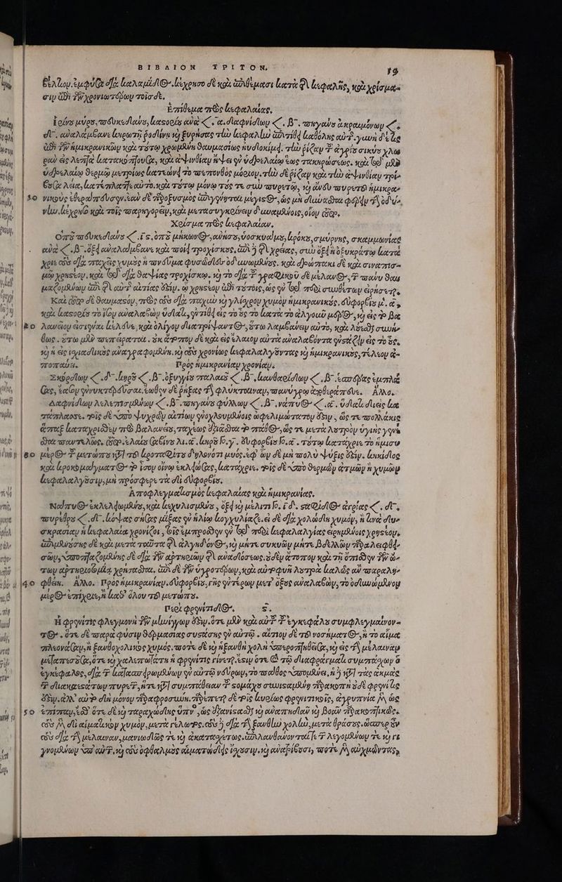 | iue ΒΙΒΛΙΟΝ TPITON, y9 : » 1 AA ' JN » * ; i | BLA S Qs οξ Leid Θ΄«ἰέχοισο σὲ κρὰ GA e quotort lr QV loe, κοὰ χρίσμας | | σὰν Qi 2W χρονιωτόρων oia dt. | Ἐσίθεμα me ἀεφαλαίας, υἱρ | Lofvs uve, τοδυκεσϊαύο, καςορίς αὐ «C e a«dieQvidiay «C , β΄, owyows ἀκραιμόνων « ww | v οαὐαλάμβανε Lose fodlivu sd ξυρήσας τω lp GU VrTd ἰιαθόλας oua γαυὴ δὲ ἦα uw, δϑιλμημικρανικῶὼμ κρὰ πότῳ χρωμθυη ϑαυμασίως ἠνσϊοκίμᾳ. vu ῥίζαν Ὁ ἄἀγρίσ σικύσ χλω wi, | — euh ἐς λεσᾳ locom zi fov Qe, co ἀψινθίαμ tbe οὐ v djotAoteo ἕως τακηρώσεως. Xo (So) μὴν M ὑδρελαίῳ ϑερμῷ url ἀατεώνᾳ τὸ τουπονθὸς μόριοψ, vli) dt ῥίζαν wot rl ἀψινθίαν poi ww | σίλαα, ἀατέπλαης αὐ το κοῖς σστῳ μόνῳ τὸς τε σιὼ πυρετῷ, νὴ νδυ aV peró ἡμικρα» M | £o νικοὺς ood dua qu o) σὲ ϑοξυσμῦς Gyr μέεγις Θ΄, ὡς un dlupaóyos Qu d od v^ d. | vlu.leyonto κρὰ τοῖς τοαρπγορέίμ xot. μκοτασυγκοίνειν δ'ωυαμθύοις, οἷου Giao Χοίσμα πῶς ἀεφαλαίαν, O73 a3 Ux«e lows «C .£ s, 0778 μήκων’, αὐπσ,ὐοσκυαΐμο, Lioéses σμύρνκς, σκαμμωνί κά τς εὐ CB dE αὐχλαίμβανε κοὰ od ροχίσκος, G2 5) Φὶ χρέας, σιὼ δε ὀξυκράτῳ ἐατώ xis cos d] 2n ice A πονόύμα uode lé 0d uvm Russ. κοὰ d]ew zrocra σὲ XU. σινασισ | μεῷ yenssoy xot Gd. οἵᾳ ϑαψίας τροχίσκῳ. νὴ τὸ o] γραφικοῦ σὲ Aw OT rov Stu JP | — μαζομῆψων ἀδὶ φὶ αὐτὴ αἰτίας dep. ᾧ eussop ἀϑὲ τύτόις, ὡς qe Ge. πόδὶ συωθίτων εἰρήσετῇς SM | Καὶ (go d ϑαυμαςόν. πες εἷσ σῇᾳ “αχαὺ 2] γλίδιρομ χυμὸν ἡμικρανικῦς, δυφορξϊε i. t 44 | κορὰ ἀαεορίσ vo Voy αὐαλαξὼν velato, qr7104 εἰς τὸ ὃς το κατὰ πὸ you uy G vo ἐς do Boe i |o. Acueioy ἐἰσιγύαι leA d ve κοὰ ὀλίγον duce piv-ours G^, ὅτω Aja oes αὐτο, κοὰ Ae uude Uh | ^ue. ὅτωμὼ τοεπτειρο τοὶ .δκἄνστου δὲ κοὶ εἰς «Aout αὐτὰ αὐαλαξόνπα vsu el εἰς 70 5€, 1j ἐς tued unie αὐαγραφομλ, ἡ ais χρονίως ζεφαλαλγῦντας ὁ ἡμικρανικὸς, τέλεον ἀ- WU? | πτοπαύει, Πρὸς ἡμικρανίαμ χρονίαν, λα. Σκύροΐϊων «C . d ἰοῦ «΄. B ὑξυγγία πταλαιδ «΄ .8᾽,μανθαοϊσϊων «΄. δ᾽ carte ἱμπλᾷ “ΠῚ (ἃς, Rey γυνυκτόβσύσαι κωξον dt ῥήξας δ φλύκταιναν, τοανύγρῳ ἀγβεράπόυςε, ἄλλο. TT. | Δαφνίσϊων AsAezrio quta CB nguyoaws φύλλωμ «Gu vezru G^ « .«. vdleiz σι εἰς ἔα ὦ, σάπλαοσε. eit δὲ ασο ψυχρῶν αἰτίων γὐοχλουμλύοις ὠφελιμώτατομ ὄτιν. ὥς τι πολλάκις | ἅσαξ καταχριδδὲν πρὸ βαλανέσ, τάχεως διιξϑτα do vri G, ὥς τε μετὰ λοτγοὺμ ὑγιής ys Uo δαεσανπτελῶς, Gg e Aoas (χβίνα Aue long ογ΄, ὄνφορβισ Jo, o£ . τότῳ ἀατάχριε To ἥμισν TEL YS uso G- 7 μετώπο {] a6 Loose Q irs d'yAsvo7i μυός. εῷ ὧν δὲ μὴ ποολὺ ψύξις Gy. ἰυικίσῖος κοῖς lego μαίγματίθ: Ὁ ioo οἴνῳ ἐκλφώ(ας, ἰατάχρις, τοῖς δὲ Noo ϑερμῶν viui χυμῶρ ἐμφαλαλγδσιψ, μὴ πρόσφερε τὰ d δθφορθισ, i| Ἀποφλεγμαϊισμὸς ἰεφαλαίας κοὰ ἡμικρανίαρ, mh | Nod zrvG- exAeAdeufus ou yv Maus , Ed 0 μέλιτι ΐο, id. ςχ σῖ: ἀγρίας «C. d, a | — evpelps «C. di. linee onec μίξας qu ἡλίῳ loyyuMa e εἰ δὲ σῇ χολώσῖα χυμόν, à va σῖυ» dh | σκρασίαν ἡ ἰμφαλαία χρονίζοι, Gio ἐμπροῦδῳν qu Ge). πόδὶ ἀεφαλαλγίας ἀραμθύοις yeus tap, ν᾿ — Auro nc δὲ xol μετὰ τοῦτα QA aX yud óvG-^, 1) μήτε συκυῶν μήτε Bd y ἡδαλειφίφ, ἦν | — ey, zie Cousin σὲ σῆς δῇ αρτκοιῶν φὶ αὐασϊόσεως, ὁσὲν ἄτοπομ κοὰ τὴ 07r qu TW ὧν Wo| ay αξτποιοῶμίᾳ Xenzudha. GU δὲ Ty ὑγροτόβων, tox aur λυπηρὰ le de αὐ τσχραλύ» φθεια. Αλλο. Πρὸς ἡμικρανίαμ. δύφορθισ, ric φύτέρωμ μετ᾽ ὅξος eue Mtem, τοὐσϊωνώμβνομ mc ezriyote n luco ὅλον τό μετώπο. περὶ Qeqvizid lO, s. H Qpquizie φλεγμονὴ TW μἰωίγγων ὄδυ ὅτε uR? κοὰς αὐ Ὁ ἐγκεφάλου συμφλεγμαΐνον. | — θ΄. ὅτε σέ τσαρὰ φύσιν ϑόῤμασιας συσιίσης qu αὐτῷ. αὕπιομ δὲ τό νοσήματι’, ἢ πὸ αἷμα po] oo πλεονά(ανἢ ξανθοχολικῶς χυμός, o7 δὲ c) ἡξαυθὴ χολὴ σαεροηγκθει(α, ὦ cic f αἰλαινὰμ 4 | μεκπεσδ(ι ὅτε τὸ χαλεπαΐάτη ἡ φρνίτις rivezQ esu ὅτε (ὁ τῷ σϊιχφράγμαζι συμστοίσων ὅ ἐγκέφαλος, ea. Ὁ ἀαϊχασᾳρωμθύων qv αὐτῷ νδύρων, zo πσαῖθος συμάύει, ἡ ὃ ἡ] τὰς ἀκμεὶς 7$ σϊιακατοώτων πυροῦ, ἥτε ἡξ] συμστάθειαν *? «ομάχο συωωυιςαμλῃ ἥδακοπὴ ὃσὲ Qequi ug AB. ἀλλ᾿ αὐ di μόνου τῆδαφροσευύκ. zi eret δὲ Pie ἐυρίως φργνισικοῖρ, ἀγρυπνία AN ὃς 59. ἐπέσαρμ δ ὅτε dU) παραχωσῖας ὕπιν᾽, ὡς devise vd) αὐαπτησίαν Y βορῖν reae rides l ^u : l x0)! 1 ) i  1 ES d dus zx ! ' οὖν / di ipee χυμόν, μετὰ γέλως, v5 dl 4 ξανθίω χολίω, μετὰ θράσος. ὥασερ ὅν τὶ ' Ν  δ» T 2 3 e , 1 V | κυ dla 4 μελαιναν. μανιωσὶ ὥς 7t Xj ἀκωτιχοετως aA owlowov 21:747 7 AsyopSuay τι 1Y4TE , € 95 5. Ti. 5 c » 1 5 H 4. 3 Y 5 4 |o quasuloy “στ αὐ Ὁ, νὼ cb ὀφθαλμὸς οἁματώσιᾳς Vapor 16) αὐαβίθσσιη τορῖς P, αὐχμῷντας, ) I : M m AS ΟΝ