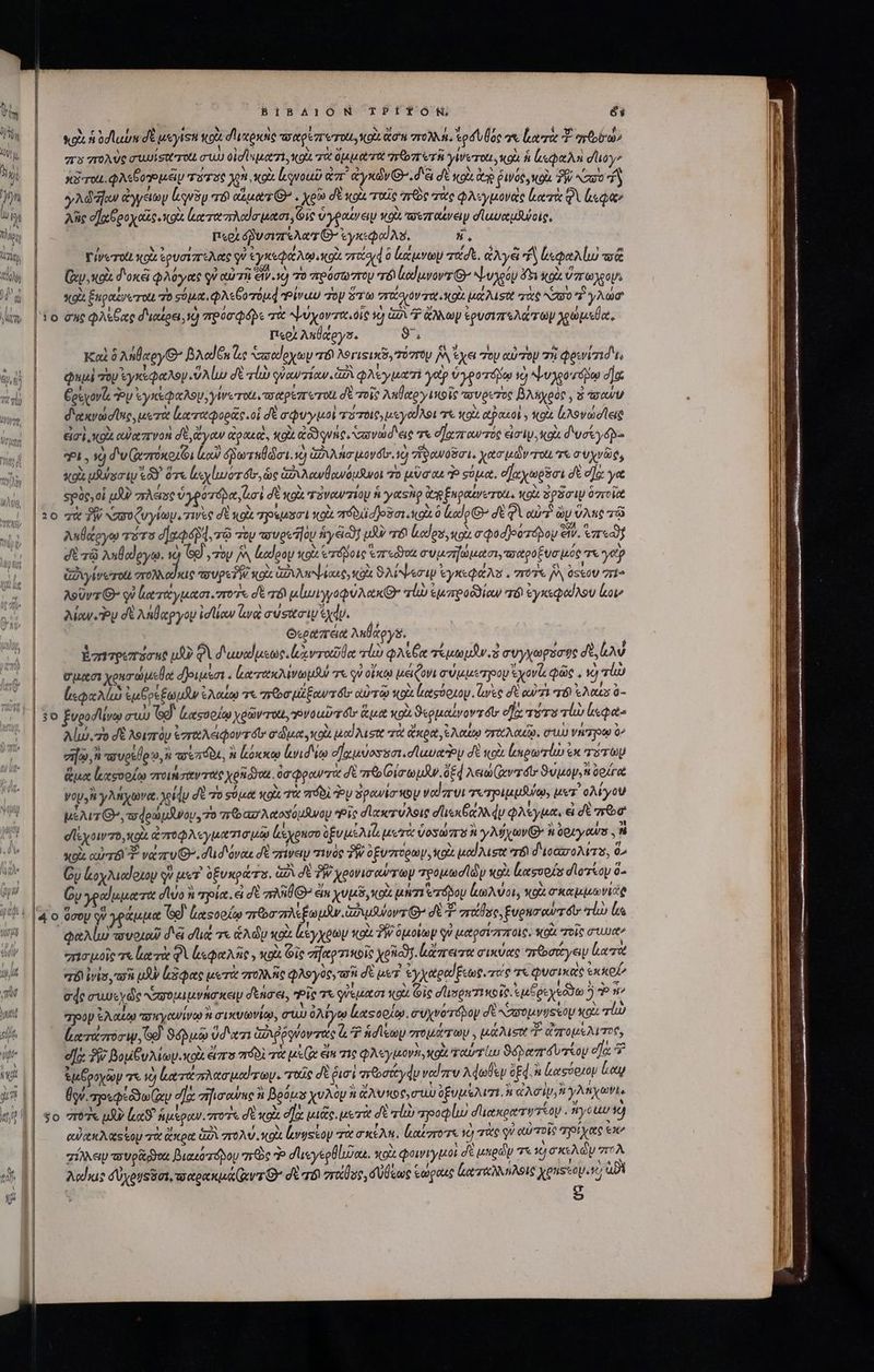 ^ r Vm SU m A: αν VUL LA Mo V η ) Ὁ oq | MUT) | BIBAION TPÍTOÓN éi κρὰ ἡ odlubu δὲ ueryisn κοὰ d'upoie τοαρέποτοι, oi aou πολλή, od uoc σε ron T pora πὸ πολὺς auuisatrot συὼ oid sputo τὰ ὄμματα πῶπετῆ γίνεται, κοὰ ἡ ἀεφαλὴ doy | κδτοι. φλεξοηρμέιμ τατος ἈΝ xol ἀγνοωῦ UT ἀγκών Θ΄. δὲ δὲ XU ῥινος, κοὰ TW καυο d | y Ad fow ἀγγείωμ Lug “τὸ out O7 . χρῶ δὲ κοὰ ταῖς “πῶς τὰς φλιγμονὰς κατὰ φὶ «Qe λῆς e] po oie cols eroe rodar ten Gic ὑγραίνειν κοὰ πουπαίνειν σ᾽ωναμλνοις, | Περὶ ὀδυσιπέλατ G- ἐγκεφαίλυ, LN Γίνοτοὶι «oi ἐρυσίπελας qu ἐγκεφάλῳ ot “τίσι à κάμνων τάδε. ἀλγέ ἢ ἰεφαλίω τᾷ (xy ox δοκᾷ φλύγας qu αὐτῇ ev. 1) 70 πρόσωπου τὸ lduvovr G^ ψυχρόν ὄξι ol ὕπωχρομὶ *QU. ξπραξνοτοίι 70 σόμα,φλεβοτόμᾳ Ῥίναυ TOV STU gri ovv rit gl μάλισοι τὰς ^Z0 “ἢ γλώσ' |'10 σὴς φλέβας διαίρει, Ὁ πρύσφό)ε τὰ ψύχοντα, οἷς v) G2 GO wy ἐρυσιπελάτωμ χρώμεθα, | Περὰ Auleys. δ. | | Καὶ 6 λήθαργΘ’ BAodGn le ᾿πσαύρχων 8 λογιςικῦν τόστομ [A ἔχει Top αὐτὸν τὴ Qoid ts |— φημὶ voy ἐγκεφαλογ.ὕλίω d vla γϑαυτίαν. a φλέεγματί yop o yoorás vo ψυλροτόμῳ dac Goeyovls Toy ἐγκέφαλον, yWerott. as etpszr rota d τοῖς Anletoy io ie πυρετὸς BAsyeóc , ὃ toc διακνώσϊας, μετὰ ἐξα ταφορᾶς οἱ δὲ σφυγιμοι πότοις, ueyod Aot τὰ oi αϑακοὶ » οὶ ἰςλονωσῖειῷ εἰσὶ κοὰ cU) eer Von σὲ ἄγαν ἀρακεὶ, ou qune. πανώσεις τε σχηταντός eimi. Κοὰ d'veyd b. | *i, ὁ διν(ῳ σπόκοιῶι loi ὁῥωταβώσι. ὁ ἁξιλησμονόῦ, ὁ ““Νανοῦσι, χασμὼν τοῖι τε συχνῶς, κρὰ ust (δ ὅτε xy lior ts ὡς ἀδιλανθανόμϑνοι πὸ uaa P σύμα, voy proi δὲ σα γα spore, oi μὰ gast ὑγρύτόρα, eni σὲ κοὰ ταναωνπίομ fi y cio Qe ξαραινετοίι. κοὰ δρᾶσιν δητοῖᾷ 10 χὰ TW κασοζυγίων. τινὲς σὲ κοὰ πρεμασι xot πόδιϊσ)οῦσι o ὃ codo 7 d Qi ou? ὧν ὕλης τῷ λυθάργῳ τότο dad, τῷ τὸν cwvecda]oy 50yeico] μὰν r6 Loos, uox σφοσῇοστόμου civ. «zreadf σὲ τῷ ληθωργῳ. ἡ ἴθ᾽, τὸν j^ ἀαίοον scott Ὁτόβοις redo συμσήωμασι,σαροξυσμός e yep | ἀδιγίνω τοι σπτολλαῦκις D UPS PW xod 2A Mw oae ico ϑλίψεσιμ ἐγκεφαλὺ : 7 J^ soU 771^ | | AeUvz G- qv ἰαταγμασι. mon dt ad μἰμἱγγοφύλακθ᾽’ alu ἐμπροδϑίαν τό ἐγκεφαίλου ov τ΄ Δίου δὲ Milgyoy idlaw wa συύσασιν ἰχῴν. | Θεράπεια ληθάργδ. | | ἐπητρεπόσης μὴν φὶ d 'uvolusuc.lxvrodüo πίω QAsCe τἐμωμῆν. ὁ συγχωρόσφς δὲ, Las σμοσι χρησώμεθα ἀριμίσι. ζατακλινωμβύ χε QV οἴκῳ μείζονι σύμμετρον xov φῶς.  ; | ἐκφαλίὼ ἐμξρεξωμῆν ἐλαίῳ τε πῶσμεξαντόυ' ἀὐτῷ κοὰ [αςύρμου. wee δὲ αὐτὰ T8 At ὃ- | 30 ξυροσίένῳ aux GÀ. ἀξασοοίῳ χρῶντοχι, ovo uir ét ἅμα xoi ϑερμαίνοντόῦ, eie uS vi ἰκφα- ο΄ ἰώ, δὲ λοιπὸν ἐγγαλειφοντοῖο σώμα, κοὰ μαϊλισα τὰ ἄκρα, e auto vro Aout. στ Vire o^ | — σφ, πσυρεύρυ, n τσιπόδιε, ἢ κόκκῳ lid io dJauiossat.d laudo δὲ wo (πρωτίω ἐκ τοτὼμ | — ἅμα ἰκαςορίῳ ποιήσαντας χρη doa. ὀσφραντὰ δὲ mb οισωμῆν. ὁξ4 λεωώ(αντόυ 9uuoy,u ὑρίγα γον ἢ γλήχωνα. χοίν δὲ τὸ σύμα xod τὰ πόδὲ PU δρανίσκον volvi τυ προιμμβύῳ, μετ᾽ ολίγου μέλιτι’, φοωμᾶνου, 7o πρασλαοσόμθνου Pic σϊακτύλοις dene du φλέγμα, εἰ σὲ πῶσ' σίεχοιντο, o αποφλεγματισμῷῳ Lsyonco ὀξυμέλιὰ μετα ὑοσωπὸ H γλήχων n Gy ours ἣν xoi αὐτό νάπυιθο. dud ovo δὲ πίνειμ τινὸς TW ὀξυπορων, κοὰ iod Aueot er δισασολιτα, 0^ ᾿ς Gy loypuodotop qv μετ’ ὀξυκράτε. ἀδὶ de TW Xeovicowr oy προμωσϊῶν κοὰ ἀασοοίς dlooy 0^ ὧν γραίωματα do ἢ τρία. ei δὲ rU él χυμδ,κοὰ μήτι ero κωλύοι, xou o ke vici φαλίμω πυοιαῦ διε die τε CA dy κοὰ ἀέγχοων κοὰ PW ὁμοίων qv μαρσίστποις. ΠΣ zeit aute | — φῃσμοῖς τε ἰατὰ QV esee Nie xot Gic σήαρτικοῖς xolg. μἄπατα σικύας ππῶσάγειν loeret TÉ iis τσὴ μὴν δφας μετὰ πολλῆς φλογὸς, τοῦ dE pe ἐγχαραθξεως τάς 7 quaiate ἐκ kel ede συυεχῶς αὐσομιμνήσκειμ σδξησει, ic σε QUe jum 01 κοί (ic dise Ti «oie. «us θεχεύϑω 2 ^ 7pop ἐλαίῳ ποκγανίνῳ ἢ σικυωνίῳ, σύω ὀλίγῳ Καςορίῳ. συχνότόδον σὲ αὐσομνυςεῦν NOU qiu (ατάποσιψ, οἷ ϑόβμῷ ὕδατι ἀῤιῤῥῳνοντάς ἃ ἡσίεων στομάτων, Ut ALS Τ' απομελιπος, ex ἣν βομβυλιων.κοὰ ἄπο πόδὶ τὰ 6. ei τὶς qQAsyuorn, uoi ταὐτίω ϑόβαπδυτεου ef: J ἐμῥροχῶν τε τὸ ltr nud roy. ποῦς σὲ fuoi πῶσάγᾳν ναῖπν λφωθεν pd. » ἀασύριου Loy ἢν. meo zy ea: σηισανας n Beous χυλὸν ἡ ἀλυκοο σίου δξυμελιτί. TIUS y Anyone cu cA ts op τὰ ἄκρα GÀ πολύ, κοὰ [.vgstoy τὰ σκίλη, loro νὸ πὰς γ᾽ αὐτοῖς “πρίχας ex» TIN τουρᾷ νι βιακοτόδου nc P dusyegüluon. κοὰ φοινίγμοι σὲ μηρῶν τι 10) σκελὼ U πολ | — Δαΐίκις δύχονεδοι, ταρακμάίαντθ’ σὲ qb riae, σύβεως ἑώραις ζαταλληλοις xps apt