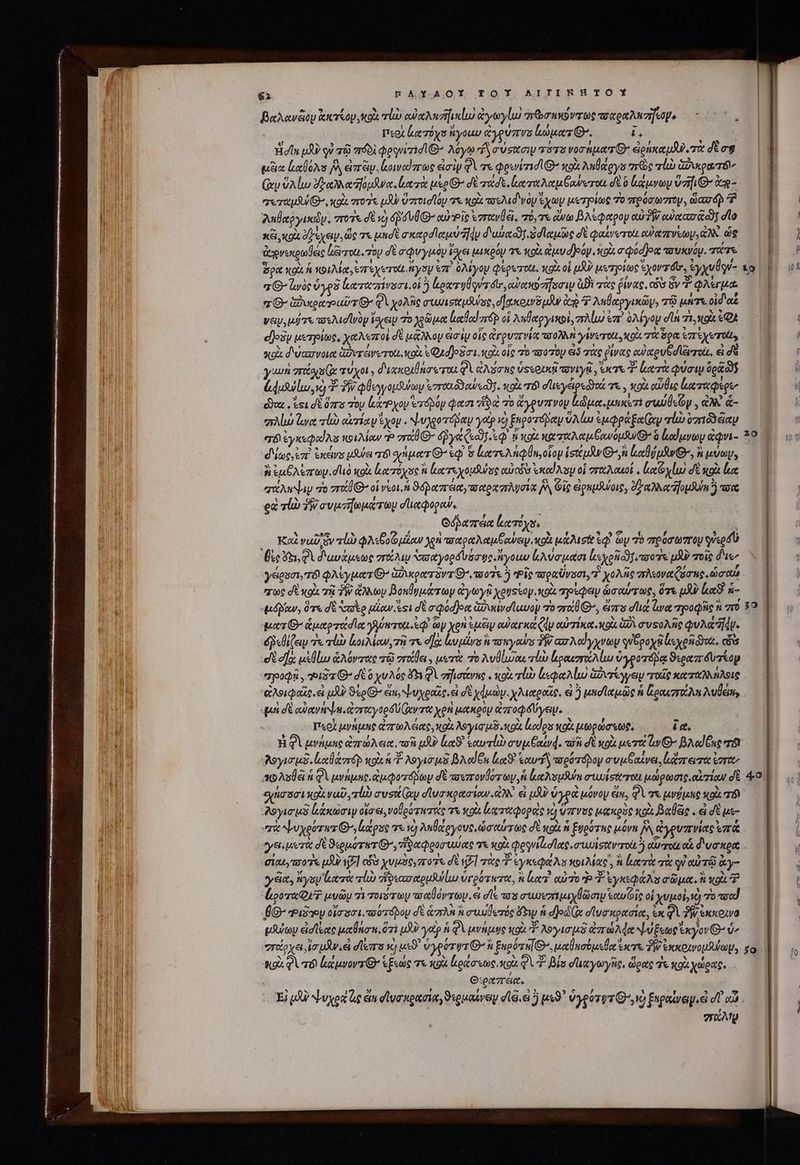 βαλανῶου κκτίον, κοὰ rp αὐαληηϊκίω ἀγωγίω rebus zoe τσαραλησήτσμο περὶ ἀατόχσ ἤγοαυ ἀγρύπνο κώματθ». ἐς Ἡσῖα uU? οὐ πῷ πόδὶ QeqeiidiG^ λόγῳ “Ὦ σύσασιψ τότο νοσήματθ᾽ ἐρήκαμδὺ, πὰ δὲ ag ἢ! μέξια aloes A erii owed rae ἀσὶν QV τε φρινίπισι Θ’ sol λεθάργυ arie τὼ Guo DUUM Gr 9A lui eee foua atre uso ^ d ecd eorr ona Goeerota σὲ à luv Vaf e TM ererupiu 8 coi ero pd zr Ug e κοὰ πελιδ'νὸν yy μετρίως 7o πρόσωστον, ὥασῶ! T P MIU λαβαῤγικών, ποτε σὲ νὸ 4 VÜG- αὐ» ἷς ἐστανθέ!. πτόντε ἄνω βλέφαρον orla g dio ᾿ | l κει, «ox ὄξεχειν, ὥς τε μησὲ σκαρσϊαμύ 4 διωῤαῶγ δσϊαμῶς σὲ φαίνωτοι oU arro, ἀλλ ὡς 1 iil ἀγνεκρωδεις licirrou. roy δὲ σφυγμμοὸν ἴσχει μικρόν τε κρὰ ἀμυσῇόν. κοὰ σφύσθοᾳ vouxvoy. e — Pg | ὅρα κοὰ ἡ κοιλία, ἐπεχυτοῦ ἤγουν ἐπ᾽ ὀλίγον φερετο, κοὰ οἱ μδν μετγοίως xov má, ἐγχυθον- τὸ ΤΠ it “Θ΄ ζωὸς oye καταπίνυσι, οἱ ὃ ἐρατηθηντόιν, αὐακοσήσσιν Bi τὰς ῥίνας, cA ὅν φλέγμα 0| T 2 Q- Give putr G^ QV χολῆς συυισαμλνος, δ χκοινδμᾶν ap ^ λεθαργικῶψ, τῷ μήτε oid ae | νειν, uie ποελισϊνὸν ἴσχειν το χρῶμα Lcd or οἱ λαθαργικοὶ, πλίω ἐπὶ 0M you din 71,4049 ᾿ εβοὃν μετρίως, χαλεποὶ δὲ μάλλον im iy οἷς ruris -σολλὴ γίνεται, κοὰ τὰ ὅρα e re TO, o | qug διώασνοια ἁδνυτέινυτοίι, κοὰ «Q4d]o3oi. x93 οἷς 70 πσύτου εἰδ τὰς ῥίνας οὐχρυβοιευτοιο, εἰ δὲ , i y um zroco s Cx muxo, διχκραθάσωτοαι QA ἀλύσας Use oU τονιγῇ, acre d Lore φύσιν δρῶ ὼς AIME duisi E T φθεγγομθύων voronódoweadT. κοὶὰ T8) σϊιεγειρεδδοά m xoi αὖθις ἰκκταφερε, A doa esi σὲ ὅπα τὸν lrPyop erápay φασι ἥδ o ἄγρυπνον Le uicem σιθεῶν, ἀλλ &amp;- alo le τίὼ ori y ἔχον. ψυλροτόβαν yotp vo) ξηροτόραμ VA Lu cupa ry τίὼ 019 iiy IE σόϊ ἐγκεφαίλο κοιλίων P “αθθ- ye er 8 OX καπαλαμβανόμθθ» à αίμνων &amp;Qvi- 29 Mw d'iocy ez ἱκένε uSulei TOY anger G- ἐφ᾿ &amp; κατελήφθη, οἷον isttpJw On Lodi uR Θ΄, ἃ κύων, | A Lue vary. dud κοὰ ἐατόχος ἢ μα τεχομῆνος oui cs eod Asp οἱ σσαλαμοί, loeo δὲ κρὰ loe quA Nay πὴ vri oi voi. ϑόραπέια, σαρχπλύσίᾳ ἡ Gig ἐρημλύοις, ἀξ αλλα ομύκἢ anc ed sl ἣν» συμτήωμάτωμ dieQogew, Odbazrea ἐκατόχο, Á Kod vub sv τἰὼ φλεβοῦ μέαν χρὴ τοαραλαμξανειν, κοὰ μάλισθ oq ὧν 76 πρόσωπτου used Die QA διαυάμεως vr 2a σααγορδυόσῳ».ἤγοωυ Ava uote loi raro uf τοῖς ἄμε, yesei, τόν QASyuers G^ ἀδικρατόντθ' τοῖς 5 Pic τοραὔνοσι, T χολῆς πλεοναζόσης, ὡσαῖ χως σὲ κοὰ τὴ TW ἄλλων βοκθυμάτων ἀγωγῇ yoyssoy.ttox τρέφον ὡσαύτως, ὅτε LAU) luat. ἀ- «μόβδαν, ὅτε δὲ Sco μίαν esi δὲ a Qodjom Gave luwoy πὸ gro G^, ἄπο dee ἔνα τροφῆς n “τὸ 39 Ῥματθ’ ἁμαρτάσια γγύκτομ. ἐφ᾽ ὧν Xen Sip euer (d αὐτίκα, xou. δὰ συτολῆς uA Tdv. δῥεθίζειν «lii ἀοιλίων, τῇ τε ec la rss ἢ τοπγοαύν TW. ασλαίγχνων quópoyti london. cis et e]: μἱθίω ἁλόντας τῷ στάβει, μετὰ 7o Aulo ro ἱμραιστάλίω ὑγροτόδᾳ ϑιραπδυτίορ apod , Ῥιδα O^ dE ὃ χυλός 453 QV σῆϊσάνης, κοὰ τίὼ ἰεφαλίω ἀῤντέγγειν “τοῖς καταλλήλοις “ἃλοιφαῖς. εἰ μὰν ϑέρΘ’ ἔπ, ψυχροῖς. εἰ δὲ χὠμὼν. χλιαραῶρ, εἰ ὃ unie uie ἡ loo A vule, n «μὴ σὲ αὐανάψη, ἀσταγορδύί(αντα χρὴ μακρὸν ἀποφδύγειν. TT : Περὶ μνήμης ἀπτωλέας, κοὰ λογισμδ.κοὰ lodos κοὰ μωρώσεωρ, ic, Wh Ἡ Q1 μνήμης ἀπτώλεια, co uA lt. εαυτίὼ συμέξαίν4, wi σὲ κρὰ μετα Gv O7 βλαίξας mà T λογισμδ. olore uoi T λογισμὲ βλαίβι la sow wot ápoy συμβαίνει, lizrermo ἔσταν σολοθᾷ à QU μνήμης, ἀμφοτόμων dt τοεπτονδότων, ἡ ἀαλσομθύα σιωΐσαται μώρωσις, οἰ πίων δὲ 4:9 σήσοσι κρὰ Vu, τίὼ συσί(ων σϊνσκρασίων. ἀλλ᾽ εἰ δ ὑγρὰ μόνον ἐμ, φὰ τε μνήμης κοὰ τόν “λογισμδ lunam οἴσει, valeo ruris T κοὰ ἐξα ταφορὲς τὸ ὕπνος μακρὸς κοὰ Balac . ἃ δὲ με- «πὰ ψυχρότητι G^, lapse τε τὸ λεθάργους, ὡσαύτως δὲ κοὰ ἡ ἐνρότης μόνε δ ἀγρυπνίας orae γεμετὰ dt O:oporwz Gr, viator uuo 75 κοὰ φργνίἀσῖας, συυυϊσαντοὶι j QUU TOLL Ot. δυσκρα | Gixt 707 μὴν VjF] cos xuuaoy sro δὲ tj] noce 3 vysea os κοιλίας᾽, ἃ luerit τὰ qi αὐτῷ ἃγ- yy ciet, ys ιατὰ lub ἡνεασαρμλύίω ὑγρότατα, n lees. αὐτὸ P 3 yep As apu. o P | ! pora QT μυῶμ 7k Tovsray -“σαθόντων. εἰ σῖε τοῦ aurez ay ew etui οἱ χυμοὶ, 1e) 7o are | | ÉG- Ῥιδ2ν7 οἴσοσι. τοὐτόρου dt &amp;czrAn à σωυθετός ὄξιμ ἡ djod Ux σἱυσκρασία, ἐκ QV PI exxoua pute εἰσίξας μαθάσπ, ὅτι uo? yat A φὶ μνήμῳς «9 o λογισμδ zr Ade νυξεωρἔκγον Θ’ 2 | στάρχει ἰσμᾶν, εἰ σϊεπο vo uxo. ὑγρύτψτ Θ΄ ἢ Engóru[ G^, μαθησόμεθα eere PW ἐκκοινομυύωμ, so M. ss TT n9 φὶ τό ἐκάμνοντίθ΄ ἑξεώς τε κοὰ ἀράσεως, κοὰ QV. βίσ σϊιχγωγῆς, ὥρας d κοὰ χώρας, | WAR : O:eazrác. 1 ULM CERA ψυχρὰ ἂς éin σϊυσκραωσίαγϑερμαίνον dli ei 5 ux9 ὑγρότῳτι᾽ ,νὸ ξκραίνωμ, dT αὖ. | NC | mate