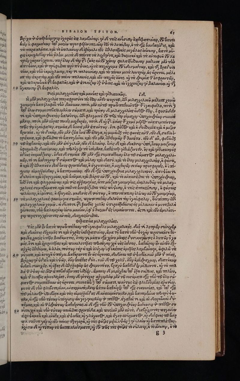 20 je íe BIBAÁIOR TPITON P ὅς βρόχῳ Ὁ ὑπόρἐκεμονου ἰσχυρῶς Veg Metu εἰψὶ οὐ σὲ ταῖς cusan ἀοδοδαπεύεν, δ αυοι Ldy ἃ φαρμαίκων sd μορίῳ τ΄ ὀσφόλοντας, οἷον ὕξι τὸ λεσπήσδιον, ἢ τὰ d] ἐκυθαοίδος, κοὶς “πὰ σεχραπλύστο οὶ τὸ ἰουλιανιου δὲ ὀξύμελι ὧν GA zie μεγάλως ὀνίνασιψ, ζατὰ μὲ- ρος ἐκμοχλόύομ vli ὕλίω. μετὰ dU rot τὰ ec rtt tol ϑκοιακὴ qo αὐποφυὴ T AS zy χωραν ἔχουσι, vri ὅλογ d τὸν DUCIT χόνον φυλαεόδωσαν μαίλισα μὴν rl ἐπεψιαν, od. Ῥ qpeQedwu τορὸ aree, ὁ τὰ σταχύχυμα δῇ edle pod rp, ol d βραδιυὸ σίαν,κοὶ τί ἐκμόχλωσιψ, τήν τε πολυοινίαν, ott 70 πίνειν μετὰ λουτρὸν, ὡς elowerous μέλε τὸ λα κί NUUS civ uid TRCIUDUSS κοὰ εὖ σταχές üivsg, ὁ T δριμέα 7 ὑσφρανπώυ, κρὰ τολκρωϊωκὰ A pate κοὰ Ὁ ἀτενίζειν δ᾽ ὕψους. κρὰ τὸ ἐγχρονίζει qi βαλανάῳἡ ἢ ἐγκχυσιμ φὶ ἀεφαλῆο, í j MJ / $0158 e περί Le Aty vo Mate ote owieet ott watts. ic, H pA μελαγχολία πιχραφροσύνη τίς Ges αὐδὺ ao voter A μελαγχολικῷ Ie ALSTE χυμῷ Quen. ἀατφλαφοίι, τἰὼ dYowotw. τοῖς μὴν αὐτό sre o zrtlous T G- 3 ἐγκεφαίλα, ποῦς ἢ ν ὅλῳ συμμεταδαλλομθύου σώματὶ, κοὰ προΐῃ dt μελαγχολίας eid δὴν, ὃ φυσῶσιδιν t κοὰ ὐποχονσρια κὸν ἰαλοῦσιψ, ἀδ φλεγμονῇ TW πόδὶ τὸν σόμαχου “ασοχονφοίωυ συωιστέ υϑνον. zro7 uU αὔρας τινας μοχθκρας, στοῦ d id φὰ ὁσίας χυμὲ MAYO ὐαπεμσοντωμ “πῶς ὃν ἐγκέφαλου, e vecta δὲ [κοινὰ p? ἁπαύτων. ὅτε QUUD κοὰ ἡ σινδδυμία κοὰ i pa Icy βρωπία. νὸ τὸ d'oxéip, cis 13 ζῷα νὰ d ἄλογα, ὦ μιμξοδῇ πὰς φωνὰς αὐ, cia do, σκδύκ ὦ» Spa xia , xod po eid τὸ ἀκταγίωδαε, oi có uy, ἀδιθυμᾶν T. Sewer . cos dU qui, φοξ εις τό desplome coii cs uA ἀεὶ yeA cto cvs δὲ aue. ἀνὶς σὲ vods σϊοκόσιῳ Naro, ito μειζόνων &amp;Qopucof σ᾽ αυάμεων, κοὰ rb As ydp τὰ ἐσόμϑνα, latae guÜca Cort. mc κοὰ οὐδεχοικούο ἐδίως ὀνομαίζωσιν. (ducc δὲ συμξᾶα PW. uU οἵᾳ συμπαίθειαν As T8 duet G- μελαγχολί- κῶν, τὸ τε led rio voy “ σώματι’ καὶ μέλαν κοὰ det o κοὰ 70 ὅλον μελαγχολιγὼν,ἢ φύσει, ἢ xoi Jy ἀδυστάτο δια! lare φροντίσας, καὶ ἀγρυπνίας, uoyÜuody σιτίων προσφοραίς, t ἐπί» eyes. αἱμοῤῥοϊσίων y à ἐκκπταμαυίωμ. cis δὲ οὔκ ,ασοχόνο)οια μελαγχολικούς, ἀπεψίαι T σιιλοῦσι xoi ὀξυρεγμίαε, κοὰ lodi pac, cot βάρος αὐ δῇ, κοὰ τὸ αὐχασᾷ ὅτ τὸ κσσοχόνριομ, τὸν ὅτε κοὰ φλεγμιαίνειν. κοὰ “Οἷς αὐξαμφνοις, eroe μείζοσι γινομγύοις, b Aou S eig τὰ ue Aet λϑλικὰ συμσηώματα κοὰ ταῦτα lovi doa τοῖς τέψεσιμ, ἢ ταῖς ἀπποκοζσεσιμ. à φύσι παλειοσιμ, ἢ ἐμεις, ἢ δῥυγαῖο. μησῖεν oc δὲ γύτωμ., ἢ στανταντασιν ὀλίγωμ αὐ PW yos, χὰ μελαγχολικα φοινόμονα σημέϊκ, τορωῬ υταθέμ σϊελοῦσι Toy ἐγκέφαλον, Οὐσίσταν 2A μελαγχολικῷ χυμῷ. εἰ degree QA ξανθῆς χολῆς ὑπεροσήκθεισης ἐς μέλαιναν ni μεταβολὴ eysvterou rl) loe Nospugump δίσε, μανίαν, ἐφ᾽ ἡ ϑαριωδ'ᾧς ἐκμαίνον rot. , ὥςτε κορὰ (ἦν ἀμελέςε- Qop a'eot Vy xgtvov ét αὐτοῖς, duce οἴσεδθοῶ, Opere μελαγχολίαϑ, c ^r8c ud ὃν Leica erede T0 e yo Ns μελαγχολικᾶς, du 7&amp; As pdu συλεχῶμ χοὰ σϊιαίτας δὐχυμῦς τε o ὑγρᾶς ἐκθόδαπεύειν, ἅμα τῇ lero τί ψυχὴν τοροσηκόσᾳ θὺ» μυδέᾳ, χωρὶς eros βομθάμκτος, ὅταν γε μήπω οῇᾷ χρόνο μδικος διυσωκκγίως ὃ λυπῶν 9i xu “μός, ὅτε Ko ἰχυροτόβδας κοὰ avo rore πῶσάγεῳ yen πὰς ἰαίσεις, ἐιαθαίρειυ ὃν uoi δ» αὐχῆς ἀὐιβύμῳ, ἢ ἀλόμ, τούτων γὰρ εἰ κοὰ ὀλίγον τῷ ἑκάτας np doce λαμξανειςν, ὠφελᾷ τὰ μεγισίκ, οὶ ἡσυχῆ ΗΝ ὃν ὡς ἐἰριτοίι, d ud ovo er ἀψινθίσιναῦ υδὸ 7 rae, βρέχων γ᾽ Ud cle κοὰ ἐῶν, δῶν ἐυάθος d'vo . vua der yuXS , doy itd et yap, d'a icop ὕσιαϊι συνεχῶς, νὴ ὅξος δὲ Gd poca ὡς δ)ριμυτάτυ, δραχὺ ld My μέλλοντα. à τὰ πολ ad 7 ὄψων εἰς dito ἀπτοξαϊήοντας εὗδίφν. ἄμεινον δὲ μεμάχθαε Go) ὄξει rane, κοὰ πολίου, Sql ἢ λεσηῆς αῤιτολοχίας, ὅταν d quruyne αὐχομθύῳ μὴν τῷ νοσήματι οὔκ alu r8 ὅλα σώ, ματθ’ συμσαάβειαν ὡς eign-rot oues ii ὃ σώματλ). πσαύχως Ue QA«6. 0 μίας PX TROU. perit δὲ alio φλεβοτομίων,οὐακομισάμνομ ξάτω ἰκαθαίρᾷν Ὅο οἵᾳ σικυωνίαρ, κοὰ Ge ea TÉ! μέλαν» ἐλλεβύρσ.κοὰ τὰς tuo p pol d vec δὲ euetsopmo uw, o3 Lee moueri ποτρέψω- qi, a οἹὰ τίὼ τότων ἐπίσεσιυ en γεν φνημθυύομ To vrotd G-, ἀγαθαξ τε κοὰ αἱ duspnesco δὼ» ψάμεις, κρὶι αἱ Ὦ Roy ψνπενουν δὲ d]; τὼ TW πσοχον δρίων loo) atcp Ὁ zr nv Vesti ge oct ro rry vroiéidyot qoovzid let o vou oL) μὴ αὐτὰ, dict pc ov tte συγανον tenuere κοὰ eos κοὰ Lvl e] y At ytov Qo κοὰ doyvs atouts ^id dAcdrne e leto r8. Tort γα v cb στόνος “ἥρυγορέι, vd re Qu (xc doi. biu γ᾽ ἐλαίῳ κ᾽ ἀαταπλά ει, yero δὲ X) τότωμ τὰ ἐξα τα soda uet, TW πῶς τὰρ QU τὸ σολινον νὴ το duco ἡ τὸ 8 ὅ