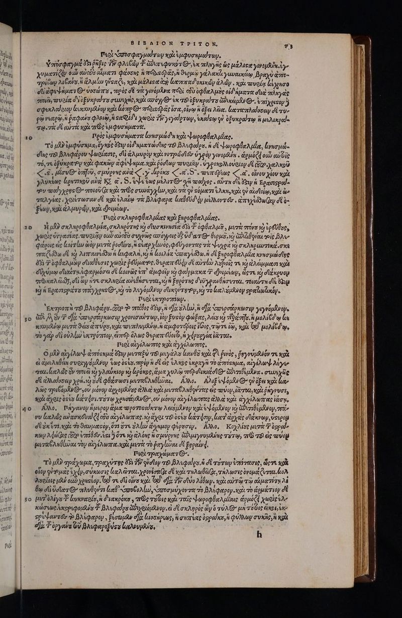 wj tdt. 1 ΙΝ / ἢ j t i (9/93 ^ ju AXN  au li qv ! tll «TuTth UM vate [i LI 130 20 30 $0 8IBAION ΤΡΊΤΟΝ, 73 Περὶ ασσυσφαγμοαύτων wok ἐμφυσημώτωψ, ὑσυσφαγμως δ ῥῆξις TW QAO T- GT «QUx97 G^ ux “πληγῆς ὡς μάλιςα γινομδύκοἐ γε χυ ματίζᾳυ ουὖ auci apt 7i φάοσες ἢ πόδιςόρ ϑερμῷῳ γαάλακί γαυκεκέίῳ, βραχὺ τος “πρίδων Min, ἢ ἅλμίω γὕεχξε; κρὰ μάλιςα ἀρ loro oxi ἁλῶν. πρὶ “σνοίᾳ (άχρασο οἱ ἀφοψήμαιθο ὑοσώπο, πρὸς δὲ τὰ γινόμᾶνα πόδὶ os ὀφθαλμὸς οἰδήματα dug πλεγεὶς radi o VOU δὲ e£ uxpol s UU Eye, xod ασόγΘ’ ἐκ 76) ofuxgodas Goes, *7HXeisoy j σφεκλαύοιον lcm óuoy κοὰ lo me C πόδιςόρᾶς ἴσια, οἴνῳ i ὄξει λέια, ἑαταπλαίοσειν σὲ ru» go νεαρῷ, ῥαφαύσ qoia sa Qi i χωρὶς TW yryedevoy, exedso qu ὀξυκραίτῳ ἢ μελικραίο σῳ.τὰ σὲ αὐτὰ κοὰ τεὸς uuo nutzte, Πρὸς ἐμφνσήματα lvo ui d'a o NLepoQe Aulas. τὸ μδὺ)ἐμφύσημα»ὄγκος Gy oid uero d lnc T βλεφοαίου. ἡ δὲ νωροφθαλμίᾳ, ζνασμώ- dlc τό βλεφάρου Ψωρίασις, dli ἁλμυρὸν xo νιτηρώσί σι ὑγρὸν γινομθύύη « ὡρμόζῃ ουὖ αὐΐοῖς “ό, σε ὀξύκρα Ὸν κοὰ φακῶν ἀφόψημα. κοὰ ῥόσϊωμ τουριᾶμ, ὑγροκολλονοζου dt Qao χαλκοῦ s. rv ὑποῦ, σμύρνες ewe ζ΄. y ἰρύκα «΄ .«.5΄. πιπόβτως «C, οἴνου yiov xg γλυκέως ἀρατικοῦ eia ΚΖ αἰ, S. ede ἕως μελιτίθ’ οὐδ πσαίχος . orn de ἴξιν ἡ Ἐρασιοροο eeu “σαΐγχους Θ΄ στοιοῦ Ce κοὰ re muy y lur κοὰ τὰ οὐ Ξόματι e Arti, co οὐ αἰσϊοίῳ, κοὰ io “πλγίας, χολέτωσων δὲ κοὰ ἐλαίῳ τὰ βλεφαρα ltd du μέλλοντόι,, Gta xy dtà- ξύων, κοὰ ἁλμυρῶν, κρὰ 4)οιμίωψ. ; i; T«0A σκληροφθαλμίας κοὰ ξκροφθαλμίας. H uA σκληροφθαλμία, σκλκρότηῤ νὸ σϊωσκινασίᾳ ὅδ ὀφθαλμῆ, μετὰ rovs ὃ ἐρδύδος, χωοὶς ὑγρασίας. τουοιξμ oui culos συχνῶς ασόγγοις de ὕδατι’ θερμδονὺ ἀδιἀθρνας toig Be queue εἰς (κού τίω diy μετὰ Pod, «Ξἐαρ χίμωος,φδύγοντας τὰ ψυχρὰ vc) σκλαραυπικά,σκε “ταζεῦδω σὲ νὸ λιπαινέδδω ἡ ἐκφαλὴ, ὁ ἡ κοιλία σπαγεδω, ἡ σὲ ξηυροφθαλμίᾳ κνησμώσϊνα δὴ $ ὀφθαλμῶν στιωϊθεσις χωοὶς ῥδύμα:Ὁς, ϑερατγδύφυ d αὐτίὼ λϑβοῖς τε 1e) ὠλέμμασι κοὰ δύχύμῳ οἹιαύτε, ἐφαρμόσει δὲ ζοινῶς ἐπ᾽ ἀμφοῖν v) φοίρμακα 7? d Joni, ὥςτε 1d σϊζκρυομ “πϑ καλέ, di ὧν ἡτε σκλπρίᾳ owsÜnarou 1) ἡ ξυρότης δεῦγρανθάστοιι, τοιαύτη dis ὄξιμ VJ ἡ Ἐρασιορώτο vrocyxeus Θ΄ ,νγ τὸ λεγόμνον σλικρύτφρν, νὰ πὸ ζαλύμθνον spatlusundy Περὶ ἐκτηροπίωμ. ἙἘχυροπὴ r&amp; βλεφάρου, Gto o σταθος Sy, σα Sud ἡ οἵᾳ απερσάρκωσιψ γιγνόμϑνοψ. GÀ JA ἕν T σα σιρσάρκωσι χρονισαύντων, ἰὸν £usóy φώξας, λές τὸ ἥδάτησ, ἢ nM Gd eo Ls καυμλύῳ μετὰ Sens eor Vos, nou. τοεπλυμΆψῳ,ἢ ἀμφοτόβοις Voie τῷτε ἰῷ, «gu, o). μολίξδῳ, ro ydp dfi οὐλίω ἐκτρύπιου, eizrép ὅλως ϑεραπύοιζο, ἡ χφροργία ἰῶτα, Περὶ αἰγίλωστος κοὶ ἀγχίλωστος, O μὸ αἰγίλωψ, ἀστόςεμά ὕειν μεταξὺ 6 μεγάλο (ουδὲ κοὰ 2 ῥινὸν, ῥυγνύμθνόν τε κοὰ εἰ ἀμεληθεια συριγγόμδνον ἕως ὀς ἐσ. πρὶν ἢ δὲ ἐς Ἑλκὸς ἐκραγῆ τὸ ἀπόςημα, αἰγίλωψ λέγω σὲ ἀλλαίοσειν xen.) dt φθάσωσι μιοταθληθίιῦαε, ἄλλο, AM Ee pw G^ οὐ ὄξει xoi ao λῶς ποιβόμβν()γοὐ μόνον exo purse αλλ κοὰ err D n rtte εἰς τσύου, Veo NOD ῥήγνυσι; πο ἄχοις oss uer doi. r0 xeuottuSw GO, ov μόνον ety Ao roe ἀλλ κοὰ ἀγχίλωπας ἰάσῃς Αλλο, πήγανον ἥμερον ἅμα -προτοςοἴκτῳ λειόμᾶνον κοὰ exLoudwoy ὁ ἀφυσιθεμῆνον, zr σὲ ῥκύσι, uit To ϑαυμαςὸν, ὅτι ὅτε ὁλίω ἄσγαμον φίροσιψ, AN, Κοχλίσς μετὰ P ospod xty Ade (xe cgo eril esi ὅτε ἡ ἀλόκο ἢ σμύρνκς GN yvvtUnc τύτῳ, σε Τό εἰς ovo μεταθλαθίυαε τὸν αἰγίλωπα. κοὰ μετὰ τὸ ῥαγίισαι δὲ ξγραίνᾳ,. Περὶ “μαχώματθ΄. τὸ μὴ πράχωμα, πραχύτῳςο δὴ PW φνσῖον τόν βλεφαδου ἢ δὲ τότων ἐπίτασις, dem κρὰ οἷον qua Lo ἐχάγυσύκωσις ἰκαλὥτοχι. χρονίσα(; δὲ κοὰ zuo (Qe τήλωσις ὀνομάζωτοιι, oA λσοίοις uu ou) yeussoy. od] γε dli οἵνα κοὰ Ge). dac δὴ) σϊύο λίθων. κοὰ αὐτῷ τῷ αἱματίτι λὲ θῳ d ὕσϊα τι’ πλυϑδούτι el Nro oA lu ποσμύχοντα πὸ βλέφαρον κοὰ τὸ ἁρμάτιομ δὲ Us λίγο f ἀνκναοίσ, ἢ διακρόκο, πὼς rie κρὰ παῖς ψωροφθαλμίχις &amp;pue(d χωρὶς ἐλ’ κώσεως ἐκερεφομθνύς 4 βλεφαίου ἁὠνχοιόμανου ei σὲ σκλυρὸς ὧν ὃ τύλθ' μὴ χόζις ἐϊποιγεκ᾽ σρεψαντοῖν ἡ βλέφαρον. ξεσωμᾶν οἴ (μιοσήρεως, ἢ σεπέας ὑσραϊκυ,ἢ φύλλων συκῆν, ἢ κρὰ elg opyowa QU βλεφαροξύου Laud ua, s