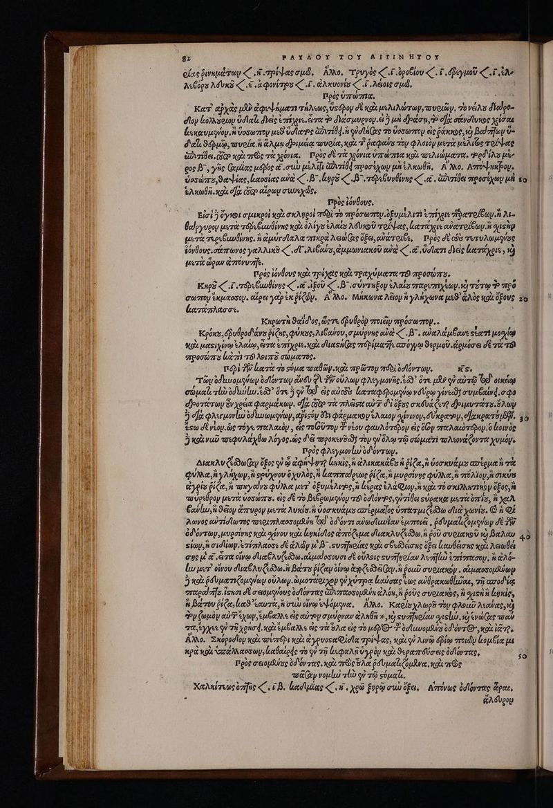 8z RAXYAOY TOY BITINHTOY : - ! zm 5 P d od t E ὀίας ῥινεμώτων «C s τρίψας cud, ἄλλο, τρυγὸς «C i dpoblou «C . P δδεγμοῦ «C ui eo / od τῶν 7 FE , ES Li A«Cogs Aduxa (€ «ἃ φονίτρου «C .ζ. Ivonis ui 4 .Asoit σμῷ, iH Πρὸς ὑπώπιᾳ, S4 | Ke abyae uA delen τήλεως, Usdpoy dE κοὰ μελιλώτωγ, υυοιῶν, ToveAs diedoto — | doy Lanvsexoy vdlels διεὶς ἐπέχοις, erret e διάσμνρνου. εἰ 5 μυὴ δράσῃ, Ὁ eas σίνοϊυκος Vlr 4 * e| € » 7 ^ 5 Li vs] 9 Ee L] 4“ ἐεκαυμφύοψ, ἢ ὕοσωπτον use Ud latro vri d. gian (ec τὸ ὕοσωπτου εἰς ῥάκκος, νὼ βαϊσων v | F9 € , : N c [j ' M Y ' ^ |! ἐπ d'al. ϑόῤμῷ, τουοία. ἢ Aun δβριμειᾳ tovoloty κοὰ τ᾿ perpews πὸν φλοιὸν Mer ute τοίψας, ὦ ; &amp;ozile.co κοὰ zrOc πὰ λεόνια, Πρὸς δὲ τὰ χιόνια ὑπώπια Xo ar MA TR Ped is μὲ, ρος β΄. γῆς (ἀμζας tnc α σώ afa ovd προσέχων μα Saco, Αἱ Ao. Amrounooy. | ὑοσώσο,ϑαΝίας, μαοσίας oui «C . B^ laps C ^ eripe GuvÜivug «κα, Grille προσεχὼν μὰ to | Atos xg σὰ Gap αἴρων συμεχῶς, πρὸς ἐόνθους, | Εἰσὶ ὃ ὄγκοι σμικροὶ κοὰ σκλυροὶ πόδὲ 70 πρόσωπον ὑξυμελιπὶ ἐπίλριε zio Toe. λι- θαίργυρου μετὰ τόδεξωυθίνας κοὰ 04s ἐλαΐσ λδυκοῦ τοίψας, ἀατάχιε αὐαπτοίξων, ἢ Sis μετὰ τερεξαυϑίνας. ἢ ird AA c πικρὰ Aen e ὄξει, αὐάτοιξε, πρὸς dt εδσ τυτυλωμρνύος ἐόνθους. σάπωνος γαλλικῦ «C dt λιξι αὐσ, ἀμμωνιαχκοῦ (UG «΄ .&amp;&amp; ὕσίατι διεὶς leote ) ὦ μετὰ ὥραν ἀπονυτῆς.  πρὸς iovÜove κοὰ τριχὸς ot τραχύματα τό προσώπο. Καρὸ «. Γυπτόρδεθιωθίνος «C .et ApoU «΄.Β᾽.σύντεξον Cds σταρεπιχέων, ἡ τότῳ πρὸ σωστὸ ἐκμαοσομ, αἴρει ya ἐκ ῥίζῶν. Αλλο, Μάκωνα AGIOU f γλῆχωνᾳ μεϑ' ἁλὺς «o ὅξονς zo ἀκτάπλασσε. ' : Καρωτὴ ϑαῖσος, ὥςτε δῥυθρὸν ποιῶν πρόσωπον... Kporcs, éguleod'&amp;vs ῥίζας, φύκσο»λιβαύου, σμύρνης αὐοὶ «C . B e αὐκλάμξανε sutzi Modal MO juetSi vto ἐλαίῳ, ὥστ ἐπί χριεικοὰ σιιαοήζας vró piu] ασόγγῳ ϑερμοῦ, ἁρμόσει σὲ τὰ σόϊ σπροσώπο lt zn πτδιλοιπῇ σωματῦς. ποδὶ ἣν ζατὰ ro σύμα aret y vox πρῶτομ πόδ ὑσϊόντωμ, xs. “τῶν odlwousey ὀσϊόντων dé qV PW oV Ay φλεγμονῆς Y ὅτε uU qu αὐτῷ Tod cis σώμαϊ, ro ὑδιυίω XY ὅτε ὃ qi Gd. ἐς αὐτῶν ἰματαφολομγύῳ νδύρῳ γίνεοϑη avutauvd.o Qa φοοτάτωυ 8v χρεία φαρμάκων, οἵχ sop τὰ misit e? δὲ ὄξος exéva ert δριμυτάσο.ὅλωμ 5 e] φλεγμονίω ode quay, ajisty 4*3 φάρμακον SA asoy σἰένινουν,δκραρον, eee Sp. o &amp;st dt veo e τόγο roy , εἰς ToU τον ?- νέου φαυλότοδου εἰς doy σταλακόπόβομ. ὃ owás Jj κρὰναῦ τοεφυλάχθω λόγος ὡς d'e tupoxcrs c0] Top qu ὅλῳ τῷ σώματι τολεονάζοντα χυμόγ. Πρὸς φλεγμονίω ὑδόντων. AtekAv (eod ey ὅξος οὐ ᾧ apii lao, n ἀλικακάθε ἡ ῥίζα, δοσκυάμ᾽ ασἱρμαὴ τὰ QUA, γλήχωγ, ἢ spUXvoU ὃχυλὸς, ἢ ἀαππαύρεως δἰ ζα ἢ μυρσίνης QUIA TROU A σικύα Gels is ἢ ay wyedvs φύλλα ur. ὀξυμελύῷς, ἢ ἀξρας ἐλάφμορ, ἢ κοὰ τό Tk ez THO V ὕξος, ἢ πσύρεθρομ μετὰ voswra. εἰς σὲ τὸ βεβρωμφνύου r&amp; odo e, γὐ τίθει su oett μετὰ ois, ἢ xtA Gol, 9 oy ἄπυρον μυτὰ Avis hi ὑοσκνάμο ασίρμαΐος ὑσπτωτμιζεδδω dia χωνίς, C ἡ ΟΣ λωνος αὐ τίσϊωπός τσεοιπλαοσομδύα (Gd) ὑδιόναι αϑωσϊαυΐαν ἐμποιξ!͵ ῥδυμαϊιζομφνων δ ὀδόντων, μυρσίνης sco σίνου κοὰ ἐνψκίσῖος ἀπόζεμα διιακλυζεόϑω,ἢ ῥοῦ σνοιακοῦ τὴ βαλὰν «ὃ Ξίωμ, ἢ σισϊων ἐπτίπλαοσε dt &amp;Ady μὲ β΄. «υσῆκοίας κοὰ σθεδδέσης dei ἐκαυθάσης co Ael σης ὦ &amp; «ὦτα οἴνῳ σ᾽ιαξλυζεόδω.αἱμαίοσουσι δὲ οὔλοις τυσηοίαν λεσγὼ ἐσίσειζσου, ἢ ἀλό- ἰω μετ' οἴνου due Av Cea. βάτο ῥίζαν ὀίνῳ re Ca ny ἢ ῥοαῦ συριωκὸν. αἱμαοσομθυύων ὁ wo ῥδυματιζομγύωμ οὔλωγ. ὡμοτάθιλον οὐ χύτρᾳ ἰεαύσας ἕως αὐβρακωθίωζαε, τῇ ασοδίᾳ σταραϊσῆσ. ἴσασι δὲ σειόμγνους ὀσϊόντας ἀιγτχοσομθύη CAN ἃ ῥοῦς συριακὼς, ἢ gusn ἢ lgiie, ἢ βάτου ῥίζα, ln ἑαυτὰ, ἢ σιὼ οἴνῳ eque, ἄλλο. Καοίσχλωρδ τὸν φλοαῦ ΤΣ Py (ted αὐ ἔχων, s uA e εἰς coy σμύρναν ἀλαθῆ x »19 svzifuo ow gnslio. se) cv ee τσαῦ TU Sys y χὰ Xgnad. κοὰ ἐμβαλλε sic TW δλα eic 70 μόν» T ὀσϊαυομθνσ ὑσιόν τί, κοὰ ἰᾷ τῇ, Αλλο. Exopod loy κοῖς τσεστόρι κοὺ: ἀγρυοςα σα joi Lace, κοὰ qu λινῷ δῥίῳ στοιῶρ lop toe με kg κοὰ vas A etos ἰαθαίρφς τὸ qv τῇ lxi ὑγρὸν κοὰ ϑεραπύσεις ὀσϊόντάς, Πρὺς σειομθύος ὑδόντας, κοὰ πο ὅλα ῥσυμαϊζομᾶνα, κοὶς πρὸς te vo&amp; (y voulu vli οὐ τῷ soja. Χαλκίσεως ὑσήῆς C. ΓΒ, ἰμασι μίας 4C d. χρῶ pupa συὼ ὄξει, αἰπόνως ὀσϊόγτας ἄραι, x ἄλδυρομ 40
